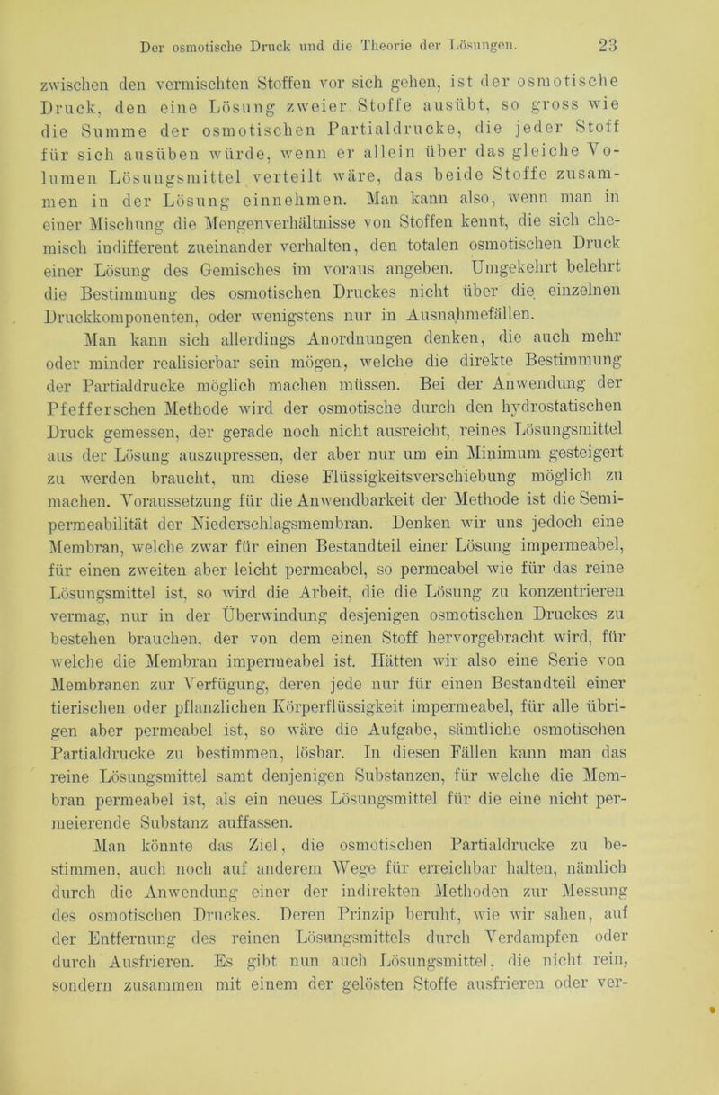 zwischen den vermischten Stoffen vor sich gehen, ist der osmotische Druck, den eine Lösung zweier Stoffe ausübt, so gross wie die Summe der osmotischen Partialdrucke, die jeder Stoff für sich ausüben würde, wenn er allein über das gleiche V o- lumen Lösungsmittel verteilt wäre, das beide Stoffe zusam- men in der Lösung einnehmen. Man kann also, wenn man in einer Mischung die Mengenverhältnisse von Stoffen kennt, die sich che- misch indifferent zueinander verhalten, den totalen osmotischen Druck einer Lösung des Gemisches im voraus angeben. Umgekehrt belehrt die Bestimmung des osmotischen Druckes nicht über die einzelnen Druckkomponenten, oder wenigstens nur in Ausnahmefällen. Man kann sich allerdings Anordnungen denken, die auch mehr oder minder realisierbar sein mögen, welche die direkte Bestimmung der Partialdrucke möglich machen müssen. Bei der Anwendung der Pfefferschen Methode wird der osmotische durch den hydrostatischen Druck gemessen, der gerade noch nicht ausreicht, reines Lösungsmittel aus der Lösung auszupressen, der aber nur um ein Minimum gesteigert zu werden braucht, um diese Flüssigkeitsverschiebung möglich zu machen. Voraussetzung für die Anwendbarkeit der Methode ist die Semi- permeabilität der Niederschlagsmembran. Denken wir uns jedoch eine Membran, welche zwar für einen Bestandteil einer Lösung impermeabel, für einen zweiten aber leicht permeabel, so permeabel wie für das reine Lösungsmittel ist, so wird die Arbeit, die die Lösung zu konzentrieren vermag, nur in der Überwindung desjenigen osmotischen Druckes zu bestehen brauchen, der von dem einen Stoff hervorgebracht wird, für weiche die Membran impermeabel ist. Hätten wir also eine Serie von Membranen zur Verfügung, deren jede nur für einen Bestandteil einer tierischen oder pflanzlichen Körperflüssigkeit impermeabel, für alle übri- gen aber permeabel ist, so wäre die Aufgabe, sämtliche osmotischen Partialdrucke zu bestimmen, lösbar. In diesen Fällen kann man das reine Lösungsmittel samt denjenigen Substanzen, für welche die Mem- bran permeabel ist, als ein neues Lösungsmittel für die eine nicht per- meierende Substanz auffassen. Man könnte das Ziel, die osmotischen Partialdrucke zu be- stimmen, auch noch auf anderem Wege für erreichbar halten, nämlich durch die Anwendung einer der indirekten Methoden zur Messung des osmotischen Druckes. Deren Prinzip beruht, wie wir sahen, auf der Entfernung des reinen Lösungsmittels durch Verdampfen oder durch Ausfrieren. Es gibt nun auch Lösungsmittel, die nicht rein, sondern zusammen mit einem der gelösten Stoffe ausfrieren oder ver-