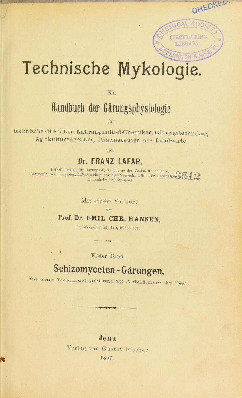 / p Technische Ein Handbuch der Gärungsphysiologie für technische Chemiker, Nahrungsmittel-Chemiker, Gärungstechniker, Agrikulturchemiker, Pharmaceuten und Landwirte von Dr. FRANZ LAFAR, Privatdocenten für Gärungsphysiologie an der Techn. Hochschule, Assistenten am Physiolog. Laboratorium der Kgl. Versuchsstation für Gärungsge Hohenheim bei Stuttgart. O Mit einem Vorwort von Prof. Dr. EMIL CHR. HANSEN, Carlsberg-Laboratorium, Kopenhagen. Erster Band: Schizomyceten - Gärungen. Mit einer Lichtdrucktafel und 90 Abbildungen im Text —-»■ « » ♦ ■ Jena • X