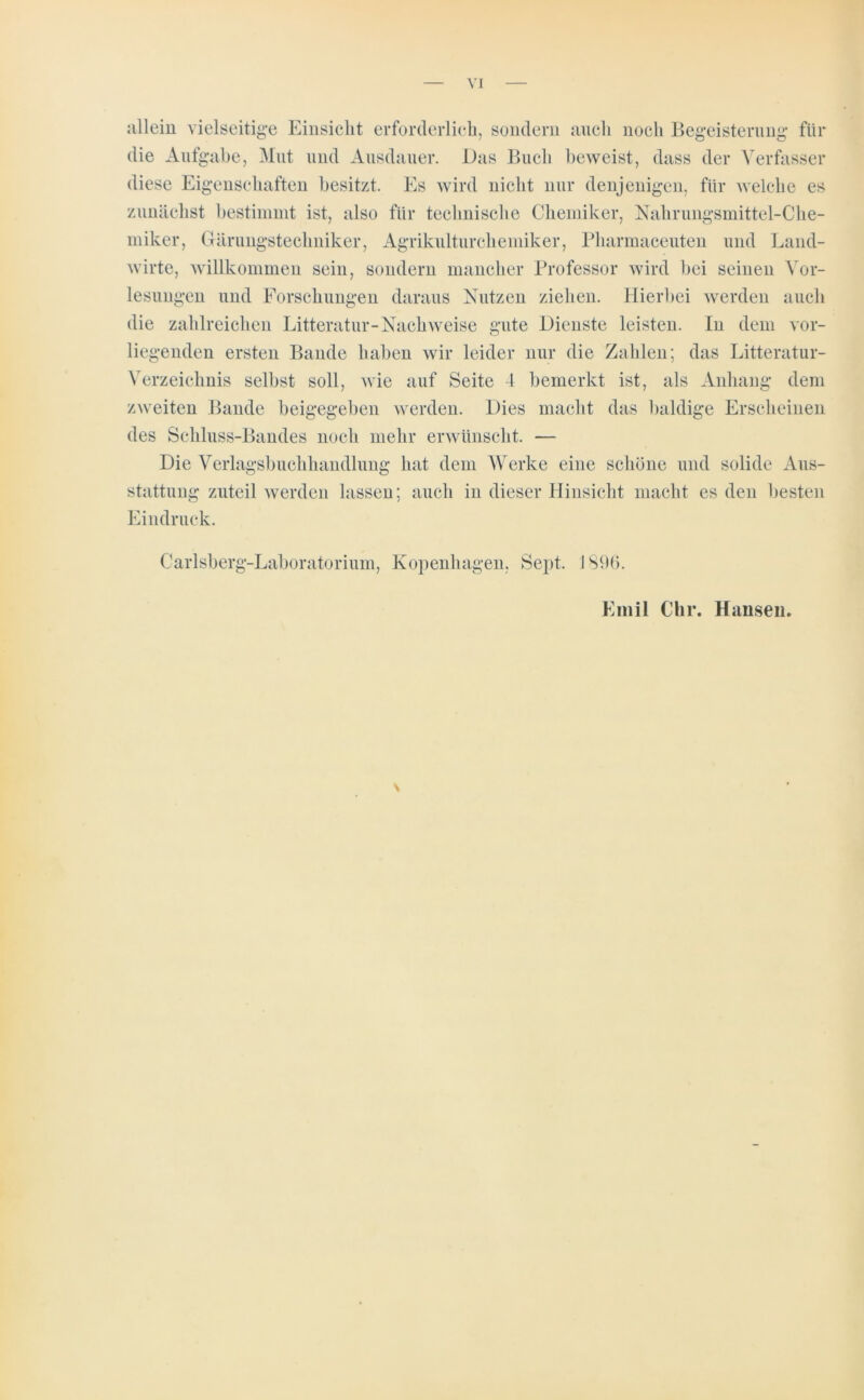 allein vielseitige Einsicht erforderlich, sondern auch noch Begeisterung für die Aufgabe, Mut und Ausdauer. Das Buch beweist, dass der Verfasser diese Eigenschaften besitzt. Es wird nicht nur denjenigen, für welche es zunächst bestimmt ist, also für technische Chemiker, Nahrungsmittel-Che- miker, Gärungstechniker, Agrikulturchemiker, Pharmaceuten und Land- wirte, willkommen sein, sondern mancher Professor wird bei seinen Vor- lesungen und Forschungen daraus Nutzen ziehen. Hierbei werden auch die zahlreichen Litteratur-Nachweise gute Dienste leisten. In dem vor- liegenden ersten Bande haben wir leider nur die Zahlen; das Litteratur- Verzeichnis selbst soll, wie auf Seite 4 bemerkt ist, als Anhang dem zweiten Bande beigegeben werden. Dies macht das baldige Erscheinen des Schluss-Bandes noch mehr erwünscht. — Die Verlagsbuchhandlung hat dem Werke eine schöne und solide Aus- stattung zuteil werden lassen; auch in dieser Hinsicht macht es den besten Eindruck. Carlsberg-Laboratorium, Kopenhagen, Sept. 1896. Emil Chr. Hansen.