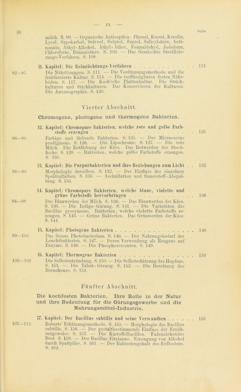 ix: Seite milch. S. 99. — Organische Antiseptica: Phenol. Kresol, Kreolin, Lysol, Sapokarbol, Solveol, Solutol, Saprol, Salicylsäure, Anti- nonnin, Äthyl-Alkohol, Äthyl-Äther, Formaldehyd, Jodoform, Chloroform, Benzoesäure. S. 103. — Das Gemischte Sterilisie- rungs- Verfahren. S. 108. 11. Kapitel: Die Reinziichtungs-Verfahren 111 82—85 Die Nährlösungen. S. 111. — Die Verdünnungsmethode und die fraktionierte Kultur. S. 114. — Die verflüssigbaren festen Nähr- böden. S. 117. — Die Koch’sche Plattenkultur. Die Strich- kulturen und Stichkulturen. Das Konservieren der Kulturen. Die Auxauographic. S. 120. Vierter Abschnitt. Chromogene, photogene und thermogene Bakterien. 12. Kapitel: Cliromopare Bakterien, welche rote und gelbe Farb- stolfe erzeugen ' 86—90 Farbige und färbende Bakterien. S. 125. — Der Micrococcus prodigiosus. S. 126. — Die Lipocliromc. S. 127. — Die rote Milch. Die Kotfärbung der Käse. Das Kotwerden der Stock- fische. S. 128. — Bakterien, welche gelbe Farbstoffe erzeugen. S. 130. 13. Kapitel: Die Purpurbakterien und ihre Beziehungen zum Liclit . . 91—93 Morphologie derselben. S. 132. -— Der Einfluss der einzelnen Spektralfarben. S. 133. — Assimilation und Sauerstoff-Abspal- tung. S. 134. 14. Kapitel: Cliromopare Bakterien, welche blaue, violette und grüne Farbstoffe hervorbringen 94—98 Das Blauwerden der Milch. S. 136. — Das Blauwerden der Käse. S. 139. — Die Indigo - Gärung. S. 141. — Die Varietäten des Bacillus pyocyaneus. Bakterien, welche violette Farbstoffe er- zeugen. 8. 143. — Grüne Bakterien. Das Grünwerden der Käse. S. 144. 15. Kapitel: Photogene Bakterien 99—102 Das Genus Photobacterium. S. 146. — Der Nahrungsbedarf der Leuchtbakterien. S. 147. — Deren Verwendung als Reagens auf Enzyme. S. 148. — Die Phosphorescenten. S. 149. 16. Kapitel: Thermogene Bakterien 103—106 Die Selbstentzündung. S. 150. — Die Selbsterhitzung des Hopfens. S. 151. — Die Tabak-Gärung. S. 152. — Die Bereitung des Brennheues. S. 153. 125 132 136 146 150 Fünfter Abschnitt. Die kochfesten Bakterien. Ihre Rolle in der Natur und ihre Bedeutung für die Gärungsgewerbe und die N ahrungsmittel-Industrie. 17. Kapitel: Der Bacillus subtilis und seine Verwandten 155 107—112 Roberts’ Erhitzungsmethode. S. 155. — Morphologie des Bacillus subtilis. S. 156. — Der gestaltbestimmende Einfluss der Ernäh- rungsweise. S. 157. — Die Kartoffelbacillen. Fadenziehendes Brot. S. 159. — Der Bacillus Fitzianus. Erzeugung von Alkohol durch Spaltpilze. S. 161. — Der Bakteriengehalt des Erdbodens. S. 162.