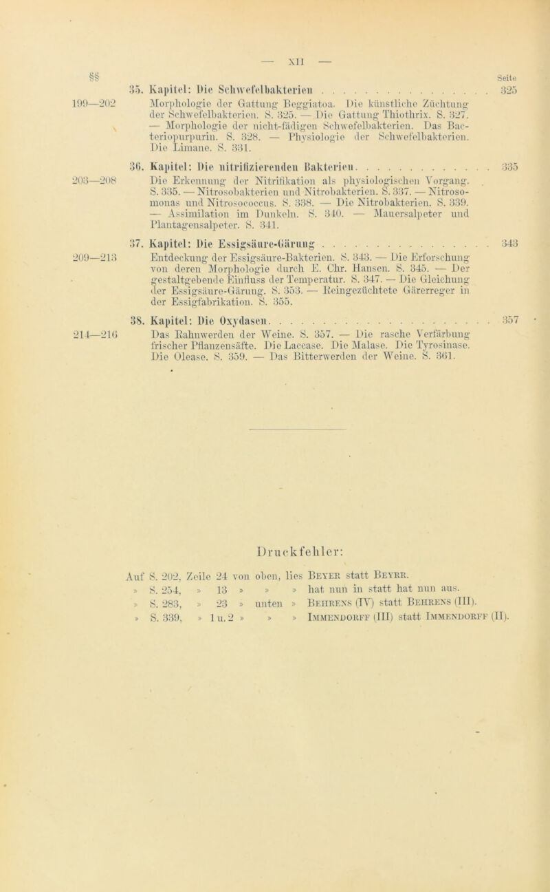 Seite 325 §§ 35. Kapitel: Die Schwefelbakterien 199—202 Morphologie der Gattung Beggiatoa. Die künstliche Züchtung der Schwefelbakterien. 8. 325. — Die Gattung Thiothrix. S. 327. — Morphologie der nicht-fädigen Schwefelbakterien. Das Bac- teriopurpurin. S. 328. — Physiologie der Schwefelbakterien. Die Limane. S. 331. 36. Kapitel: Die liitrilizierenden Bakterien 335 203—208 Die Erkennung der Nitrifikation als physiologischen Vorgang. S. 335. — Nitrosobakterien und Nitrobakterien. S. 337. — Nitroso- monas und Nitrosococcus. S. 338. — Die Nitrot)akterien. S. 339. — Assimilation im Dunkeln. S. 340. — Mauersalpeter und Plantagensalpeter. S. 341. 37. Kapitel: Die Essigsäure-Gärung 343 209—213 Entdeckung der Essigsäure-Bakterien. S. 343. — Die Erforschung von deren Morphologie durch E. Chr. Hansen. S. 345. — Der gestaltgebende Einfluss der Temperatur. S. 347. — Die Gleichung der Essigsäure-Gärung. S. 353. — Beingezüchtete Gärerreger in der Essigfabrikation. S. 355. 38. Kapitel: Die Oxydasen 357 214—216 Das Bahnwerden der Weine. S. 357. — Die rasche Verfärbung frischer Pflanzensäfte. DieLaccase. Die Malase. Die Tyrosinase. Die Olease. S. 359. — Das Bitterwerden der Weine. S. 361. Druckfehl er: Auf S. 202, Zeile 24 » S. 254, » 13 » S. 283, » 23 » S. 339. » 1 u. von oben, lies Beyer statt Beyrr. » » » hat nun in statt hat nun aus. » unten » Behrens (IV) statt Behrens (III). 2 » » » Immendorff (III) statt Immendorff (II).