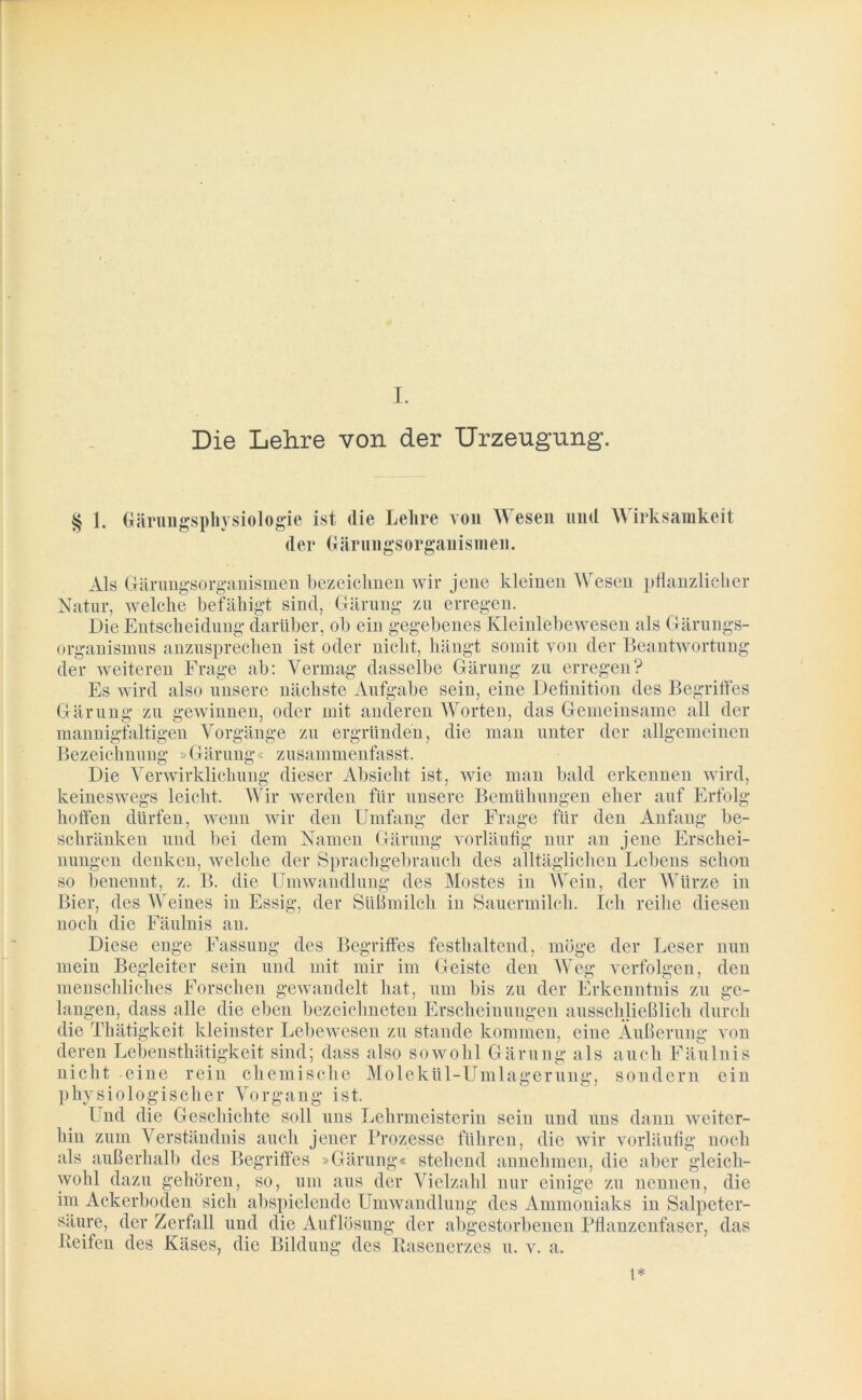 Die Lehre von der Urzeugung. § 1. Gärungspliysiologie ist die Lehre von Wesen und Wirksamkeit der (tärungsorganisnien. Als Gärungsorganismen bezeichnen wir jene kleinen Wesen pflanzlicher Natur, welche befähigt sind, Gärung zu erregen. Die Entscheidung darüber, ob ein gegebenes Kleinlebewesen als Gärungs- organismus anzusprechen ist oder nicht, hängt somit von der Beantwortung der weiteren Frage ab: Vermag dasselbe Gärung zu erregen? Es wird also unsere nächste Aufgabe sein, eine Detinition des Begriffes Gärung zu gewinnen, oder mit anderen Worten, das Gemeinsame all der mannigfaltigen Vorgänge zu ergründen, die man unter der allgemeinen Bezeichnung »Gärung« zusammenfasst. Die Verwirklichung dieser Absicht ist, wie man bald erkennen wird, keineswegs leicht. Wir werden für unsere Bemühungen eher auf Erfolg hoffen dürfen, wenn wir den Umfang der Frage für den Anfang be- schränken und bei dem Namen Gärung vorläufig nur an jene Erschei- nungen denken, welche der Sprachgebrauch des alltäglichen Lebens schon so benennt, z. B. die Umwandlung des Mostes in Wein, der Würze in Bier, des Weines in Essig, der Süßmilch in Sauermilch. Ich reihe diesen noch die Fäulnis an. Diese enge Fassung des Begriffes festhaltend, möge der Leser nun mein Begleiter sein und mit mir im Geiste den Weg verfolgen, den menschliches Forschen gewandelt hat, um bis zu der Erkenntnis zu ge- langen, dass alle die eben bezeichnten Erscheinungen ausschließlich durch die Thätigkeit kleinster Lebewesen zu Stande kommen, eine Äußerung von deren Lebensthätigkeit sind; dass also sowohl Gärung als auch Fäulnis nicht eine rein chemische Molekül-Umlagerung, sondern ein physiologischer Vorgang ist. Und die Geschichte soll uns Lehrmeisterin sein und uns dann weiter- hin zum Verständnis auch jener Prozesse führen, die wir vorläufig noch als außerhalb des Begriffes »Gärung« stehend annehmen, die aber gleich- wohl dazu gehören, so, um aus der Vielzahl nur einige zu nennen, die im Ackerboden sich abspielende Umwandlung des Ammoniaks in Salpeter- sälire, der Zerfall und die Auflösung der abgestorbenen Pflanzenfaser, das Reifen des Käses, die Bildung des Rasenerzes u. v. a. t*