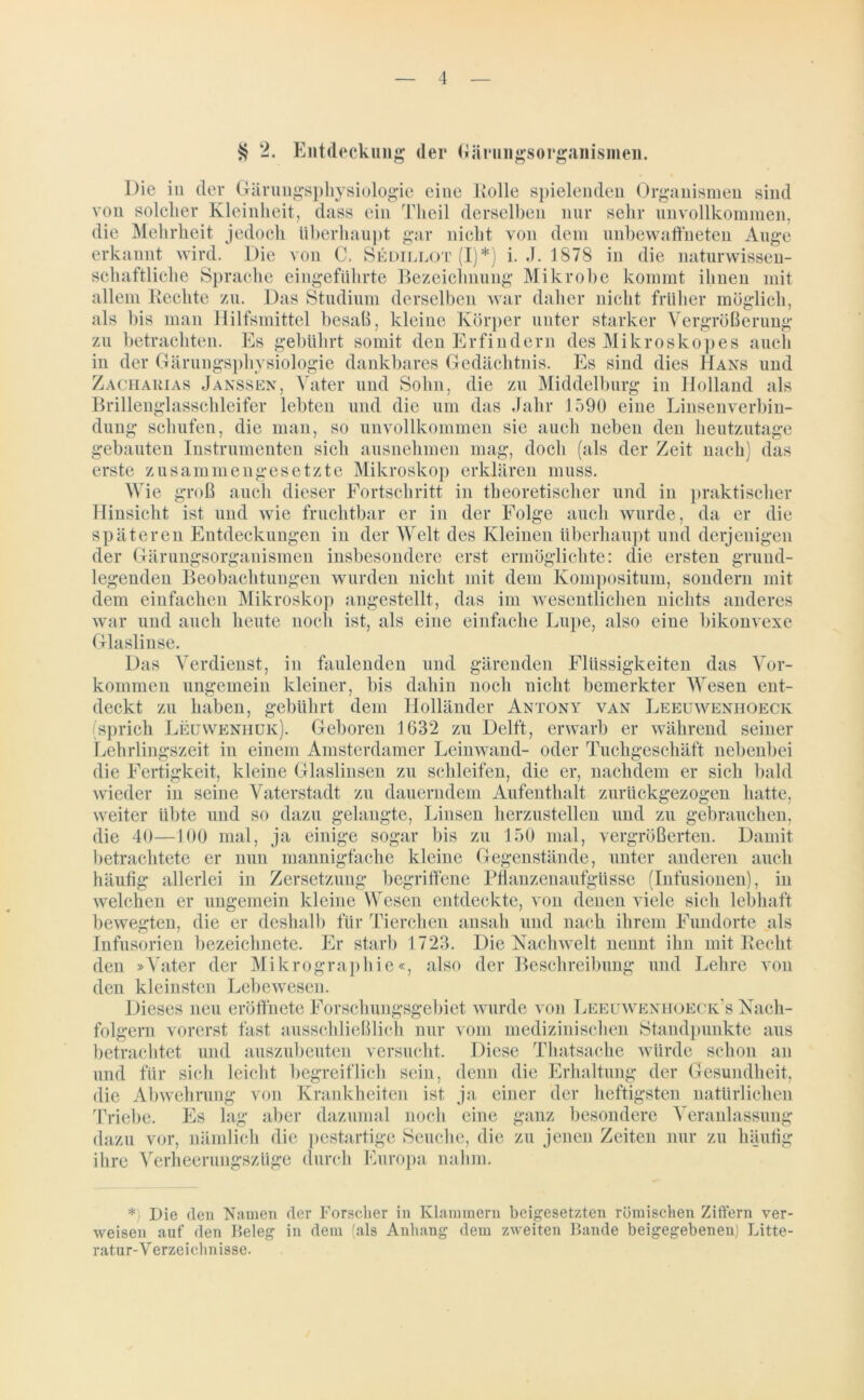 Entdeckung der (järungsorganismen. Die in der Gärungsphysiologie eine Kölle spielenden Organismen sind von solcher Kleinheit, dass ein Theil derselben nur sehr unvollkommen, die Mehrheit jedoch überhaupt gar nicht von dem unbewaffneten Auge erkannt wird. Die von C. Sedillot (I)*) i. J. 1878 in die naturwissen- schaftliche Sprache eingeführte Bezeichnung Mikrobe kommt ihnen mit allem Hechte zu. Das Studium derselben war daher nicht früher möglich, als bis man Hilfsmittel besaß, kleine Körper unter starker Vergrößerung zu betrachten. Es gebührt somit den Erfindern des Mikroskopes auch in der Gärungsphysiologie dankbares Gedächtnis. Es sind dies Hans und Zacharias Janssen, Vater und Sohn, die zu Middelburg in Holland als Brillenglasschleifer lebten und die um das Jahr 1590 eine Linsenverbin- dung schufen, die man, so unvollkommen sie auch neben den heutzutage gebauten Instrumenten sich ausnehmen mag, doch (als der Zeit nach) das erste zusammengesetzte Mikroskop erklären muss. Wie groß auch dieser Fortschritt in theoretischer und in praktischer Hinsicht ist und wie fruchtbar er in der Folge auch wurde, da er die späteren Entdeckungen in der Welt des Kleinen überhaupt und derjenigen der Gärungsorganismen insbesondere erst ermöglichte: die ersten grund- legenden Beobachtungen wurden nicht mit dem Kompositum, sondern mit dem einfachen Mikroskop angestellt, das im wesentlichen nichts anderes war und auch heute noch ist, als eine einfache Lupe, also eine bikonvexe Glaslinse. Das Verdienst, in faulenden und gärenden Flüssigkeiten das Vor- kommen ungemein kleiner, bis dahin noch nicht bemerkter Wesen ent- deckt zu haben, gebührt dem Holländer Antony van Leeuweniioeck (sprich Leüweniiük). Geboren 1632 zu Delft, erwarb er während seiner Lehrlingszeit in einem Amsterdamer Leinwand- oder Tuchgeschäft nebenbei die Fertigkeit, kleine Glaslinsen zu schleifen, die er, nachdem er sich bald wieder in seine Vaterstadt zu dauerndem Aufenthalt zurückgezogen hatte, weiter übte und so dazu gelangte, Linsen herzustellen und zu gebrauchen, die 40—100 mal, ja einige sogar bis zu 150 mal, vergrößerten. Damit betrachtete er nun mannigfache kleine Gegenstände, unter anderen auch häufig allerlei in Zersetzung begriffene Pflanzenaufgüsse (Infusionen), in welchen er ungemein kleine Wesen entdeckte, von denen viele sich lebhaft bewegten, die er deshalb für Tierchen ansah und nach ihrem Fundorte als Infusorien bezeichnete. Er starb 1723. Die Nachwelt nennt ihn mit Recht den »Vater der Mikrographie«, also der Beschreibung und Lehre von den kleinsten Lebewesen. Dieses neu eröffnete Forschungsgebiet wurde von Leeuweniiüeck's Nach- folgern vorerst fast ausschließlich nur vom medizinischen Standpunkte aus betrachtet und auszubeuten versucht. Diese Thatsache würde schon an sein, denn die Erhaltung der Gesundheit, t ja einer der heftigsten natürlichen Triebe. Es lag aber dazumal noch eine ganz besondere Veranlassung dazu vor, nämlich die pestartige Seuche, die zu jenen Zeiten nur zu häufig ihre Verheerungszüge durch Europa nahm. betrachtet und auszubeuten und für sich leicht begreiflich die Abwehrung von Krankheiten *) Die den Namen der Forscher in Klammern beigesetzten römischen Ziffern ver- weisen auf den Beleg in dem (als Anhang dem zweiten Bande beigegebenen) Litte- ratur-V erzeiclmisse.