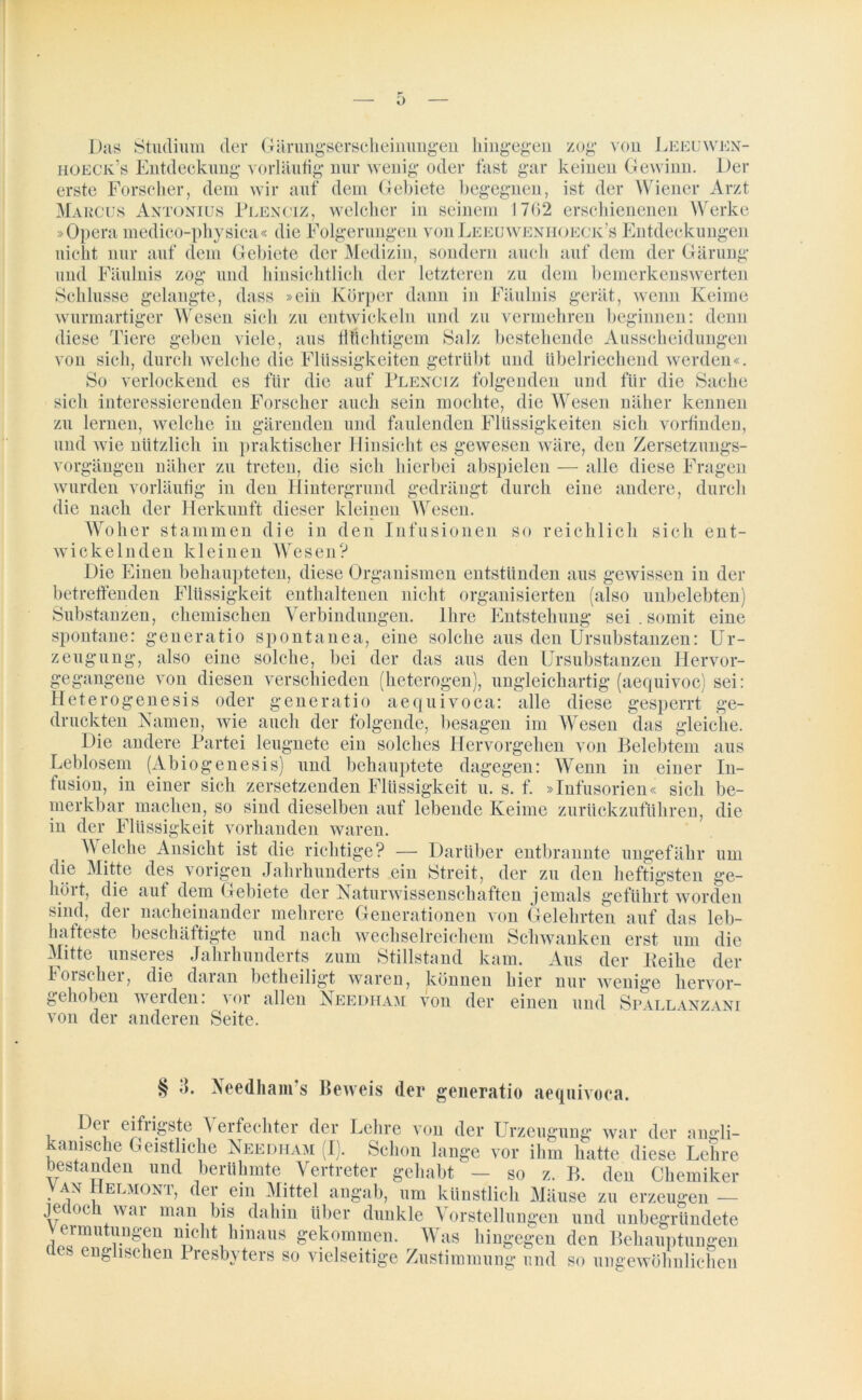 Das Studium der hoeck’s Entdeckung vorläufig nur weni oder zog von Gärungserscheinungen hingegen fast gar keinen Gewinn. J jEEUWEN- Der erste Forscher, dem wir auf dem Gebiete begegnen, ist der Wiener Arzt Marcus Antonius Plenciz, welcher in seinem 1762 erschienenen Werke »Opera medico-physica« die Folgerungen vonLeeuwenhoeck’s Entdeckungen nicht nur auf dem Gebiete der Medizin, sondern auch auf dem der Gärung und Fäulnis zog und hinsichtlich der letzteren zu dem bemerkenswerten Schlüsse gelangte, dass »eiii Körper dann in Fäulnis gerät, wenn Keime wurmartiger Wesen sich zu entwickeln und zu vermehren beginnen: denn diese Tiere geben viele, aus flüchtigem Salz bestehende Ausscheidungen von sich, durch welche die Flüssigkeiten getrübt und übelriechend werden«. So verlockend es für die auf Plenciz folgenden und für die Sache sich interessierenden Forscher auch sein mochte, die Wesen näher kennen zu lernen, welche in gärenden und faulenden Flüssigkeiten sich vorfinden, und wie nützlich in praktischer Hinsicht es gewesen wäre, den Zersetzungs- vorgängen näher zu treten, die sich hierbei abspielen — alle diese Fragen wurden vorläufig in den Hintergrund gedrängt durch eine andere, durch die nach der Herkunft dieser kleinen Wesen. Woher stammen die in den Infusionen so reichlich sich ent- wickelnden kleinen Wesen? Die Einen behaupteten, diese Organismen entstünden aus gewissen in der betreffenden Flüssigkeit enthaltenen nicht organisierten (also unbelebten) Substanzen, chemischen Verbindungen. Ihre Entstehung sei . somit eine spontane: generatio spontanea, eine solche aus den Ursubstanzen: Ur- zeugung, also eine solche, bei der das aus den Ursubstanzen Hervor- &««), ungleichartig (aequivoc) sei: gegangene von diesen verschieden Heterogenesis oder generatio heterogen^ aequivoca: alle diese gesperrt ge- druckteil Namen, wie auch der folgende, besagen im Wesen das gleiche. Die andere Partei leugnete ein solches Hervorgehen von Belebtem aus Leblosem (Abiogenesis) und behauptete dagegen: Wenn in einer In- fusion, in einer sich zersetzenden Flüssigkeit u. s. f. »Infusorien« sich be- merkbar machen, so sind dieselben auf lebende Keime zurückzuführen, die in der Flüssigkeit vorhanden waren. W elche Ansicht ist die richtige? — Darüber entbrannte ungefähr um die Mitte des vorigen Jahrhunderts ein Streit, der zu den heftigsten ge- hört, die auf dem Gebiete der Naturwissenschaften jemals geführt worden sind, der nacheinander mehrere Generationen von Gelehrten auf das leb- hafteste beschäftigte und nach wechselreichem Schwanken erst um die Mitte unseres Jahrhunderts zum Stillstand kam. Aus der Beihe der forscher, die daran betheiligt waren, können hier nur wenige hervor- gehoben werden: vor allen Needham von der einen und Spallanzani von der anderen Seite. § J. Xeedham's Beweis der generatio aequivoca. Dei eifrigste Verfechter der Lehre von der Urzeugung war der angli- kanische Geistliche Needham (I). Schon lange vor ihm hatte diese Lehre bestanden und berühmte Vertreter gehabt — so z. B. den Chemiker van Helmont, der ein Mittel angab, um künstlich Mäuse zu erzeugen — jedoch war man bis dahin über dunkle Vorstellungen und unbegründete Vermutungen nicht hinaus gekommen. Was hingegen den Behauptungen des englischen Presbyters so vielseitige Zustimmung und so ungewöhnlichen