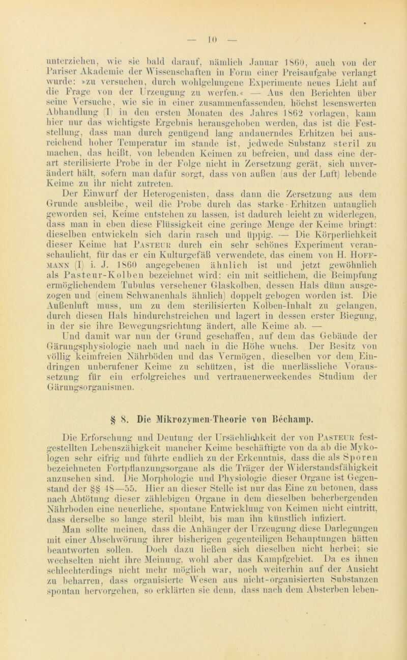 unterziehen, wie sie bald darauf, nämlicli Januar 1860, auch von der Pariser Akademie der \\ issenschaften in Form einer Preisaufgabe verlangt wurde: »zu versuchen, durch wohlgelungene Experimente neues Licht auf die Frage von der 1 rzeügung zu werfen.« — Aus den Berichten über seine Versuche, wie sie in einer zusammenfassenden, höchst lesenswerten Abhandlung (I) in den ersten Monaten des Jahres 1862 Vorlagen, kann hier nur das wichtigste Ergebnis herausgehoben werden, das ist die Fest- stellung, dass man durch genügend lang andauerndes Erhitzen bei aus- reichend hoher Temperatur im stände ist, jedwede Substanz steril zu machen, das heißt, von lebenden Keimen zu befreien, und dass eine der- art sterilisierte Probe in der Folge nicht in Zersetzung gerät, sich unver- ändert hält, sofern man dafür sorgt, dass von außen (aus der Luft) lebende Keime zu ihr nicht zutreten. Der Einwurf der Heterogenisten, dass dann die Zersetzung aus dem Grunde ausbleibe, weil die Probe durch das starke• Erhitzen untauglich geworden sei, Keime entstehen zu lassen, ist dadurch leicht zu widerlegen, dass man in eben diese Flüssigkeit eine geringe Menge der Keime bringt: dieselben entwickeln sich darin rasch und üppig. — Die Körperlichkeit dieser Keime hat Pasteur durch ein sehr schönes Experiment veran- schaulicht, für das er ein Kulturgefäß verwendete, das einem von H. Hoff- mann (1 i. J. 1860 angegebenen ähnlich ist und jetzt gewöhnlich als Pasteur-Kolben bezeichnet wird: ein mit seitlichem, die Beimpfung ermöglichendem Tubulus versehener Glaskolben, dessen Hals dünn ausge- zogen und (einem Schwanenhals ähnlich) doppelt gebogen worden ist. Die Außenluft muss, um zu dem sterilisierten Kolben-Inhalt zu gelangen, durch diesen Hals hindurchstreichen und lagert in dessen erster Biegung, in der sie ihre Bewegungsrichtung ändert, alle Keime ab. — Und damit war nun der Grund geschaffen, auf dem das Gebäude der Gärungsphysiologie nach und nach in die Höhe wuchs. Der Besitz von völlig keimfreien Nährböden und das Vermögen, dieselben vor dem Ein- dringen unberufener Keime zu schützen, ist die unerlässliche Voraus- setzung für Gärungsorganismen. ein erfolgreiches und vertrauenerweckendes Studium der § S. Die Mikrozymen-Theorie von Becliainp. Die Erforschung und Deutung der Ursächlichkeit der von Pasteur fest- gestellten Lebenszähigkeit mancher Keime beschäftigte von da ab die Mvko- logen sehr eifrig und führte endlich zu der Erkenntnis, dass die als Sporen bezeichneten Fortptlanzungsorgane als die Träger der Widerstandsfähigkeit anzusehen sind. Die Morphologie und Physiologie dieser Organe ist Gegen- stand der §§ 48—55. Hier an dieser Stelle ist nur das Eine zu betonen, dass nach Abtötung dieser zählebigen Organe in dem dieselben beherbergenden Nährboden eine neuerliche, spontane Entwicklung von Keimen nicht eintritt, dass derselbe so lange steril bleibt, bis man ihn künstlich infiziert. Man sollte meinen, dass die Anhänger der Urzeugung diese Darlegungen mit einer Abschwörung ihrer bisherigen gegenteiligen Behauptungen hätten beantworten sollen. Doch dazu ließen sich dieselben nicht herbei; sie wechselten nicht ihre Meinung, wohl aber das Kampfgebiet. Da es ihnen schlechterdings nicht mehr möglich war, noch weiterhin auf der Ansicht zu beharren, dass organisierte Wesen aus nicht-organisierten Substanzen spontan hervorgehen, so erklärten sie denn, dass nach dem Absterben leben-