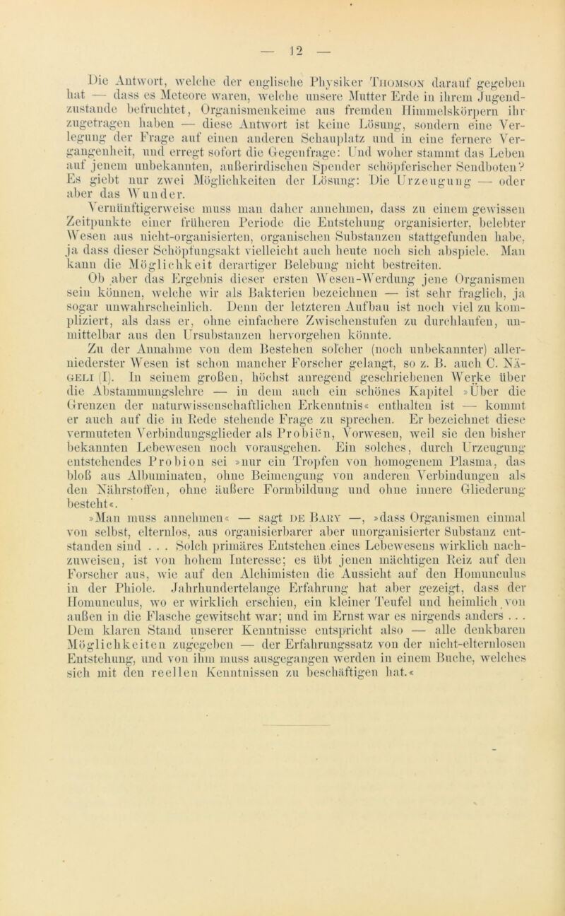 J 2 Die Antwort, welche der englische Physiker Thomson darauf gegeben hat — dass es Meteore waren, welche unsere Mutter Erde in ihrem Jugend- zustande befruchtet, Organismenkeime aus fremden Himmelskörpern ihr zugetragen haben — diese Antwort ist keine Lösung, sondern eine Ver- legung der Frage auf einen anderen Schauplatz und in eine fernere Ver- gangenheit, und erregt sofort die Gegenfrage: Und woher stammt das Leben auf jenem unbekannten, außerirdischen Spender schöpferischer Sendboten? Es giebt nur zwei Möglichkeiten der Lösung: Die Urzeugung — oder aber das Wunder. Vernünftigerweise muss man daher annehmen, dass zu einem gewissen Zeitpunkte einer früheren Periode die Entstehung organisierter, belebter Wesen aus nicht-organisierten, organischen Substanzen stattgefunden habe, ja dass dieser Schöpfungsakt vielleicht auch heute noch sich abspiele. Man kann die Möglichkeit derartiger Belebung nicht bestreiten. Ob aber das Ergebnis dieser ersten Wesen-Werdung jene Organismen sein können, welche wir als Bakterien bezeichnen — ist sehr fraglich, ja sogar unwahrscheinlich. Denn der letzteren Aufbau ist noch viel zu kom- pliziert, als dass er, ohne einfachere Zwischenstufen zu durchlaufen, un- mittelbar aus den Ursubstanzen hervorgehen könnte. Zu der Annahme von dem Bestehen solcher (noch unbekannter) aller- niederster Wesen ist schon mancher Forscher gelangt, so z. B. auch C. NÄ- geli (I). In seinem großen, höchst anregend geschriebenen Werke über die Abstammungslehre — in dem auch ein schönes Kapitel »Über die Grenzen der naturwissenschaftlichen Erkenntnis« enthalten ist — kommt er auch auf die in Rede stehende Frage zu sprechen. Er bezeichnet diese vermuteten Verbindungsglieder als Probien, Vorwesen, weil sie den bisher bekannten Lebewesen noch vorausgehen. Ein solches, durch Urzeugung entstehendes Probion sei »nur ein Tropfen von homogenem Plasma, das bloß aus Albuminaten, ohne Beimengung von anderen Verbindungen als den Nährstoffen, ohne äußere Formbildung und ohne innere Gliederung besteht«. »Man muss annehmen« — sagt de Bary —, »dass Organismen einmal von selbst, elternlos, aus organisierbarer aber unorganisierter Substanz ent- standen sind . . . Solch primäres Entstehen eines Lebewesens wirklich nach- zuweisen, ist von hohem Interesse; es übt jenen mächtigen Reiz auf den Forscher aus, wie auf den Alchimisten die Aussicht auf den Homunculus in der Phiole. Jahrhundertelange Erfahrung hat aber gezeigt, dass der Homunculus, wo er wirklich erschien, ein kleiner Teufel und heimlich von außen in die Flasche gewitscht war; und im Ernst war es nirgends anders .. . Dem klaren Stand unserer Kenntnisse entspricht also — alle denkbaren Möglichkeiten zugegeben — der Erfahrungssatz von der nicht-elternlosen Entstehung, und von ihm muss ausgegangen werden in einem Buche, welches sich mit den reellen Kenntnissen zu beschäftigen hat.«