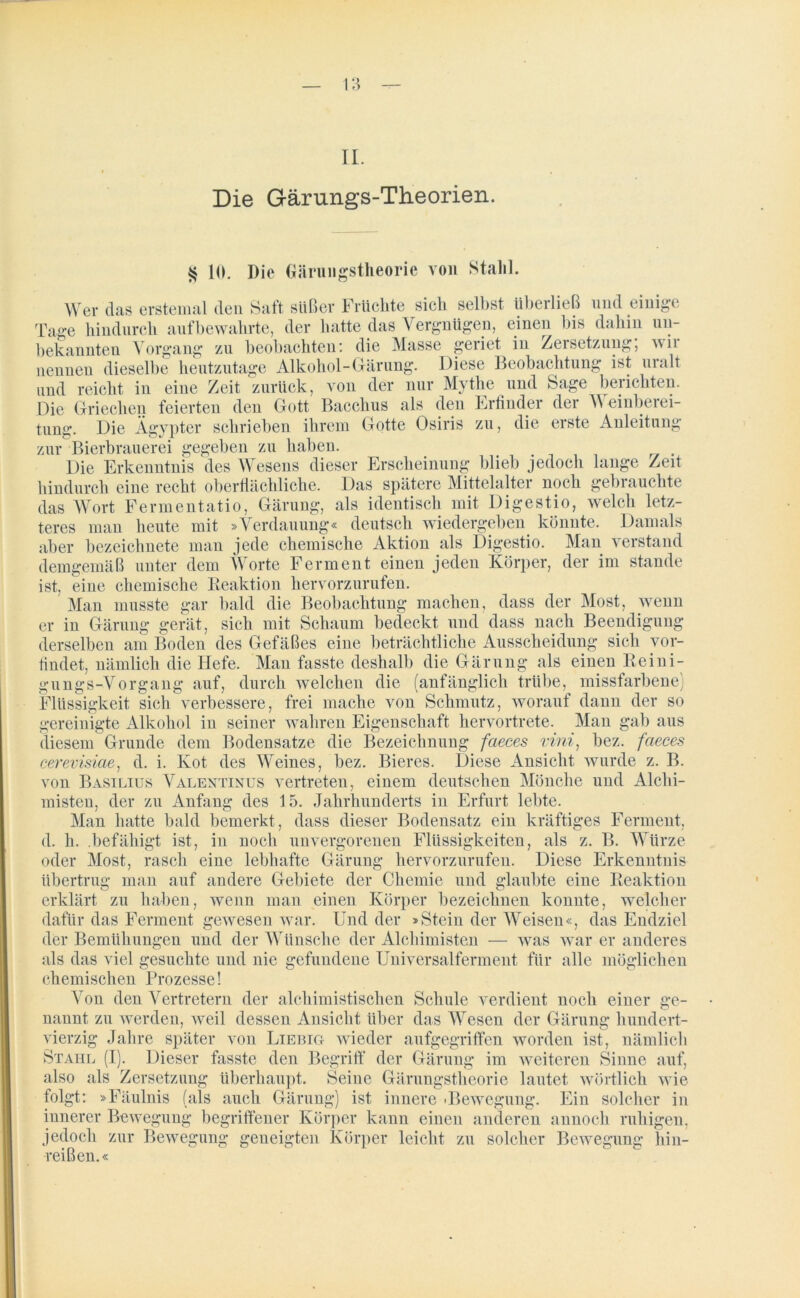 II. Die Gärungs-Theorien. § 10. Die Gärungstlieorie von Stahl. AV er das erstemal den Saft süßer Früchte sich selbst überließ und einigt; Tage hindurch aufbewahrte, der hatte das Vergnügen, einen bis dahin un- bekannten Vorgang zu beobachten: die Masse geriet in Zersetzung, wii nennen dieselbe heutzutage Alkohol-Gärung. Diese Beobachtung ist uralt und reicht in eine Zeit zurück, von der nur Mythe und Sage berichten. Die Griechen feierten den Gott Bacchus als den Erfinder der AA einberei- tung. Die Ägypter schrieben ihrem Gotte Osiris zu, die erste Anleitung zur Bierbrauerei gegeben zu haben. Die Erkenntnis des AVesens dieser Erscheinung blieb jedoch lange Zeit hindurch eine recht oberflächliche. Das spätere Mittelalter noch gebrauchte das AAr ort Fermentat io, Gärung, als identisch mit Digestio, welch letz- teres man heute mit »Verdauung« deutsch wiedergeben, könnte. Damals aber bezeichnete man jede chemische Aktion als Digestio. Man verstand demgemäß unter dem AVorte Ferment einen jeden Körper, der im Stande ist, eine chemische Reaktion hervorzurufen. Man musste gar bald die Beobachtung machen, dass der Most, wenn er in Gärung gerät, sieh mit Schaum bedeckt und dass nach Beendigung derselben am Boden des Gefäßes eine beträchtliche Ausscheidung sich vor- findet, nämlich die Hefe. Man fasste deshalb die Gärung als einen Reini- gungs-Vorgang auf, durch welchen die (anfänglich trübe, missfarbene) Flüssigkeit sich verbessere, frei mache von Schmutz, worauf dann der so gereinigte Alkohol in seiner wahren Eigenschaft hervortrete. Man gab aus diesem Grunde dem Bodensätze die Bezeichnung faeces vini, bez. faeces cerevisiae, d. i. Kot des AVeines, bez. Bieres. Diese Ansicht wurde z. B. von Basilius Valentinus vertreten, einem deutschen Mönche und Alchi- misten, der zu Anfang des 15. Jahrhunderts in Erfurt lebte. Man hatte bald bemerkt , dass dieser Bodensatz ein kräftiges Ferment, d. h. befähigt ist, in noch unvergorenen Flüssigkeiten, als z. B. AVürze oder Most, rasch eine lebhafte Gärung hervorzurufen. Diese Erkenntnis übertrug man auf andere Gebiete der Chemie und glaubte eine Reaktion erklärt zu haben, wenn man einen Körper bezeichnen konnte, welcher dafür das Ferment gewesen war. Und der »Stein der AVeisen«, das Endziel der Bemühungen und der AATinsche der Alchimisten — was war er anderes als das viel gesuchte und nie gefundene Uuiversalfennent für alle möglichen chemischen Prozesse! Aron den Arertretern der alchimistischen Schule verdient noch einer ge- nannt zu werden, weil dessen Ansicht über das AVesen der Gärung hundert- vierzig Jahre später von Liebig wieder aufgegriffen worden ist, nämlich Stahl (I). Dieser fasste den Begriff der Gärung im weiteren Sinne auf, also als Zersetzung überhaupt. Seine Gärungstheorie lautet wörtlich wie folgt: »Fäulnis (als auch Gärung) ist innere 'Bewegung. Ein solcher in innerer Bewegung begriffener Körper kann einen anderen annoch ruhigen. jedoch zur reißen.« Bewegung geneigten Körper leicht zu solcher Bewegung hin-