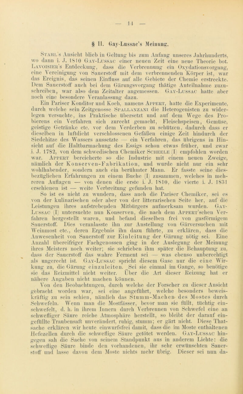 § 11. Gay-Lussac’s Meinung. Stahls Ansicht blieb in Geltung bis zum Anfang unseres Jahrhunderts, wo dann i. J. 1810 Gay-Lussac einer neuen Zeit eine neue Theorie bot. Lavöisier’s Entdeckung, dass die Verbrennung ein Oxydationsvorgang, eine Vereinigung von Sauerstoff mit dem verbrennenden Körper ist, war das Ereignis, das seinen Einfluss auf alle Gebiete der Chemie erstreckte. Dem Sauerstoff* auch bei dem Gärungsvorgang thätige Anteilnahme zuzu- schreiben, war also dem Zeitalter angemessen. Gay-Lussac hatte aber noch eine besondere Veranlassung dazu. Ein Pariser Konditor und Koch, namens Appert, hatte die Experimente, durch welche sein Zeitgenosse Spallanzani die Heterogenisten zu wider- legen versuchte, ins Praktische übersetzt und auf dem Wege des Pro- bierens ein Verfahren sich zurecht gemacht, Fleischspeisen, Gemüse, geistige Getränke etc. vor dem Verderben zu schützen, dadurch dass er dieselben in luftdicht verschlossenen Gefäßen einige Zeit hindurch der Siedehitze des Wassers aussetzte — ein Verfahren, das übrigens in Hin- sicht auf die Haltbarmachung des Essigs schon etwas früher, und zwar i. J. 1782, von dem schwedischen Chemiker Scheele (I empfohlen worden war. Appert bereicherte so die Industrie mit einem neuen Zweige, nämlich der Konserven-Fabrikation, und wurde nicht nur ein sehr wohlhabender, sondern auch ein berühmter Mann. Er fasste seine dies- bezüglichen Erfahrungen zu einem Buche (I) zusammen, welches in meh- reren Auflagen — von denen die erste i. J. 1810, die vierte i. J. 1831 erschienen ist — weite Verbreitung gefunden hat. So ist es nicht zu wundern, dass auch die Pariser Chemiker, sei es von der kulinarischen oder aber von der litterarischen Seite her, auf die Leistungen ihres aufstrebenden Mitbürgers aufmerksam wurden. Gay- Lussac (I untersuchte nun Konserven, die nach dem ApPERr’schen Ver- fahren hergestellt waren, und befand dieselben frei von Sauerstoff*. Dies veranlasste ihn Weinmost etc., deren Ergebnis ihn dazu führte, zu erklären, dass die Anwesenheit von Sauerstoff* zur Einleitung der Gärung nötig sei. Eine Anzahl übereifriger Fachgenossen ging in der Auslegung; der Meinung innigem zur Anstellung von Gärversuchen mit o ihres Meisters noch weiter; sie schrieben ihm später die Behauptung zu, dass der Sauerstoff* das wahre Ferment sei — was ebenso unberechtigt als ungerecht ist. Gay-Lussac spricht diesem Gase nur die eine Wir- kung zu, die Gärung einzuleiten. Sei sie einmal im Gange, so benötige sie das Beizmittel nicht weiter. Über die Art dieser Beizung hat er nähere Angaben nicht machen können. Von den Beobachtungen, durch welche der Forscher zu dieser Ansicht gebracht worden war, sei eine angeführt, welche besonders beweis- kräftig zu sein schien, nämlich das Stumm-Machen- des Mostes durch Schwefeln. Wenn man die Mostfässer, bevor man sie füllt, tüchtig ein- schwefelt, d. h. in ihrem Innern durch Verbrennen von Schwefel eine an schwefliger Säure reiche Atmosphäre herstellt, so bleibt der darauf ein- gefüllte Traubensaft unverändert, ruhig, stumm; er gärt nicht. Diese That- sache erklären wir heute einwurfsfrei damit, dass die im Moste enthaltenen Hefezellen durch die schweflige Säure getötet werden. Gay-Lussac hin- gegen sah die Sache von seinem Standpunkt aus in anderem Lichte: die schweflige Säure binde den vorhandenen, ihr sehr erwünschten Sauer- stoff* und lasse davon dem Moste nichts mehr übrig. Dieser sei nun da-