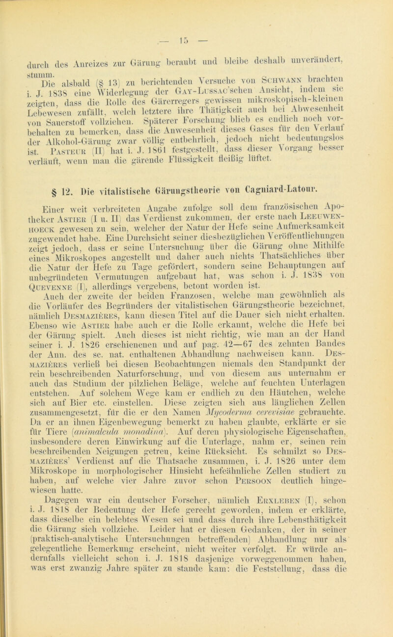 durch des Anreizes zur Gärung* beraubt und bleibe deshalb unverändert, Die alsbald (§ I3i zu berichtenden Versuche von Schwann brachten i J 1838 eine Widerlegung der G ay - Lus sag sch e n Ansicht, indem sie zeigten dass die Rolle des Gärerregers gewissen mikroskopisch-kleinen Lebewesen zufällt, welch letztere ihre Thätigkeit auch bei Abwesenheit von Sauerstoff vollziehen. Späterer Forschung blieb es endlich noch Vor- behalten zu bemerken, dass die Anwesenheit dieses Gases für den Verlaut der Alkohol-Gärung zwar völlig entbehrlich, jedoch nicht bedeutungslos ist. Pasteur (II) hat i. J. 1861 festgestellt, dass dieser Vorgang besser verläuft, wenn man die gärende Flüssigkeit fleißig ltittet. § 12. Die vitalistische Gäruugstheorie von Cagniard-Latour. Einer weit verbreiteten Angabe zufolge soll dem französischen Apo- theker Astier (I u. II) das Verdienst zukommen, der erste nach Leeuwen- hoeck gewesen zu sein, welcher der Natur der Hefe seine Aufmerksamkeit zugewendet habe. Eine Durchsicht seiner diesbezüglichen Veröffentlichungen zeigt jedoch, dass er seine Untersuchung über die Gärung ohne Mithilfe Quevenne (I), allerdings vergebens, betont worden ist. Auch der zweite der beiden Franzosen, welche man gewöhnlich als die Vorläufer des Begründers der vitalistischen Gärungstheorie bezeichnet, nämlich Desmazieres, kann diesen Titel auf die Dauer sich nicht erhalten. Ebenso wie Astier habe auch er die Rolle erkannt, welche die Hefe bei der Gärung spielt. Auch dieses ist nicht richtig, wie man an der Hand seiner i. J. 1826 erschienenen und auf pag. 42—67 des zehnten Bandes der Ann. des sc. nat. enthaltenen Abhandlung nachweisen kann. Des- mazieres verließ bei diesen Beobachtungen niemals den Standpunkt der rein beschreibenden Naturforschung, und von diesem aus unternahm er auch das Studium der pilzlichen Beläge, welche auf feuchten Unterlagen entstehen. Auf solchem Wege kam er endlich zu den Häutchen, welche sich auf Bier etc. einstellen. Diese zeigten sich aus länglichen Zellen zusammengesetzt, für die er den Namen Mycodermci cerevisiae gebrauchte. Da er an ihnen Eigenbewegung bemerkt zu haben glaubte, erklärte er sie für Tiere [animalculci monadina). Auf deren physiologische Eigenschaften, insbesondere deren Einwirkung auf die Unterlage, nahm er, seinen rein keine Rücksicht. Es schmilzt so Des- beschreibenden Neigungen getreu, mazieres’ Verdienst auf die Thatsache zusammen, i. J. 1826 unter dem Mikroskope in morphologischer Hinsicht hefeähnliche Zellen studiert zu haben, auf welche vier Jahre zuvor schon Persoon deutlich hinge- wiesen hatte. Dagegen war ein deutscher Forscher, nämlich Erxleben (I), schon i. J. 1818 der Bedeutung der Hefe gerecht geworden, indem er erklärte, dass dieselbe ein belebtes Wesen sei und dass durch ihre Lebensthätigkeit die Gärung sich vollziehe. Leider hat er diesen Gedanken, der in seiner (praktisch-analytische Untersuchungen betreffenden) Abhandlung nur als gelegentliche Bemerkung erscheint, nicht weiter verfolgt. Er würde an- dernfalls vielleicht schon i. J. 1818 dasjenige vorweggenommen haben, was erst zwanzig Jahre später zu stände kam: die Feststellung, dass die