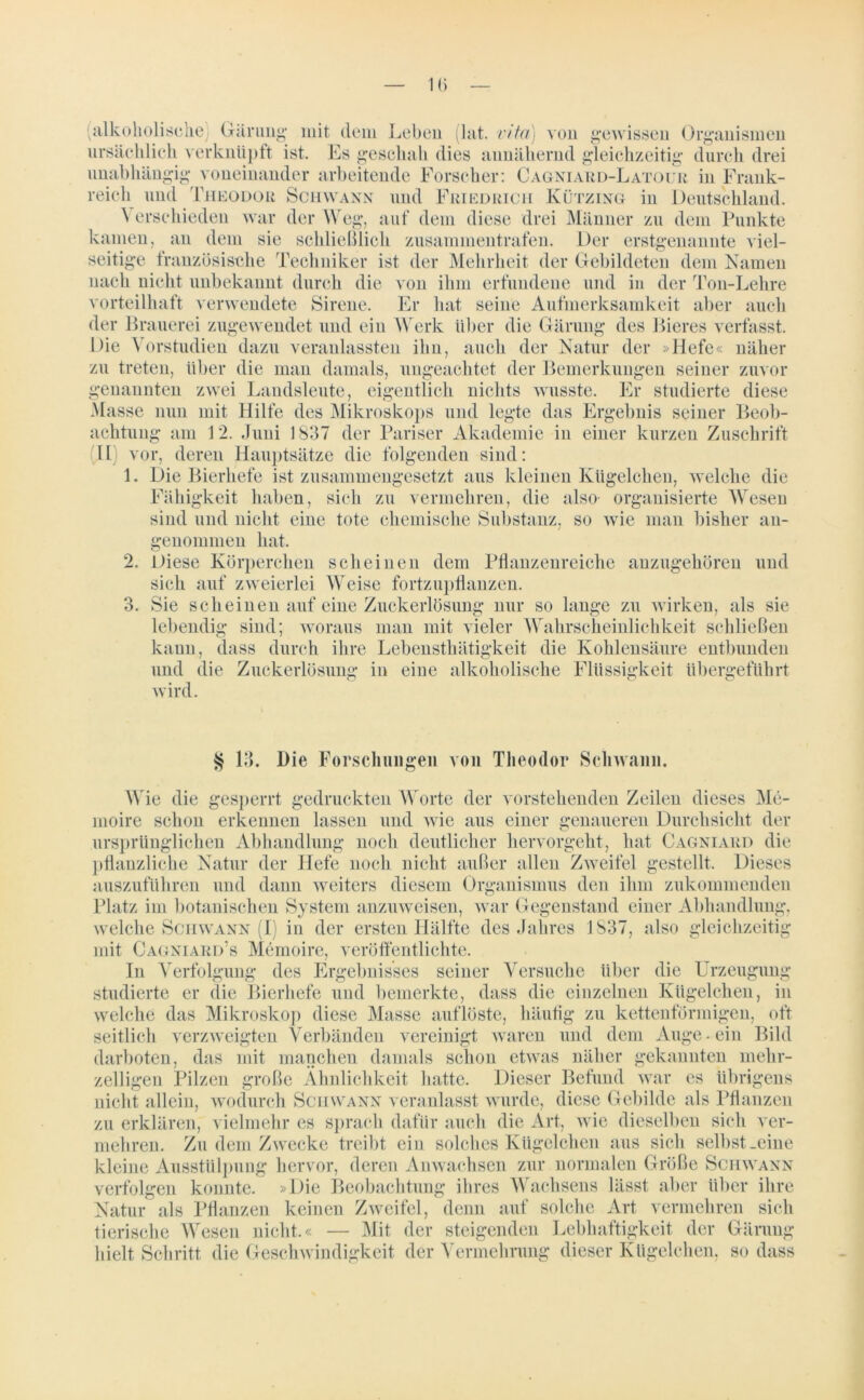 (alkoholische) Gärung* mit dem Leben (lat. vita) von gewissen Organismen ursächlich verknüpft ist. Es geschah dies annähernd gleichzeitig durch drei unabhängig voneinander arbeitende Forscher: Cagniard-Latour in Frank- reich und Theodor Schwann und Friedrich Kützing in Deutschland. \ erschieden war der Weg, auf dem diese drei Männer zu dem Punkte kamen, an dem sie schließlich zusammentrafen. Der erstgenannte viel- seitige französische Techniker ist der Mehrheit der Gebildeten dem Namen nach nicht unbekannt durch die von ihm erfundene und in der Ton-Lehre vorteilhaft verwendete Sirene. Er hat seine Aufmerksamkeit aber auch der Brauerei zugewendet und ein Werk über die Gärung des Bieres verfasst. Die Vorstudien dazu veranlassten ihn, auch der Natur der »Hefe« näher zu treten, über die man damals, ungeachtet der Bemerkungen seiner zuvor genannten zwei Landsleute, eigentlich nichts wusste. Er studierte diese Masse nun mit Hilfe des Mikroskops und legte das Ergebnis seiner Beob- achtung am 12. Juni 1837 der Pariser Akademie in einer kurzen Zuschrift H vor, deren Hauptsätze die folgenden sind: 1 3. Die Bierhefe ist zusammengesetzt aus kleinen Kügelchen, welche die Fähigkeit haben, sich zu vermehren, die also- organisierte Wesen sind und nicht eine tote chemische Substanz, so wie man bisher an- genommen hat. Diese Körperchen scheinen dem Pflanzenreiche anzugehören und sich auf zweierlei Weise fortzupflanzen. Sie scheinen auf eine Zuckerlösung nur so lange zu wirken, als sie lebendig sind; woraus man mit vieler Wahrscheinlichkeit schließen kann, dass durch ihre Lebensthätigkeit die Kohlensäure entbunden und die Zuckerlösung in eine alkoholische Flüssigkeit übergeführt wird. § 13. l)ie Forschungen von Theodor Schwann. Wie die gesperrt gedruckten Worte der vorstehenden Zeilen dieses Me- moire schon erkennen lassen und wie aus einer genaueren Durchsicht der ursprünglichen Abhandlung noch deutlicher hervorgeht, hat Cagniard die pflanzliche Natur der Hefe noch nicht außer allen Zweifel gestellt. Dieses auszuführen und dann weiters diesem Organismus den ihm zukommenden Platz im botanischen System anzuweisen, war Gegenstand einer Abhandlung, welche Schwann (I) in der ersten Hälfte des Jahres 1837, also gleichzeitig mit Cagniard’s Memoire, veröffentlichte. In Verfolgung des Ergebnisses seiner Versuche über die Urzeugung studierte er die Bierhefe und bemerkte, dass die einzelnen Kügelchen, in welche das Mikroskop diese Masse auflöste, häufig zu kettenförmigen, oft seitlich verzweigten Verbänden vereinigt waren und dem Auge-ein Bild darboten, das mit manchen damals schon etwas näher gekannten mehr- zelligen Pilzen große Ähnlichkeit hatte. Dieser Befund war es übrigens nicht allein, wodurch Schwann veranlasst wurde, diese Gebilde als Pflanzen zu erklären, vielmehr es sprach dafür auch die Art, wie dieselben sich ver- mehren. Zu dem Zwecke treibt ein solches Kügelchen aus sich selbst .eine kleine Ausstülpung hervor, deren Anwachsen zur normalen Größe Schwann verfolgen konnte. »Die Beobachtung ihres Wachsens lässt aber über ihre Natur als Pflanzen keinen Zweifel, denn auf solche Art vermehren sich tierische Wesen nicht.« — Mit der steigenden Lebhaftigkeit der Gärung hielt Schritt die Geschwindigkeit der Vermehrung dieser Kügelchen, so dass