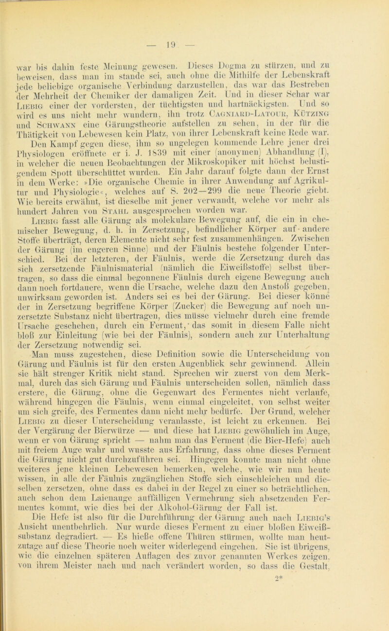 war bis claliin feste Meinung gewesen. Dieses Dogma zu stürzen, und zu beweisen, dass man im stände sei, auch ohne die Mithilfe der Lebenskraft jede beliebige organische Verbindung darzustellen, das war das Bestreben der Mehrheit der Chemiker der damaligen Zeit. Und in dieser Schar war Liebig einer der vordersten, der tüchtigsten und hartnäckigsten. Und so wird es ampf gegen diese, ihm so ungelegen kommende Lehre jener drei iii eröffnete er i. J. 1839 mit einer (anonymen) Abhandlung (X), uns nicht mehr wundern, ihn trotz Cagniard-Latour, Kützing und Schwann eine Gärungstheorie aufstellen zu sehen, in der für die Thätigkeit von Lebewesen kein Platz, von ihrer Lebenskraft keine Rede war. Den Ki Phvsiologe in welcher die neuen Beobachtungen der Mikroskopiker mit höchst belusti- gendem Spott überschüttet wurden. Ein Jahr daraut folgte dann der Ernst in dem Werke: »Die organische Chemie in ihrer Anwendung auf Agrikul- tur und Physiologie«, welches auf S. 202—299 die neue Theorie giebt. Wie bereits erwähnt, ist dieselbe mit jener verwandt, welche vor mehr als hundert Jahren von Stahl ausgesprochen worden war. Liebig fasst alle Gärung als molekulare Bewegung auf, die ein in che- mischer Bewegung, d. h. in Zersetzung, befindlicher Körper auf - andere Stoffe überträgt, deren Elemente nicht sehr fest Zusammenhängen. Zwischen der Gärung (im engeren Sinne) und der Fäulnis bestehe folgender Unter- schied. Bei der letzteren, der Fäulnis, werde die Zersetzung durch das sich zersetzende Fäulnismaterial (nämlich die Eiweißstoffe) selbst über- tragen, so dass die einmal begonnene Fäulnis durch eigene Bewegung auch dann noch fortdauere, wenn die Ursache, welche dazu den Anstoß gegeben, unwirksam geworden ist. Anders sei es bei der Gärung. Bei dieser könne der in Zersetzung begriffene Körper (Zucker) die Bewegung auf noch un- zersetzte Substanz nicht übertragen, dies müsse vielmehr durch eine fremde Ursache geschehen, durch ein Ferment,* das somit in diesem Falle nicht bloß zur Einleitung (wie bei der Fäulnis), sondern auch zur Unterhaltung der Zersetzung notwendig sei. Man muss zugestehen, diese Definition sowie die Unterscheidung von Gärung und Fäulnis ist für den ersten Augenblick sehr gewinnend. Allein sie hält strenger Kritik nicht stand. Sprechen wir zuerst von dem Merk- mal, durch das sich Gärung und Fäulnis unterscheiden sollen, nämlich dass erstere, die Gärung, ohne die Gegenwart des Fermentes nicht verlaufe, während hingegen die Fäulnis, wenn einmal eingeleitet, von selbst weiter um sich greife, des Fermentes dann nicht mehr bedürfe. Der Grund, welcher Liebig zu dieser Unterscheidung veranlasste, ist leicht zu erkennen. Bei der Vergärung der Bierwürze — und diese hat Tuebig gewöhnlich im Auge, wenn er von Gärung spricht — nahm man das Ferment (die Bier-Hefe) auch mit freiem Auge wahr und wusste aus Erfahrung, dass ohne dieses Ferment die Gärung nicht gut durchzuführen sei. Hingegen konnte man nicht ohne weiteres jene kleinen Lebewesen bemerken, welche, wie wir nun heute wissen, in alle der Fäulnis zugänglichen Stoffe sich einschleichen und die- selben zersetzen, ohne dass es dabei in der Regel zu einer so beträchtlichen, auch schon dem Laienauge auffälligen Vermehrung sich absetzenden Fer- mentes kommt, wie dies bei der Alkohol-Gärung der Fall ist. Die Hefe ist also für die Durchführung der Gärung auch nach Liebig’s Ansicht unentbehrlich. Nur wurde dieses Ferment zu einer bloßen Eiweiß- substanz degradiert. — Xis hieße offene Thüren stürmen, wollte man heut- zutage auf diese Theorie noch weiter widerlegend eingehen. Sie ist übrigens, wie die einzelnen späteren Auflagen des zuvor genannten Werkes zeigen, von ihrem Meister nach und nach verändert worden, so dass die Gestalt.