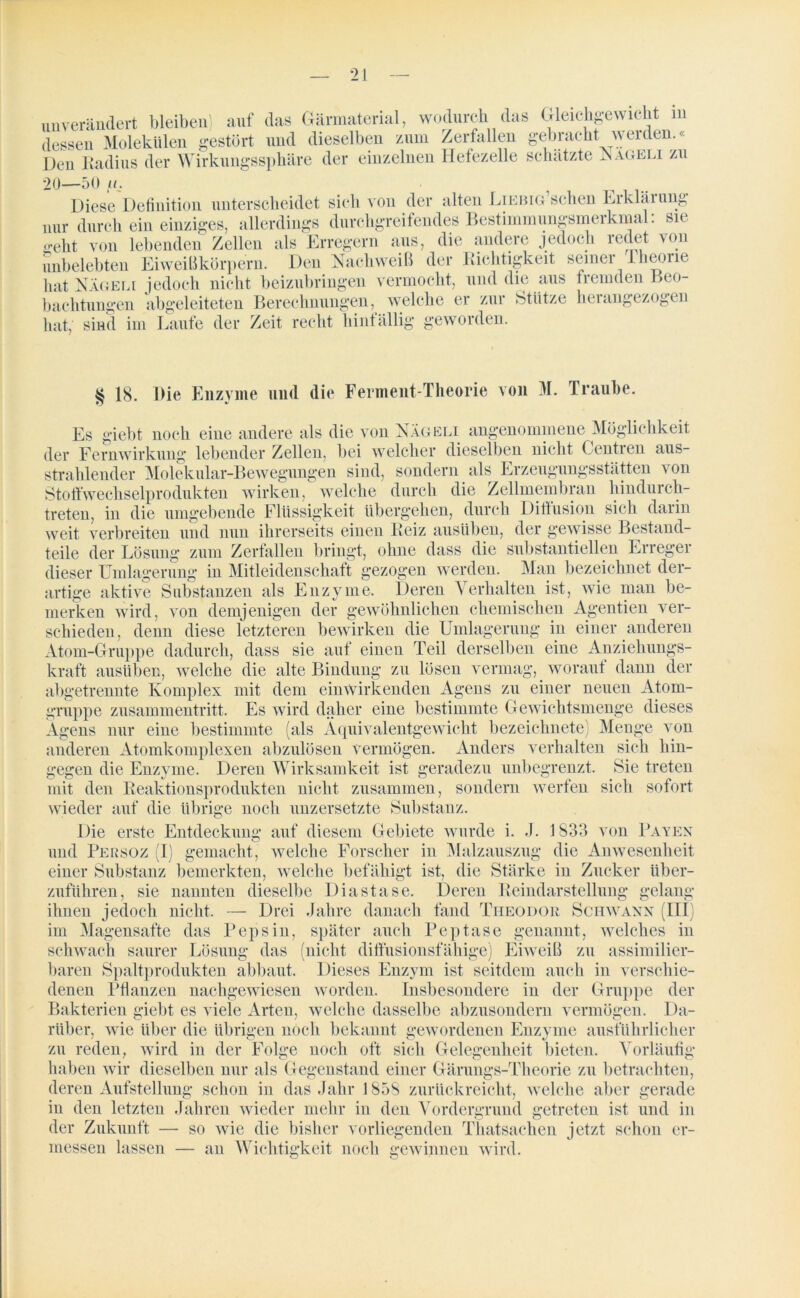unverändert bleiben! auf das Gärmaterial, wodurch das Gleichgewicht in dessen Molekülen gestört und dieselben zum Zerfallen gebracht werden.« Den Radius der Wirkungssphäre der einzelnen Hefezelle schätzte Nageli zu 20—50 /g Diese Definition unterscheidet sich von der alten LiEBiG’schen Erklärung nur durch ein einziges, allerdings durchgreifendes Bestimmungsmerkmal: sie o>eht von lebenden Zellen als Erregern aus, die andere jedoch redet von unbelebten Eiweißkörpern. Den Nachweiß der Richtigkeit seiner Theorie hat Nägeli jedoch nicht beizubringen vermocht, und die aus fremden Beo- bachtungen abgeleiteten Berechnungen, welche er zur Stütze herangezogen hat, sind im Laufe der Zeit recht hinfällig geworden. § 18. Die Enzyme und die Ferment-Theorie von 31. Traube. Es giebt „„ noch eine andere als die von Nägeli angenommene Möglichkeit der Fernwirkung' lebender Zellen, bei welcher dieselben nicht Centien aus- strahlender Molekular-Bewegungen sind, sondern als Erzeugungsstätten \ on Stoffwechselprodukten wirken, welche durch die Zellmembran hindurch- treten, in die umgebende Flüssigkeit übergehen, durch Diffusion sich darin weit verbreiten und nun ihrerseits einen Reiz ausüben, der gewisse Bestand- teile der Lösung zum Zerfallen bringt, ohne dass die substantiellen Erreger dieser Umlagerung in Mitleidenschatt gezogen werden. Man bezeichnet der- artige aktive Substanzen als Enzyme. Deren Verhalten ist, wie man be- merken wird, von demjenigen der gewöhnlichen chemischen Agentien ver- schieden, denn diese letzteren bewirken die Umlagerung in einer anderen Atom-Gruppe dadurch, dass sie auf einen Teil derselben eine Anziehungs- kraft ausüben, welche die alte Bindung zu lösen vermag, woraut dann der abgetrennte Komplex mit dem einwirkenden Agens zu einer neuen Atom- gruppe Zusammentritt. Es wird daher eine bestimmte Gewichtsmenge dieses Agens nur eine bestimmte (als Äquivalentgewicht bezeichnete Menge von anderen Atomkomplexen abzulösen vermögen. Anders verhalten sich hin- gegen die Enzyme. Deren Wirksamkeit ist geradezu Sie treten sich sofort unbegrenzt. mit den Reaktionsprodukten nicht zusammen, sondern werfen wieder auf die übrige noch unzersetzte Substanz. Die erste Entdeckung auf diesem Gebiete wurde i. J. 1833 von Baven und Persoz (I) gemacht, welche Forscher in Malzauszug die Anwesenheit einer Substanz bemerkten, welche befähigt ist, die Stärke in Zucker über- zuführen, sie nannten dieselbe Diastase. Deren Reindarstellung gelang ihnen jedoch nicht. — Drei Jahre danach fand Theodor Schwann (III im Magensafte das Pepsin, später auch Peptase genannt, welches in schwach saurer Lösung das (nicht diffusionsfähige) Eiweiß zu assimilier- baren Spaltprodukten abbaut. Dieses Enzym ist seitdem auch in verschie- denen Pflanzen nachgewiesen worden. Insbesondere in der Gruppe der Bakterien giebt es viele Arten, welche dasselbe abzusondern vermögen. Da- rüber, wie über die übrigen noch bekannt gewordenen Enzyme ausführlicher zu reden, wird in der Folge noch oft sich Gelegenheit bieten. Vorläufig haben wir dieselben nur als Gegenstand einer Gärungs-Theorie zu betrachten, deren Aufstellung schon in das Jahr 1858 zurückreicht, welche aber gerade in den letzten Jahren wieder mehr in den Vordergrund getreten ist und in der Zukunft — so wie die bisher vorliegenden Thatsachen jetzt schon er- messen lassen — an Wichtigkeit noch gewinnen wird.