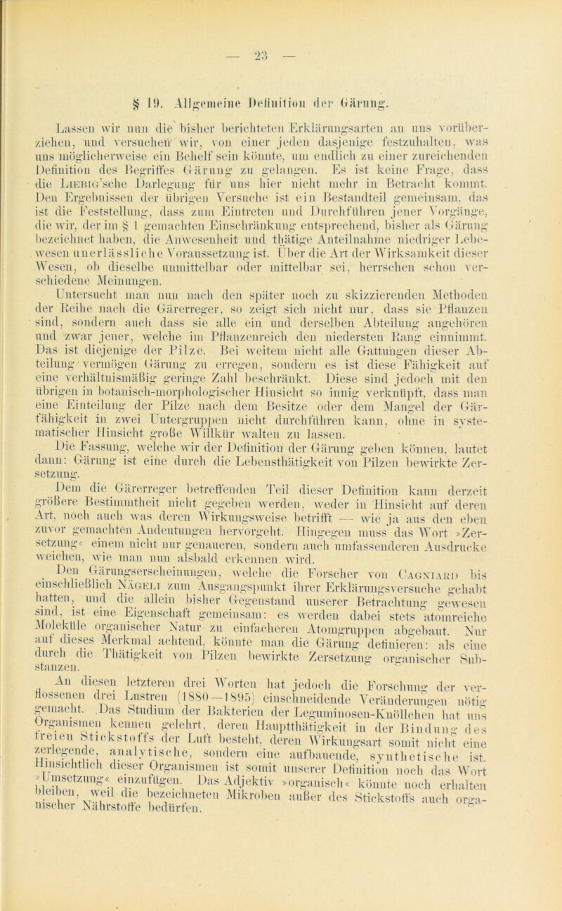 § I!). Allgemeine Definition der (xnrti 11 g. Lassen wir nun die bisher berichteten Erklärungsarten an uns vorüber- ziehen, und versuchen wir, von einer jeden dasjenige festzuhalten, was uns möglicherweise ein Behelf sein könnte, um endlich zu einer zureichenden Definition des Begriffes Gärung zu gelangen. Es ist, keine Frage, dass die LiEBiu’sche Darlegung für uns hier nicht mehr in Betracht kommt. Den Ergebnissen der übrigen Versuche ist ein Bestandteil gemeinsam, das ist die Feststellung, dass zum Eintreten und Durchführen jener Vorgänge, die wir, der im $ I gemachten Einschränkung entsprechend, bisher als Gärung bezeichnet haben, die Anwesenheit und thätige Anteilnahme niedriger Lebe- wesen unerlässliche Voraussetzung ist. Über die Art der Wirksamkeit dieser Wesen, ob dieselbe unmittelbar oder mittelbar sei, herrschen schon ver- schiedene Meinungen. Untersucht man nun nach den später noch zu skizzierenden Methoden der Leihe nach die Gärerreger, so zeigt sich nicht nur, dass sie Pflanzen sind, sondern auch dass sie alle ein und derselben Abteilung angehören und zwar jener, welche im Pflanzenreich den niedersten Bang einnimmt. Das ist diejenige der Pilze. Bei weitem nicht alle Gattungen dieser Ab- teilung'vermögen Gärung zu erregen, sondern es ist diese Fähigkeit auf eine verhältnismäßig geringe Zahl beschränkt. Diese sind jedoch mit den übrigen in botanisch-morphologischer Hinsicht so innig verknüpft, dass man eine Einteilung der Pilze nach dem Besitze oder dem Mangel der Gär- tähigkeit in zwei Untergruppen nicht durchführen kann, ohne in syste- matischer Hinsicht große Willkür walten zu lassen. Die Fassung, welche wir der Definition der Gärung geben können, lautet dann: Gärung ist eine durch die Lebensthätigkeit von Pilzen bewirkte Zer- setzung. Dem die Gärerreger betreffenden Teil dieser Definition kann derzeit größere Bestimmtheit nicht gegeben werden, weder in Hinsicht auf deren Art, noch auch was deren Wirkungsweise betrifft — wie ja aus den eben zu\or gemachten Andeutungen hervorgeht. Hingegen muss das Wort »Zer- setzung« einem nicht nur genaueren, sondern auch umfassenderen Ausdrucke weichen, wie man nun alsbald erkennen wird. Den Gärungserscheinungen, welche die Forscher von Cagniakd bis einschließlich Nagelt zum Ausgangspunkt ihrer Erklärungsversuche gehabt hatten, und die allein bisher Gegenstand unserer Betrachtung gewesen sind ist eine Eigenschaft gemeinsam: es werden dabei stets atomreiche Moleküle organischer Natur zu einfacheren Atomgruppen abgebaut. Nur aut dieses Merkmal achtend, könnte man die Gärung definieren: als durch die Thätigkeit von Pilzen bewirkte Zersetzung organischer stanzen. An diesen letzteren drei W orten hat jedoch die Forschum*- der nossenen drei Düstren (1880-1895) einschneidende Veränderungen nötig gemacht. Das Studium der Bakterien der Leguminosen-Knöllchen hat uns Organismen kennen gelehrt, deren Hauptthätigkeit in der Hindun- des r®,c“ &tiekstoffs der Luft bestellt, deren Wirkungsalt somit nicht eine zerlegende, analytische, sondern eine aufbauende, synthetische ist Hinsichtlich dieser Organismen ist somit unserer Definition noch das Wort »Umsetzung.; einznfiigen. Das Adjektiv »organisch, könnte noch erhalten nWher’vTVbJ JTcPete,‘ Mikroben uu[!ct lies Stickstoffs auch orga- msener Nährstoffe bedürfen. eine Sub- ver-