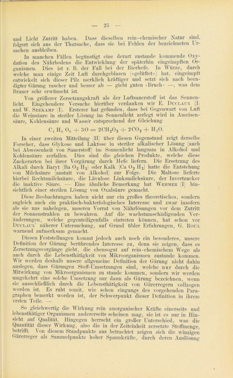 und Licht Zutritt haben. Dass dieselben rein-chemischer Natur sind, folgert sich aus der Thatsache, dass sie bei Fehlen der bezeiclmeten Ur- sachen ausbleiben. In manchen Fällen begünstigt eine derart zustande kommende Oxy- dation des Nährbodens die Entwicklung der späterhin eingeimpften Or- ganismen. Dies ist z. B. der Fall bei der Bierhefe. In Würze, durch welche man einige Zeit Luft durchgeblasen (»gelüftet«) hat, eingeimpft entwickelt sich dieser Pilz merklich kräftiger und setzt sich nach been- digter Gärung rascher und besser ab — giebt guten »Bruch« —, was dem Brauer sehr erwünscht ist. Von größerer Zersetzungskraft als der Luftsauerstoff ist das Sonnen- licht. Eingehendere Versuche hierüber verdanken wir E. Duclaux (Ij und W. Seekamp (I). Ersterer hat gefunden, dass bei Gegenwart von Luft die Weinsäure in steriler Lösung im Sonnenlicht zerlegt wird in Ameisen- säure, Kohlensäure und Wasser entsprechend der Gleichung C4 H(j 06 H- 30 = 2CH202 + 2C02 + H20. In einer zweiten Mitteilung (II) über diesen Gegenstand zeigt derselbe Forscher, dass Glykose und Laktose in steriler alkalischer Lösung (auch bei Abwesenheit von Sauerstoff) im Sonnenlicht langsam in Alkohol und Kohlensäure zerfallen. Dies sind die gleichen Produkte, welche diese Zuckerarten bei ihrer Vergärung durch liefe liefern. Die Ersetzung des Alkali durch Baryt (Ba 02 H2) oder Kalk (Ca 02 H2) hatte die Entstehung von Milchsäure (anstatt von Alkohol) zur Folge. Die Maltose lieferte hierbei Rechtsmilchsäure, die Lävulose Linksmilchsäure, der Invertzucker die inaktive Säure. — Eine ähnliche Bemerkung hat Wehmer (I) hin- sichtlich einer sterilen Lösung von Oxalsäure gemacht. Diese Beobachtungen haben nicht nur ein großes theoretisches, sondern zugleich auch ein praktisch-bakteriologisches Interesse und zwar insofern als sie uns nahelegen, unseren Vorrat von Nährlösungen vor dem Zutritt der Sonnenstrahlen zu bewahren. Auf die wachstumschädigenden Ver- 0 CJ änderungen, welche gegenteiligenfalls eintreten können, hat schon vor Duclaux’ näherer Untersuchung, auf Grund übler Erfahrungen, G. Roux warnend aufmerksam gemacht. Diesen Feststellungen kommt jedoch auch noch ein besonderes, unsere Definition der Gärung berührendes Interesse zu, denn sie zeigen, dass es Zersetzungsvorgänge giebt, die ebensogut auf rein-chemischem Wege als auch durch die Lebensthätigkeit von Mikroorganismen zustande kommen. Wir werden deshalb unsere allgemeine Definition der Gärung nicht dahin auslegen, dass Gärungen Stoff-Umsetzungen sind, welche nur durch die Mitwirkung von Mikroorganismen zu stände kommen, sondern wir werden umgekehrt eine solche Umsetzung nur dann als Gärung bezeichnen, wenn sie ausschließlich durch die Lebensthätigkeit von Gärerregern vollzogen worden ist. Es ruht somit, wie schon eingangs des vorgehenden Para- graphen bemerkt worden ist, der Schwerpunkt dieser Definition in ihrem ersten Teile. — So gleichwertig die Wirkung rein anorganischer Kräfte einerseits und lebensthätiger Organismen andererseits scheinen mag, sie ist es nur in Hin- sicht auf Qualität. Hingegen herrscht ein großer Unterschied, was die Quantität dieser Wirkung, also die in der Zeiteinheit zersetzte Stoffmenge, betrifft. A on diesem Standpunkte aus betrachtet zeigen sich die winzigen Gärerreger als Sammelpunkte hoher Spannkräfte, durch deren Auslösung