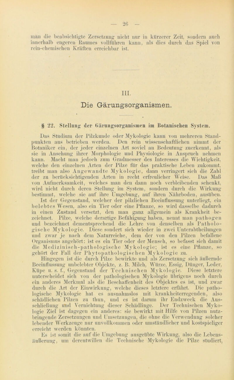 man die beabsichtigte Zersetzung nicht nur in kürzerer Zeit, sondern auch innerhalb engeren Raumes volltuliren kann, als dies durch das Spiel von rein-chemischen Kräften erreichbar ist. III. Die Gärungsorganismen. § 22. Stellung der Gäiungsorgaiiismen im Botanischen System. Das Studium der Pilzkunde oder Mykologie kann von mehreren Stand- punkten aus betrieben werden. Den rein wissenschaftlichen nimmt der Botaniker ein, der jeder einzelnen Art soviel an Bedeutung zuerkennt, als sie in Ansehung ihrer Morphologie und Physiologie in Anspruch nehmen kann. Macht man jedoch zum Gradmesser des Interesses die Wichtigkeit, welche den einzelnen Arten der Pilze für das praktische Leben zukommt, treibt man also Angewandte Mykologie, dann verringert sich die Zahl der zu berücksichtigenden Arten in recht erfreulicher Weise. Das Maß von Aufmerksamkeit, welches man den dann noch verbleibenden schenkt, wird nicht durch deren Stellung im System, sondern durch die Wirkung bestimmt, welche sie auf ihre Umgebung, auf ihren Nährboden, ausüben. Ist der Gegenstand, welcher der pilzlichen Beeinflussung unterliegt, ein belebtes Wesen, also ein Tier oder eine Pflanze, so wird dasselbe dadurch in einen Zustand versetzt, den man ganz allgemein als Krankheit be- zeichnet. Pilze, welche derartige Befähigung haben, nennt man pathogen und bezeichnet dementsprechend die Lehre von denselben als Patholo- gische Mykologie. Diese sondert sich wieder in zwei Unterabtheilungen und zwar je nach dem Naturreiche, dem der von den Pilzen befallene Organismus angehört: ist es ein Tier oder der Mensch, so befasst sich damit die Medizinisch-pathologische Mykologie; ist es eine Pflanze, so gehört der Fall der Phyto pathologischen Mykologie zu. Hingegen ist die durch Pilze bewirkte und als Zersetzung sich äußernde Beeinflussung unbelebter Objekte, z. B. Milch, Würze, Essig, Dünger, Leder, Küpe u. s. f., Gegenstand der Technischen Mykologie. Diese letztere unterscheidet sich von der pathologischen Mykologie übrigens noch durch ein anderes Merkmal als die Beschaffenheit des Objektes es ist, und zwar durch die Art der Einwirkung, welche dieses letztere erfahrt. Die patho- logische Mykologie hat es ausnahmslos mit krankheiterregenden, also schädlichen Pilzen zu thun, und es ist darum ihr Endzweck die Aus- schließung und Vernichtung dieser Schädlinge. Der Technischen Myko- logie Ziel ist dagegen ein anderes: sie bewirkt mit Hilfe von Pilzen nutz- bringende Zersetzungen und Umsetzungen, die ohne die Verwendung solcher lebender Werkzeuge nur unvollkommen oder umständlicher und kostspieliger erreicht werden könnten. Es ist somit die auf die Umgebung ausgeübte Wirkung, also die Lebens- äußerung, um derentwillen die Technische Mykologie die Pilze studiert,