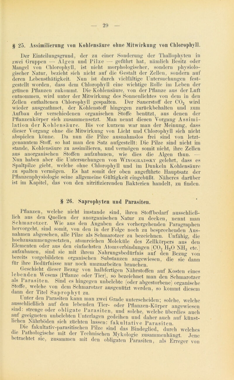 § 25. Assiinilierung von Kohlensäure ohne Mitwirkung von Chlorophyll. Der Einteilungsgrund, der zu einer Sonderung der Thallophyten in zwei Gruppen — Algen und Pilze — geführt hat, nämlich Besitz oder Mangel von Chlorophyll, ist nicht morphologischer, sondern physiolo- gischer Natur, bezieht sich nicht auf die Gestalt der Zellen, sondern auf deren Lehensthätigkeit. Nun ist durch vielfältige Untersuchungen fest- gestellt worden, dass dem Chlorophyll eine wichtige Bolle im Leben der grünen Pflanzen zukommt. Die Kohlensäure, von der Pflanze aus der Luft entnommen, wird unter der Mitwirkung des Sonnenlichtes von dem in den Zellen enthaltenen Chlorophyll gespalten. Der Sauerstoff der C02 wird wieder ausgeathmet, der Kohlenstoff hingegen zurückbehalten und zum Aufbau der verschiedenen organischen Stoffe benützt, aus denen der Pflanzenkörper sich zusammensetzt. Man nennt diesen Vorgang Assimi- lation der Kohlensäure. Bis vor kurzem war man der Meinung, dass dieser Vorgang ohne die Mitwirkung von Licht und Chlorophyll sieh nicht abspielen könne. Da nun die Pilze ausnahmslos frei sind von letzt- genanntem Stoff, so hat man den Satz aufgestellt: Die Pilze sind nicht im Stande, Kohlensäure zu assimilieren, und vermögen somit nicht, ihre Zellen aus anorganischen Stoffen aufzubauen, wie dies die Algen thun. — Nun haben aber die Untersuchungen von Winogradsky gelehrt, dass es Spaltpilze giebt, welche ohne Chlorophyll und im Dunkeln Kohlensäure zu spalten vermögen. Es hat somit der oben angeführte Hauptsatz der Pflanzenphysiologie seine allgemeine Gültigkeit eingebüßt. Näheres darüber ist im Kapitel, das von den nitriflzierenden Bakterien handelt, zu finden. § 26. Saprophyten und Parasiten. Pflanzen, welche nicht lieh aus den Quellen der imstande sind, ihren Stoff bedarf ausschließ- anorganischen Natur zu decken, nennt man Schmarotzer. Wie aus den Angaben des vorhergehenden Paragraphen hervorgeht, sind somit, von den in der Folge noch zu besprechenden Aus- nahmen abgesehen, alle Pilze als Schmarotzer zu bezeichnen. Unfähig, die hochzusammengesetzten, atomreichen Moleküle des Zellkörpers aus den Elementen oder aus den einfachsten Atomverbindungen [C02 H20 NH3 etc,] aufzubauen, sind sie mit ihrem Nahrungsbedürfnis auf den Bezug von bereits vorgebildeten organischen Substanzen angewiesen, die skT dann tür ihre Bedürfnisse nur noch umzuarbeiten brauchen. Geschieht dieser Bezug von halbfertigen Nährstoffen auf Kosten eines lebenden Wesens (Pflanze oder Tier), so bezeichnet man den Schmarotzer als Parasiten. Sind es hingegen unbelebte (oder abgestorbene) organische Stoffe, welche von dem Schmarotzer ausgenützt werden, so kommt diesem dann der Titel Saprophyt zu. , ’;i1t.ern;k;1 Parasiten kann man zwei Grade unterscheiden; solche, welche ausschließlich auf den lebenden Tier- oder Pflanzen-Körper angewiesen sind: strenge oder obligate Parasiten, und solche, welche überdies auch au geeigneten unbelebten Unterlagen gedeihen und daher auch auf künst- lichen Nährböden sich züchten lassen: fakultative Parasiten. , durch welches v — — u Mykologie zusammenhängt. Jene betrachtet sie, zusammen mit den obligaten Parasiten, als 1JU1CU xxcimuuuen sicn zuenren lassen: fakultative Paras Die fakultativ-parasitischen Pilze sind das Bindeglied, die Pathologische mit der Technischen Mykologie zusamn Erreger von