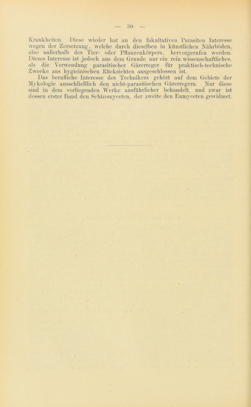Krankheiten. Diese wieder hat an den fakultativen Parasiten Interesse wegen der Zersetzung, welche durch dieselben in künstlichen Nährböden, also außerhalb des Tier- oder Pflanzenkörpers, hervorgerufen werden. Dieses Interesse ist jedoch aus dein Grunde nur ein rein wissenschaftliches, als die Verwendung parasitischer Gärerreger für praktisch-technische Zwecke aus hygieinischen Rücksichten ausgeschlossen ist. Das berufliche Interesse des Technikers gehört auf dem Gebiete der Mykologie ausschließlich den nicht-parasitischen Gärerregern. Nur sind in dem vorliegenden Werke ausführlicher behandelt, und zwar ist dessen erster Band den Schizomyceten, der zweite den Eumyceten gewidmet.