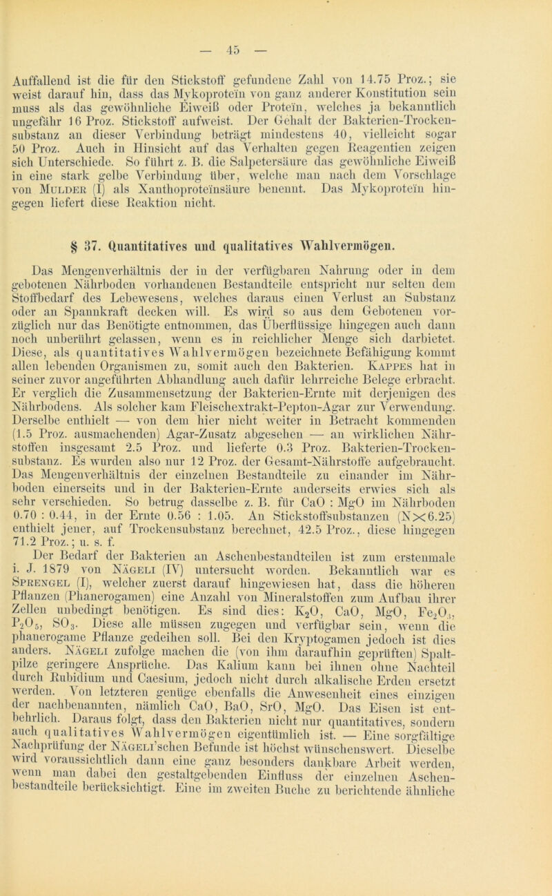 Auffallend ist die für den Stickstoff gefundene Zahl von 14.75 Proz.; sie weist darauf hin, dass das Mykoprotein von ganz anderer Konstitution sein muss als das gewöhnliche Eiweiß oder Protein, welches ja bekanntlich ungefähr 16 Proz. Stickstoff aufweist. Der Gehalt der Bakterien-Trocken- suhstanz an dieser Verbindung beträgt mindestens 40, vielleicht sogar 50 Proz. Auch in Hinsicht auf das Verhalten gegen Reagentien zeigen sich Unterschiede. So führt z. B. die Salpetersäure das gewöhnliche Eiweiß in eine stark gelbe Verbindung über, welche man nach dem Vorschläge von Mulder (I) als Xanthoproteinsäure benennt. Das Mykoprotein hin- gegen liefert diese Reaktion nicht. § 37. Quantitatives und qualitatives Wahl vermögen. Das Mengenverhältnis der in der verfügbaren Nahrung oder in dem gebotenen Nährboden vorhandenen Bestandteile entspricht nur selten dem Stoffbedarf des Lebewesens, welches daraus einen Verlust an Substanz oder an Spannkraft decken will. Es wird so aus dem Gebotenen vor- züglich nur das Benötigte entnommen, das Überflüssige hingegen auch dann noch unberührt gelassen, wenn es in reichlicher Menge sich darbietet. Diese, als quantitatives Wahlvermögen bezeichnete Befähigung kommt allen lebenden Organismen zu, somit auch den Bakterien. Kappes hat in seiner zuvor angeführten Abhandlung auch dafür lehrreiche Belege erbracht. Er verglich die Zusammensetzung der Bakterien-Ernte mit derjenigen des Nährbodens. Als solcher kam Fleischextrakt-Pepton-Agar zur Verwendung. Derselbe enthielt — von dem hier nicht weiter in Betracht kommenden (1.5 Proz. ausmachenden) Agar-Zusatz abgesehen — an wirklichen Nähr- stoffen insgesamt 2.5 Proz. und lieferte 0.3 Proz. Bakterien-Trocken- substanz. Es wurden also nur 12 Proz. der Gesamt-Nährstoffe aufgebraucht. Das Mengenverhältnis der einzelnen Bestandteile zu einander im Nähr- boden einerseits und in der Bakterien-Ernte anderseits erwies sich als sehr verschieden. So betrug dasselbe z. B. für CaO : MgO im Nährboden 0. 70 : 0.44, in der Ernte 0.56 : 1.05. An Stickstoffsubstanzen (Nx6.25) enthielt jener, auf Trockensubstanz berechnet, 42.5 Proz., diese hingegen 71.2 Proz.; u. s. f. Der Bedarf der Bakterien an Aschenbestandteilen ist zum erstenmale 1. J. 1879 von Nägeli (IV) untersucht worden. Bekanntlich war es Sprengel (I), welcher zuerst darauf hingewiesen hat, dass die höheren Pflanzen (Phanerogamen) eine Anzahl von Mineralstoffen zum Aufbau ihrer Zellen unbedingt benötigen. Es sind dies: K20, CaO, MgO, Fe20.i, P2O5, SO3. Diese alle müssen zugegen und verfügbar sein, wenn die phanerogame Pflanze gedeihen soll. Bei den Kryptogamen jedoch ist dies anders. Aägeli zufolge machen die (von ihm daraufhin geprüften) Spalt- pilze geringere Ansprüche. Das Kalium kann bei ihnen ohne Nachteil durch Rubidium und Caesium, jedoch nicht durch alkalische Erden ersetzt werden. Von letzteren genüge ebenfalls die Anwesenheit eines einzigen der nachbenannten, nämlich CaO, BaO, SrO, MgO. Das Eisen ist ent- behrlich. Daraus folgt, dass den Bakterien nicht nur quantitatives, sondern auch qualitatives Wahlvermögen eigentümlich ist. — Eine sorgfältige Nachprüfung der NÄGELi’schen Befunde ist höchst wünschenswert. Dieselbe wird voraussichtlich dann eine ganz besonders dankbare Arbeit werden, v enn man dabei den gestaltgebenden Einfluss der einzelnen Aschen- )estandteile berücksichtigt. Eine im zweiten Buche zu berichtende ähnliche