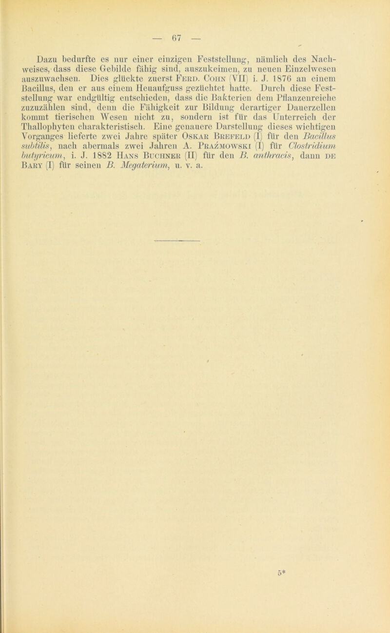 Dazu bedurfte es nur einer einzigen Feststellung*, nämlich des Nach- weises, dass diese Gebilde fähig* sind, auszukeimen, zu neuen Einzelwesen auszuwachsen. Dies glückte zuerst Ferd. Cohn (VII) i. J. 1876 an einem Bacillus, den er aus einem Heuaufguss gezüchtet hatte. Durch diese Fest- stellung war endgültig entschieden, dass die Bakterien dem Pflanzenreiche zuzuzählen sind, denn die Fähigkeit zur Bildung derartiger Dauerzellen kommt tierischen Wesen nicht zu, sondern ist für das Unterreich der Thallophyten charakteristisch. Eine genauere Darstellung dieses wichtigen Vorganges lieferte zwei Jahre später Oskar Brefeld (I) für den Bacillus subtilis, nach abermals zwei Jahren A. Prazmowski (I) für Clostridium butyricum, i. J. 1882 Hans Büchner (II) für den B. anthracis, dann de Bary (I) für seinen B. Megaterium, u. v. a. 5*
