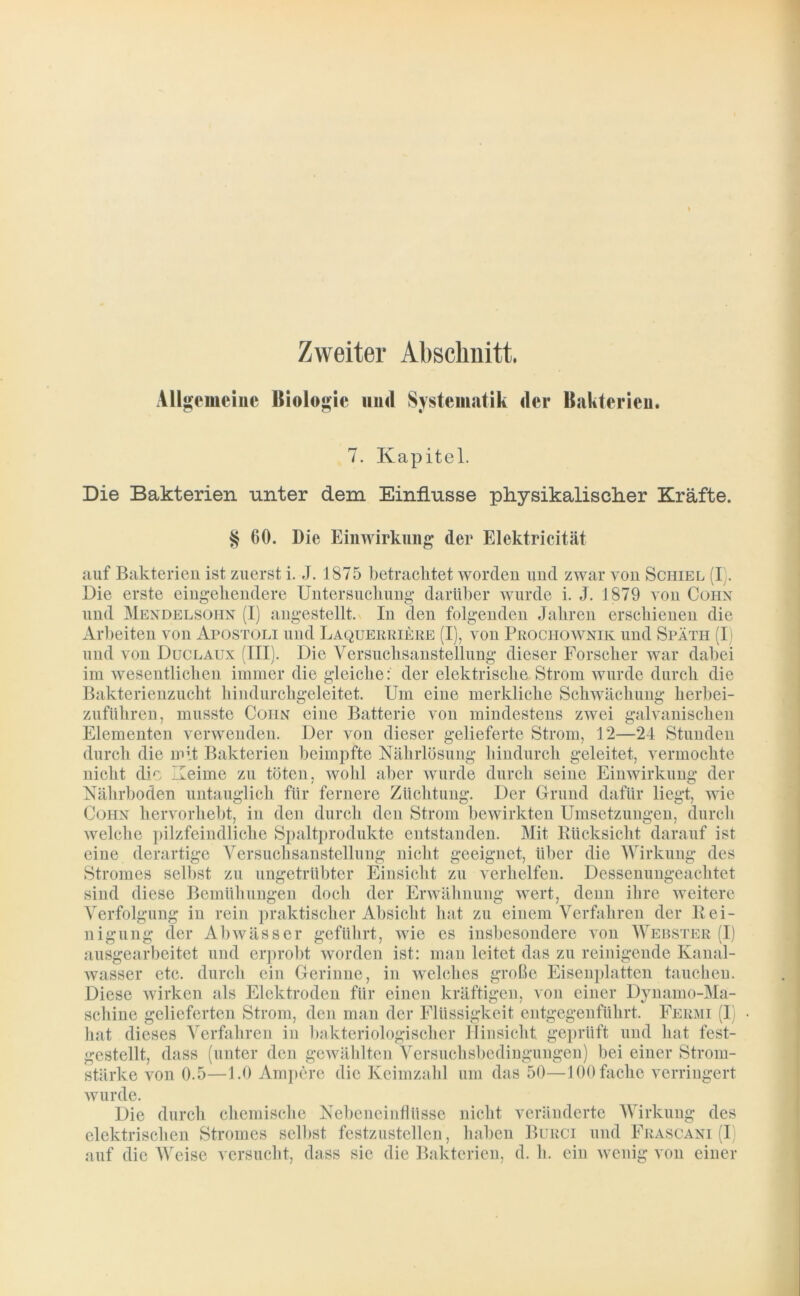 Zweiter Abschnitt. Allgemeine Biologie und Systematik der Bakterien. 7. Kapitel. Die Bakterien unter dem Einflüsse physikalischer Kräfte. § 60. Die Einwirkung der Elektricität auf Bakterien ist zuerst i. J. 1875 betrachtet worden und zwar von Schiel (I. Die erste eingehendere Untersuchung darüber wurde i. J. 1879 von Cohn und Mendelsohn (I) angestellt. In den folgenden Jahren erschienen die Arbeiten von Apostoli und Laquerriere (I), von Prochownik und Späth (I) und von Duclaux (III). Die Versuchsanstellung dieser Forscher war dabei im wesentlichen immer die gleiche: der elektrische Strom wurde durch die Bakterienzucht hindurchgeleitet. Um eine merkliche Schwächung herbei- zuführen, musste Cohn eine Batterie von mindestens zwei galvanischen Elementen verwenden. Der von dieser gelieferte Strom, 12—24 Stunden durch die mit Bakterien beimpfte Nährlösung hindurch geleitet, vermochte nicht die Keime zu töten, wohl aber wurde durch seine Einwirkung der Nährboden untauglich für fernere Züchtung. Der Grund dafür liegt, wie Cohn hervorhebt, in den durch den Strom bewirkten Umsetzungen, durch welche pilzfeindliche Spaltprodukte entstanden. Mit Rücksicht darauf ist eine derartige Versuchsanstellung nicht geeignet, über die Wirkung des Stromes selbst zu ungetrübter Einsicht zu verhelfen. Dessenungeachtet sind diese Bemühungen doch der Erwähnung wert, denn ihre weitere Verfolgung in rein praktischer Absicht hat zu einem Verfahren der Rei- nigung der Abwässer geführt, wie es insbesondere von Webster (I) ausgearbeitet und erprobt worden ist: man leitet das zu reinigende Kanal- wasser etc. durch ein Gerinne, in welches große Eisenplatten tauchen. Diese wirken als Elektroden für einen kräftigen, von einer Dynamo-Ma- schine gelieferten Strom, den man der Flüssigkeit entgegenführt. Fermi (I) hat dieses Verfahren in bakteriologischer Hinsicht geprüft und hat fest- gestellt, dass (unter den gewählten Versuchsbedingungen) bei einer Strom- stärke von 0.5—1.0 Ampere die Keimzahl um das 50—100 fache verringert wurde. Die durch chemische Nebeneiuflüsse nicht veränderte Wirkung des elektrischen Stromes selbst festzustellen , haben Burci und Frascani (I auf die Weise versucht, dass sie die Bakterien, d. h. ein wenig von einer