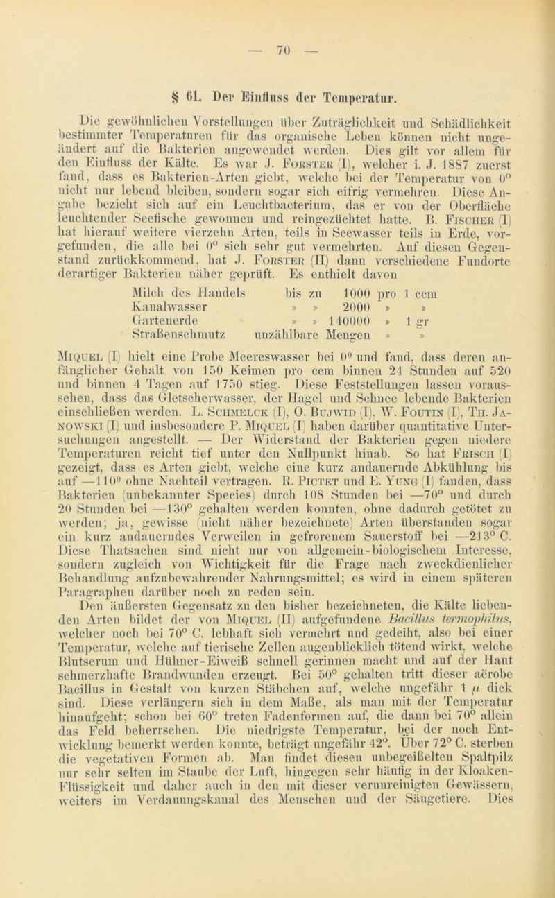$ 01. Der Einiiuss der Temperatur. Die gewöhnlichen Vorstellungen über Zuträglichkeit und Schädlichkeit bestimmter Temperaturen für das organische Leben können nicht unge- ändert auf die Bakterien angewendet werden. Dies gilt vor allem für den Einfluss der Kälte. Es war J. Förster (I), welcher i. J. 1887 zuerst fand, dass es Bakterien-Arten giebt, welche bei der Temperatur von 0° nicht nur lebend bleiben, sondern sogar sich eifrig vermehren. Diese An- gabe bezieht sich auf ein Leuchtbacterium, das er von der Oberfläche leuchtender Seefische gewonnen und reingezüchtet hatte. B. Fischer (I) hat hierauf weitere vierzehn Arten, teils in Seewasser teils in Erde, vor- gefunden, die alle bei 0° sich sehr gut vermehrten. Auf diesen Gegen- stand zurückkommend, hat J. Förster (II) dann verschiedene Fundorte derartiger Bakterien näher geprüft. Es enthielt davon Milch des Handels bis zu 1000 pro 1 ccm Kanalwasser » » 2000 » » Gartenerde » » 140000 » 1 gr Straßenschmutz unzählbare Mengen » Miquel (I) hielt eine Probe Meereswasser bei 0° und fand, dass deren an- fänglicher Gehalt von 150 Keimen pro ccm binnen 24 Stunden auf 520 und binnen 4 Tagen auf 1750 stieg. Diese Feststellungen lassen voraus- sehen, dass das Gletscherwasser, der Hagel und Schnee lebende Bakterien einschließen werden. L. Sciimelck (I), 0. Bujwid (I), W. Foutin (I), Th. Ja- nowski (I) und insbesondere P. Miquel (I) haben darüber quantitative Unter- suchungen angestellt. — Der Widerstand der Bakterien gegen niedere Temperaturen reicht tief unter den Nullpunkt hinab. So hat Frisch (I gezeigt, dass es Arten giebt, welche eine kurz andauernde Abkühlung bis auf —110° ohne Nachteil vertragen. R. Pictet und E. Yung-(I) fanden, dass Bakterien (unbekannter Species) durch 108 Stunden bei —70° und durch 20 Stunden bei —130° gehalten werden konnten, ohne dadurch getötet zu werden; ja, gewisse (nicht näher bezcichnete) Arten überstanden sogar ein kurz andauerndes Verweilen in gefrorenem Sauerstoff bei —213° C. Diese Thatsachen sind nicht nur von allgemein-biologischem Interesse, sondern zugleich von Wichtigkeit für die Frage nach zweckdienlicher Behandlung aufzubewahrender Nahrungsmittel; es wird in einem späteren Paragraphen darüber noch zu reden sein. Den äußersten Gegensatz zu den bisher bezeichneten, die Kälte lieben- den Arten bildet der von Miquel (II) aufgefundene Bacillus termophüus, welcher noch bei 70° C. lebhaft sich vermehrt und gedeiht, also bei einer Temperatur, welche auf tierische Zellen augenblicklich tötend wirkt, welche Blutserum und Hühner-Eiweiß schnell gerinnen macht und auf der Haut schmerzhafte Brandwunden erzeugt. Bei 50° gehalten tritt dieser aerobe Bacillus in Gestalt von kurzen Stäbchen auf, welche ungefähr 1 p dick sind. Diese verlängern sich in dem Maße, als man mit der Temperatur hinaufgeht; schon bei 00° treten Fadenformen auf, die dann bei 70° allein das Feld beherrschen. Die niedrigste Temperatur, bei der noch Ent- wicklung bemerkt werden konnte, beträgt ungefähr 42°. Über 72° C. sterben die vegetativen Formen ab. Man findet diesen uubegeißeiten Spaltpilz nur sehr selten im Staube der Luft, hingegen sehr häufig in der Kloaken- Flüssigkeit und daher auch in den mit dieser verunreinigten Gewässern, weiters im Verdauungskanal des Menschen und der Säugetiere. Dies