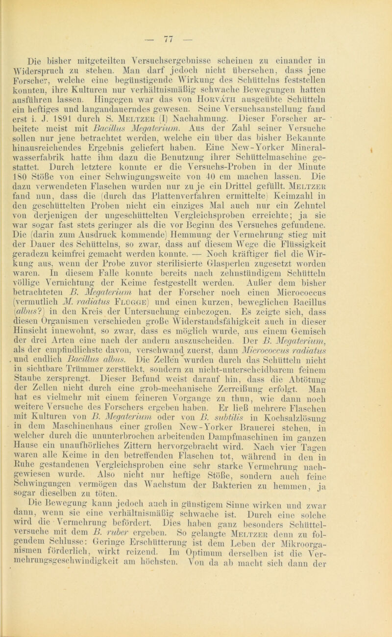 Widerspruch zu stellen. Man darf jedoch nicht übersehen, dass jene Forscher, welche eine begünstigende Wirkung des Schütteins feststellen konnten, ihre Kulturen nur verhältnismäßig schwache Bewegungen hatten ausführen lassen. Hingegen war das von Horvath ausgeübte Schütteln ein heftiges und langandauerndes gewesen. Seine Versuchsanstellung fand erst i. J. 1891 durch S. Meltzer (I) Nachahmung. Dieser Forscher ar- beitete meist mit Bacillus Megaterium. Aus der Zahl seiner Versuche sollen nur jene betrachtet werden, welche ein über das bisher Bekannte hinausreichendes Ergebnis geliefert haben. Eine New-Yorker Mineral- wasserfabrik hatte ihm dazu die Benutzung ihrer Schüttelmaschine ge- stattet. Durch letztere konnte er die Versuchs-Proben in der Minute 180 Stöße von einer Schwingungsweite von 40 cm machen lassen. Die dazu verwendeten Flaschen wurden nur zu je ein Drittel gefüllt. Meltzer fand nun, dass die (durch das Plattenverfahren ermittelte) Keimzahl in den geschüttelten Proben nicht ein einziges Mal auch nur ein Zehntel von derjenigen der ungeschüttelten Vergleichsproben erreichte; ja sie war sogar fast stets geringer als die vor Beginn des Versuches gefundene. Die (darin zum Ausdruck kommende) Hemmung der Vermehrung stieg mit der Dauer des Schütteins, so zwar, dass auf diesem Wege die Flüssigkeit geradezu keimfrei gemacht werden konnte. — Noch kräftiger fiel die Wir- kung aus, wenn der Probe zuvor sterilisierte Glasperlen zugesetzt worden waren. In diesem Falle konnte bereits nach zehnstündigem Schütteln völlige Vernichtung der Keime festgestellt werden. Außer dem bisher betrachteten B. Megaterium hat der Forscher noch einen Micrococcus (vermutlich M. radiatus Flügge) und einen kurzen, beweglichen Bacillus (albus?) in den Kreis der Untersuchung einbezogen. Es zeigte sich, dass diesen Organismen verschieden große Widerstandsfähigkeit auch in dieser Hinsicht innewolmt, so zwar, dass es möglich wurde, aus einem Gemisch der drei Arten eine nach der andern auszuscheiden. Der B. Megaterium, als der empfindlichste davon, verschwand zuerst, dann Micrococcus radiatus . und endlich Bacillus albus. Die Zellen wurden durch das Schütteln nich t in sichtbare Trümmer zerstückt, sondern zu nicht-unterscheidbarem feinem Staube zersprengt. Dieser Befund weist darauf hin, dass die Abtötung der Zellen nicht durch eine grob-mechanische Zerreißung erfolgt. Man hat es vielmehr mit einem feineren Vorgänge zu thun, wie dann noch weitere \ ersuche des Forschers ergeben haben. Er ließ mehrere Flaschen mit Kulturen von B. Megaterium oder von B. subtilis in Kochsalzlösung in dem Maschinenhaus einer großen New-Yorker Brauerei stehen, in welcher durch die ununterbrochen arbeitenden Dampfmaschinen im ganzen Hause ein unaufhörliches Zittern hervorgebracht wird. Nach vier Tagen waren alle Keime in den betreffenden Flaschen tot, während in den in Buhe gestandenen Vergleichsproben eine sehr starke Vermehrung nach- gewiesen wurde. Also nicht nur heftige Stöße, sondern auch feine Schwingungen vermögen das Wachstum der Bakterien zu hemmen, ja sogar dieselben zu töten. Die Bewegung kann jedoch auch in günstigem Sinne wirken und zwar dann, wenn sie eine verhältnismäßig schwache ist. Durch eine solche wird die Vermehrung befördert. Dies haben ganz besonders Schüttel- versuche mit dem B. ruber ergeben. So gelangte Meltzer denn zu fol- gendem Schlüsse: Geringe Erschütterung ist dem Leben der Mikroorga- nismen förderlich, wirkt reizend. Im Optimum derselben ist die Ver- mein ungsgeschwindigkcit am höchsten. \ on da ab macht sich dann der