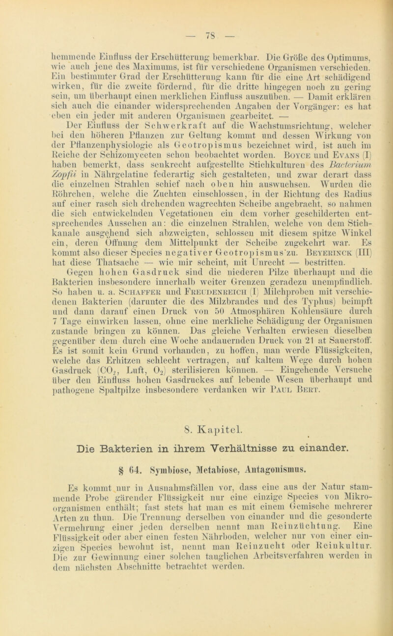 7S bemerkbar. Die Grüße des Optimums, hemmende Einfluss der Erschütterung wie auch jene des Maximums, ist für verschiedene Organismen verschieden. Ein bestimmter Grad der Erschütterung kann für die eine Art schädigend für die zweite fördernd, für div, \ lAWY^JLI Zi ll gearbeitet. — auf die Wachstumsrichtung, welcher Wirkung von wirken, für die zweite fördernd, für die dritte hingegen noch zu gering sein, um überhaupt einen merklichen Einfluss auszuüben. — Damit erklären sich auch die einander widersprechenden Angaben der Vorgänger: es hat eben ein jeder mit anderen Organis Der Einfluss der Schwerkraft bei den höheren Pflanzen zur Geltung kommt und dessen der Pflanzenphysiologie als Geotropismus bezeichnet wird, ist auch im Reiche der Schizomyceten schon beobachtet worden. Boyce und Evans (I) haben bemerkt, dass senkrecht aufgestellte Stichkulturen des Bacterium Zopfd in Nährgelatine federartig sich gestalteten, und zwar derart dass die einzelnen Strahlen schief nach oben hin auswuchsen. Wurden die Röhrchen, welche die Zuchten einschlossen, in der Richtung des Radius auf einer rasch sich drehenden wagrechten Scheibe angebracht, so nahmen die sieh entwickelnden Vegetationen ein dem vorher geschilderten ent- sprechendes Aussehen an: die einzelnen Strahlen, welche von dem Sticli- kanale ausgehend sich abzweigten, schlossen mit diesem spitze Winkel ein, deren Öffnung dem Mittelpunkt der Scheibe zugekehrt war. Es kommt also dieser Species negativer Geotropismus'zu. Beyerinck (III) hat diese Tliatsache — wie mir scheint, mit Unrecht — bestritten. hohen Gasdruck sind die niederen Pilze überhaupt und die insbesondere innerhalb weiter Grenzen geradezu unemptindlicli. u. a, Schaffer und Freudenreich (I) Milchproben mit verschie- denen Bakterien (darunter die des Milzbrandes und des Typhus) beimpft und dann darauf einen Druck von 50 Atmosphären Kohlensäure durch 7 Tage einwirken lassen, ohne eine merkliche Schädigung der Organismen zustande bringen zu können. Das gleiche Verhalten erwiesen dieselben gegenüber dem durch eine Woche andauernden Druck von 21 at Sauerstoff. Es ist somit kein Grund vorhanden, zu hoffen, man werde Flüssigkeiten, welche das Erhitzen schlecht vertragen, auf kaltem Wege durch hohen Gasdruck (C02, Luft, 02) sterilisieren können. — Eingehende Versuche über den Einfluss hohen Gasdruckes auf lebende Wesen überhaupt und pathogene Spaltpilze insbesondere verdanken wir Paul Bert. Gegen Bakterien So haben 8. Kapitel. Die Bakterien in ihrem Verhältnisse zu einander. $ 04. Symbiose, Metabiose, Antagonismus. Es kommt nur in Ausnahmsfällen vor, dass eine aus der Natur stam- mende Probe gärender Flüssigkeit nur eine einzige Species von Mikro- organismen enthält; fast stets hat man es mit einem Gemische mehrerer Arten zu tlmn. Die Trennung derselben von einander und die gesonderte Vermehrung einer jeden derselben nennt man Reinzüchtung. Eine Flüssigkeit oder aber einen festen Nährboden, welcher nur von einer ein- zigen Species bewohnt ist, nennt man Reinzucht oder Reinkultur. Die zur Gewinnung einer solchen tauglichen Arbeitsverfahren werden in dem nächsten Abschnitte betrachtet werden.