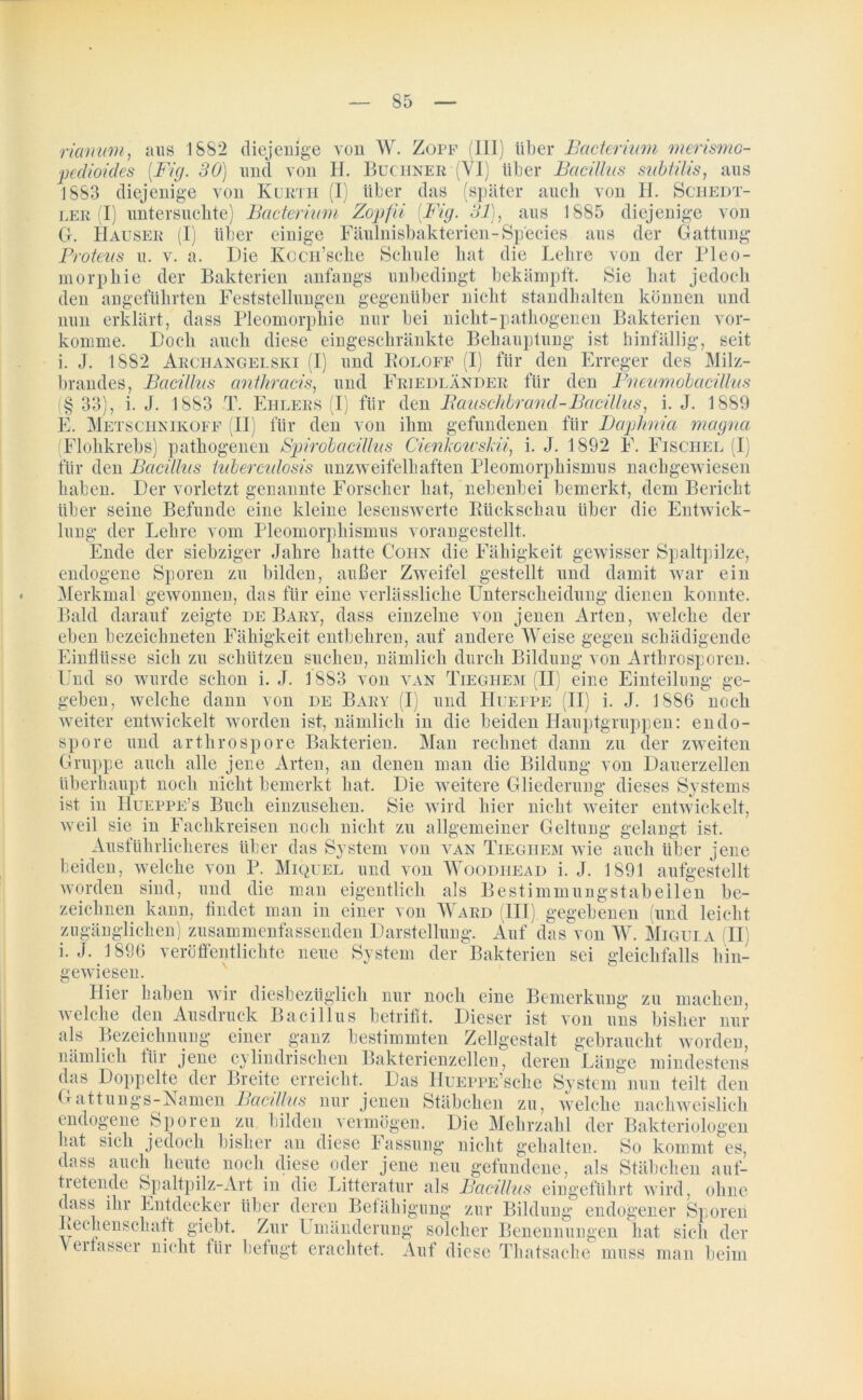 Hanum, aus 1882 diejenige von W. Zopf (III) über Bcicterium merismo- 1 diejenige von Kurtii (I) über pedioides [Fig. 30) und von H. Büchner (VI) über Bacillus subtilis, aus 883 diejenige von Kurth (I) über das (später auch von II. Schedt- ler (I) untersuchte) Bacteritim Zopfii (Fig. 31), aus 1885 diejenige von G. Hauser (I) über einige Fäulnisbakterien-Species aus der Gattung Proteus u. v. a. Die KocH’sche Schule hat die Lehre von der Pleo- morphie der Bakterien anfangs unbedingt bekämpft. Sie hat jedoch den angeführten Feststellungen gegenüber nicht standhalten können und nun erklärt, dass Pleomorpkie nur bei nicht-pathogenen Bakterien vor- komme. Doch auch diese eingeschränkte Behauptung ist hinfällig-, seit i. J. 1882 Arci-iangelski (I) und Roloff (I) für den Erreger des Milz- brandes, Bacillus anthracis, und Friedländer für den Pneumobcicillus § 33), i. J. 1883 T. Ehlers (I) für den Bauschbrand-Bacillus, i. J. 1889 E. Metschnikoff (II) für den von ihm gefundenen für Daphnia magna (Flohkrebs) pathogenen Spirobcicillus Cienkowskii, i. J. 1892 F. Fischel (I für den Bacillus luberculosis unzweifelhaften Pleomorphismus nachgewiesen haben. Der vorletzt genannte Forscher hat, nebenbei bemerkt, dem Bericht über seine Befunde eine kleine lesenswerte Rückschau über die Entwick- lung der Lehre vom Pleomorphismus vorangestellt. Ende der siebziger Jahre hatte Coiin die Fähigkeit gewisser Spaltpilze, Sporen zu bilden, außer Zweifel gestellt und damit war ein Merkmal gewonnen, das für eine verlässliche Unterscheidung dienen konnte. Bald darauf zeigte de Bary, dass einzelne von jenen Arten, welche der eben bezeiehneten Fähigkeit entbehren, auf andere Weise gegen schädigende Einflüsse sich zu schützen suchen, nämlich durch Bildung von Arthrosporen. endogene Und so wurde schon i. J. geben, welche dann von weiter entwickelt worden spore und arthrospore 1883 von de Bary van Tieghem (II fl) und Hueppe eine Einteilung ge- ll) i. J. 1886 noch J — — - l-D ist, nämlich in die beiden Hauptgruppen: endo- Bakterien. Man rechnet dann zu der zweiten Gruppe auch alle jene Arten, an denen man die Bildung von Dauerzellen überhaupt noch nicht bemerkt hat. Die weitere Gliederung dieses Systems ist in Hueppe’s Buch einzusehen. Sie wird hier nicht weiter entwickelt, weil sie in Fachkreisen noch nicht zu allgemeiner Geltung gelangt ist. Ausführlicheres über das System von van Tieghem wie auch über jene beiden, welche von P. Miquel und von Woodhead i. J. 1891 aufgestellt worden sind, und die man eigentlich als Bestimmungstabellen be- zeichnen kann, findet man in einer von W ard (III) gegebenen (und leicht zugänglichen) zusammenfassenden Darstellung. Auf das von W. Migula (II) i. J. 1896 veröffentlichte neue System der Bakterien sei gleichfalls hin- gewiesen. aben a\ h du > bezüglich nur noch eine Bemerkung zu machen, welche den Ausdruck Bacillus betrifft. Dieser ist von uns bisher nur als Bezeichnung einer ganz bestimmten Zellgestalt gebraucht worden, nämlich für jene cylindrischen Bakterienzellen, deren Länge mindestens das Doppelte der Breite erreicht. Das HuEPPE’sche System nun teilt den Gattungs-Ramen Bacillus nur jenen Stäbchen zu, welche nachweislich endogene Sporen zu bilden vermögen. Die Mehrzahl der Bakteriologen hat sich jedoch bisher an diese Fassung nicht gehalten. So kommt es, dass auch heute noch diese oder jene neu gefundene, als Stäbchen auf- tietende Spaltpilz-Art in die Litteratur als Bacillus eingeführt wird, ohne dass ihr Entdecker über deren Befähigung zur Bildung endogener Sporen Rechenschatt giebt. Zur Umänderung solcher Benennungen hat sich der Verfasser nicht für befugt erachtet. Auf diese Thatsache muss man beim