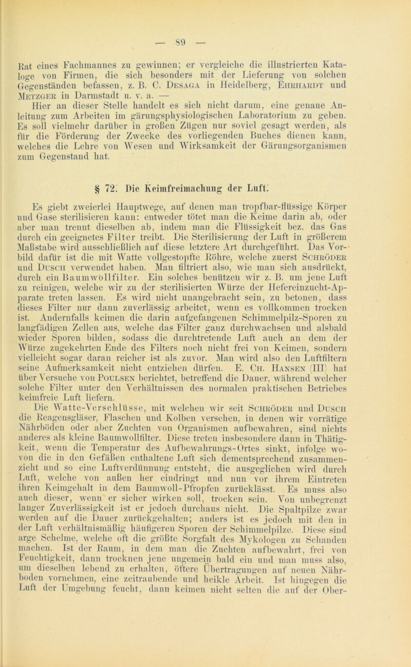 Kat eines Fachmannes zu gewinnen; er vergleiche die illustrierten Kata- loge von Firmen, die sich besonders mit der Lieferung von solchen Ge genständen befassen, z. B. C. Desaga in Heidelberg, Ehrhardt und Metzger in Darmstadt u. v. a. — Hier an dieser Stelle handelt es sich nicht darum, eine genaue An- leitung zum Arbeiten im gärungsphysiologischen Laboratorium zu geben. Es soll vielmehr darüber in großen Zügen nur soviel gesagt werden, als für die Förderung der Zwecke des vorliegenden Buches dienen kann, welches die Lehre von Wesen und Wirksamkeit der Gärungsorganismen zum Gegenstand hat. § 72i Die Keimfreimachung der Luft. Es giebt zweierlei Hauptwege, auf denen man tropfbar-flüssige Körper und Gase sterilisieren kann: entweder tötet man die Keime darin ab, oder aber man trennt dieselben ab, indem man die Flüssigkeit bez. das Gas durch ein geeignetes Filter treibt. Die Sterilisierung der Luft in größerem Maßstabe wird ausschließlich auf diese letztere Art durchgeführt. Das Vor- bild dafür ist die mit Watte vollgestopfte Röhre, welche zuerst Schröder und Dusch verwendet haben. Man filtriert also, wie man sich ausdrückt, durch ein Baumwollfilter. Ein solches benützen wir z. B. um jene Luft zu reinigen, welche wir zu der sterilisierten Würze der Hefereinzucht-Ap- parate treten lassen. Es wird nicht unangebracht sein, zu betonen, dass dieses Filter nur dann zuverlässig arbeitet, wenn es vollkommen trocken ist. Andernfalls keimen die darin aufgefangenen Schimmelpilz-Sporen zu langfädigen Zellen aus, welche das Filter ganz durchwachsen und alsbald wieder Sporen bilden, sodass die durchtretende Luft auch an dem der Würze zugekehrten Ende des Filters noch nicht frei von Keimen, sondern vielleicht sogar daran reicher ist als zuvor. Man wird also den Luftfiltern seine Aufmerksamkeit nicht entziehen dürfen. E. Ch. Hansen (III) hat über Versuche von Poulsen berichtet, betreffend die Dauer, während welcher solche Filter unter den Verhältnissen des normalen praktischen Betriebes keimfreie Luft liefern. Die Watte-Verschlüsse, mit welchen wir seit Schröder und Dusch die Reagensgläser, Flaschen und Kolben versehen, in denen wir vorrätige Nährböden oder aber Zuchten von Organismen auf bewahren, sind nichts anderes als kleine Baumwollfilter. Diese treten insbesondere dann in Thätig- keit, wenn die Temperatur des Aufbcwakrungs-Ortes sinkt, infolge wo- von die in den Gefäßen enthaltene Luft sich dementsprechend zusammen- zieht und so eine Luftverdünnung entsteht, die ausgeglichen wird durch Luft, welche von außen her eindringt und nun vor ihrem Eintreten ihren Keimgehalt in dem Baumwoll-Pfropfen zurücklässt. Es muss also auch dieser, wenn er sicher wirken soll, trocken sein. Von unbegrenzt langer Zuverlässigkeit ist er jedoch durchaus nicht. Die Spaltpilze zwar werden auf die Dauer zurückgehalten; anders ist es jedoch mit den in der Luft verhältnismäßig häufigeren Sporen der Schimmelpilze. Diese sind arge Schelme, welche oft die größte Sorgfalt des Mykologen zu Schanden machen. Ist der Raum, in dem man die Zuchten auf bewahrt, frei von Feuchtigkeit, dann trocknen jene ungemein bald ein und man muss also, um dieselben lebend zu erhalten, öftere Übertragungen auf neuen Nähr- boden vornehmen, eine zeitraubende und heikle Arbeit. Ist hingegen die Luft der Umgebung feucht, dann keimen nicht selten die auf der Ober-