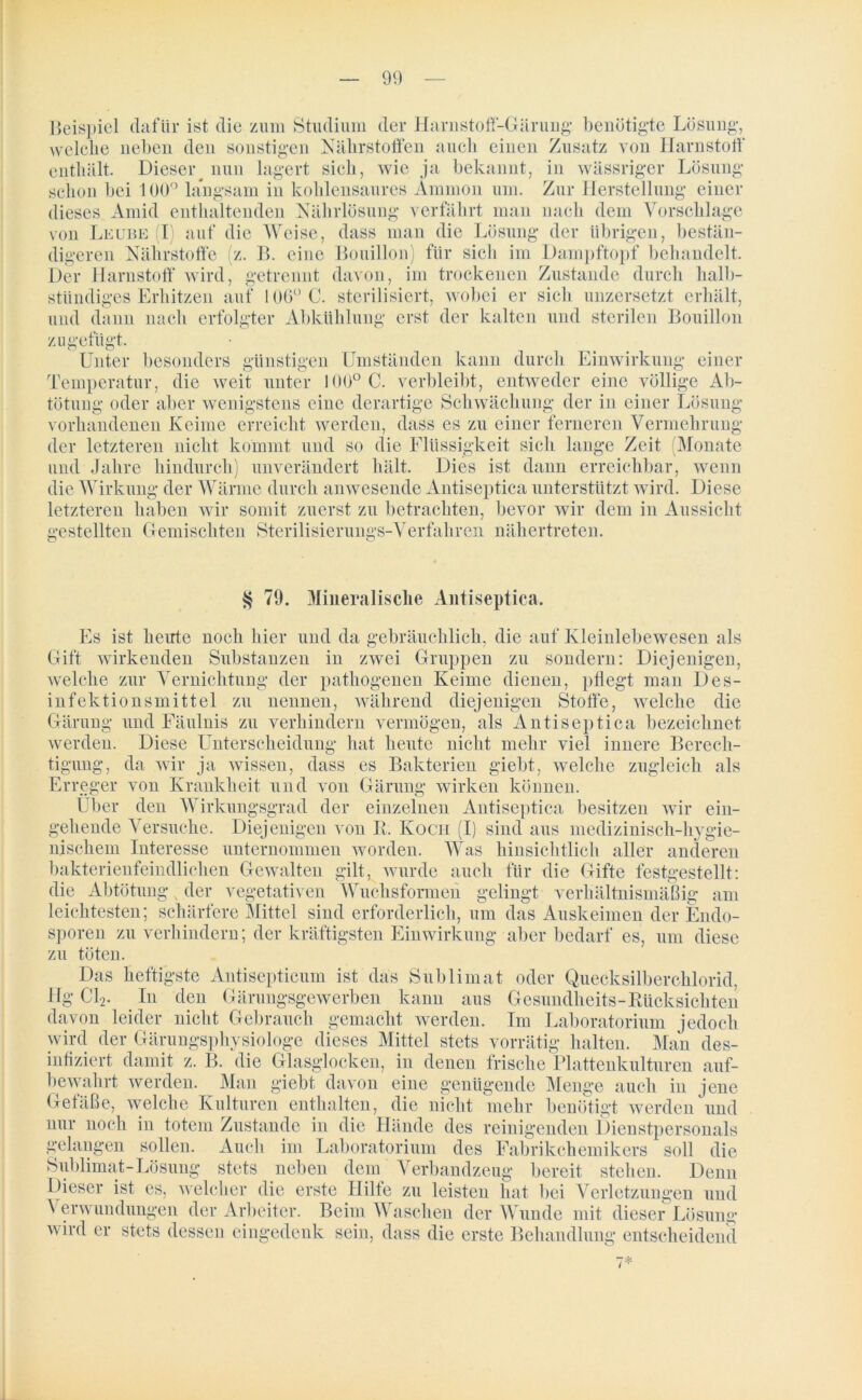 90 Beispiel dafür ist die zum Studium der Harnstoff-Gärung benötigte Lösung, welche neben den sonstigen Nährstoffen auch einen Zusatz von Harnstoff enthält. Dieseiy nun lagert sich, wie ja bekannt, in wässriger Lösung schon bei 100° langsam in kohlensaures Ammon um. Zur Herstellung einer dieses Amid enthaltenden Nährlösung verfährt man nach dem Vorschläge von Leube (I) auf die Weise, dass man die Lösung der übrigen, bestän- digeren Nährstoffe (z. B. eine Bouillon) für sich im Dampftopf behandelt. Der Harnstoff wird, getrennt davon, im trockenen Zustande durch halb- stündiges Erhitzen auf 106° C. sterilisiert, wobei er sich unzersetzt erhält, und dann nach erfolgter Abkühlung erst der kalten und sterilen Bouillon zu gefügt. Unter besonders günstigen Umständen kann durch Einwirkung einer Temperatur, die weit unter 100° C. verbleibt, entweder eine völlige Ab- tötung oder aber wenigstens eine derartige Schwächung der in einer Lösung vorhandenen Keime erreicht werden, dass es zu einer ferneren Vermehrung der letzteren nicht kommt und so die Flüssigkeit sich lange Zeit Monate und Jahre hindurch) unverändert hält. Dies ist dann erreichbar, wenn die Wirkung der Wärme durch anwesende Antiseptica unterstützt wird. Diese letzteren haben wir somit zuerst zu betrachten, bevor wir dem in Aussicht gestellten C4emischten Sterilisierungs-Verfahren nähertreten. § 79. Mineralische Antiseptica. Es ist heute noch hier und da gebräuchlich, die auf Kleinlebewesen als Gift wirkenden Substanzen in zwei Gruppen zu sondern: Diejenigen, welche zur Vernichtung der pathogenen Keime dienen, pflegt man Des- infektionsmittel zu nennen, während diejenigen Stoffe, welche die Gärung und Fäulnis zu verhindern vermögen, als Antiseptica bezeichnet werden. Diese Unterscheidung hat heute nicht mehr viel innere Berech- tigung, da wir ja wissen, dass es Bakterien giebt, welche zugleich als Erreger von Krankheit und von Gärung wirken können. Über den Wirkungsgrad der einzelnen Antiseptica besitzen wir ein- gehende Versuche. Diejenigen von R. Koch (I) sind aus medizinisch-hygie- nischem Interesse unternommen worden. Was hinsichtlich aller anderen bakterienfeindlichen Gewalten gilt, wurde auch für die Gifte festgestellt: die Abtötung x der vegetativen Wuchsformen gelingt verhältnismäßig am leichtesten; schärfere Mittel sind erforderlich, um das Auskeimen der Endo- sporen zu verhindern; der kräftigsten Einwirkung aber bedarf es, um diese zu töten. Das heftigste Antisepticum ist das Sublimat oder Quecksilberchlorid, Hg Cl2. In den Gärungsgewerben kann aus Gesundheits-Rücksichten davon leider nicht Gebrauch gemacht werden. Im Laboratorium jedoch wird der Gärungsphysiologe dieses Mittel stets vorrätig halten. Man des- nt damit z. B. die GJns^flookcn, in denen frische Plattenkulturen auf- bewahrt werden. Man giebt davon eine genügende Menge auch in jene Gefäße, welche Kulturen enthalten, die nicht mehr benötigt werden und nur noch in totem Zustande in die Hände des reinigenden Dienstpersonals gelangen sollen. Auch im Laboratorium des Fabrikchemikers soll die Sublimat-Lösung stets neben dem Verbandzeug bereit stehen. Denn Dieser ist es, welcher die erste Hilfe zu leisten hat bei Verletzungen und \ erwundungen der Arbeiter. Beim Waschen der Wunde mit dieser Lösung wird er stets dessen eingedenk sein, dass die erste Behandlung entscheidend 7*