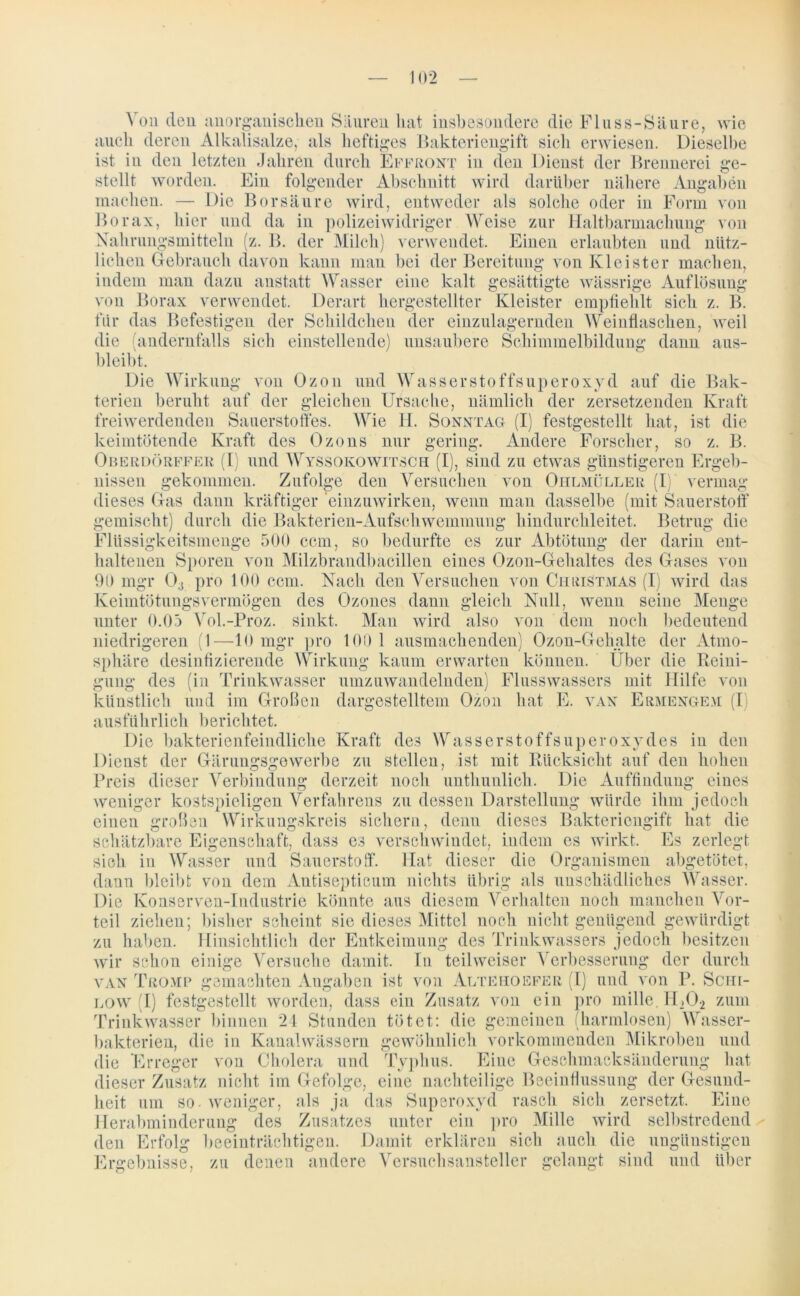 Von den anorganischen Sauren hat insbesondere die Fluss-Säure, wie auch deren Alkalisalze, als heftiges Bakteriengift sich erwiesen. Dieselbe ist in den letzten Jahren durch Effront in den Dienst der Brennerei ge- stellt worden. Ein folgender Abschnitt wird darüber nähere Angaben machen. — Die Borsäure wird, entweder als solche oder in Form von Borax, hier und da in polizeiwidriger Weise zur Haltbarmachung von Nahrungsmitteln (z. B. der Milch) verwendet. Einen erlaubten und nütz- lichen Gebrauch davon kann man bei der Bereitung von Kleister machen, indem mau dazu anstatt Wasser eine kalt gesättigte wässrige Auflösung von Borax verwendet. Derart hergestellter Kleister empfiehlt sich z. B. für das Befestigen der Schildchen der einzulagernden Weinflaschen, weil die (andernfalls sich einstellende) unsaubere Schimmelbildung dann ans- bleibt. Die Wirkung von Ozon und Wasserstoffsuperoxyd auf die Bak- terien beruht auf der gleichen Ursache, nämlich der zersetzenden Kraft freiwerdenden Sauerstoffes. Wie H. Sonntag (I) festgestellt hat, ist die keimtötende Kraft des Ozons nur gering. Andere Forscher, so z. B. Oberdörffer (I) und AVyssoko witsch (I), sind zu etwas günstigeren Ergeb- nissen gekommen. Zufolge den Versuchen von Ohlmüller (I) vermag dieses Gas dann kräftiger einzuwirken, wenn man dasselbe (mit Sauerstoff gemischt) durch die Bakterien-Aufschweminung hindurchleitet. Betrug die Flüssigkeitsmenge 500 ccm, so bedurfte es zur Abtötung der darin ent- haltenen Sporen von Milzbrandbacillen eines Ozon-Gehaltes des Gases von 03 pro 100 ccm. Nach den Versuchen von Christmas (I) wird das 90 ingr Keimtötungsvermögen des Ozones dann gleich Null, seine Menge wenn unter 0.05 Vol.-Proz. sinkt. Man wird also von dem noch bedeutend niedrigeren (1—10 mgr pro 100 1 ausmachenden) Ozon-Gehalte der Atmo- sphäre desinfizierende Wirkung kaum erwarten können. Über die Reini- gung des (in Trinkwasser umzuwandelnden) Flusswassers mit Hilfe von künstlich und im Großen dargestelltem Ozon hat E. van Ermengem (I ausführlich berichtet. Die bakterienfeindliche Kraft des Wasserstoffsuperoxydes in den Dienst der Gärungsgewerbe zu stellen, ist mit Rücksicht auf den hohen Preis dieser Verbindung derzeit noch unthunlich. Die Auffindung eines weniger kostspieligen Verfahrens zu dessen Darstellung würde ihm jedoch einen großen Wirkungskreis sichern, denn dieses Bakteriengift hat die schätzbare Eigenschaft, dass es verschwindet, indem es wirkt. Es zerlegt sich in Wasser und Sauerstoff. Hat dieser die Organismen abgetötet, dann bleibt von dem Antisepticum nichts übrig als unschädliches Wasser. Die Konserven-Industrie könnte aus diesem Verhalten noch manchen Vor- teil ziehen; bisher scheint sie dieses Mittel noch nicht genügend gewürdigt zu haben. Hinsichtlich der Entkeimung des Trinkwassers jedoch besitzen wir schon einige Versuche damit. T11 teilweiser Verbesserung der durch van Tromp gemachten Angaben ist von Altekoefer (I) und von P. Schi- low (I) festgestellt worden, dass ein Zusatz von ein pro mille. H202 zum Trinkwasser binnen 24 Stunden tötet: die gemeinen (harmlosen) Wasser- bakterien, die in Kanal wässern gewöhnlich vorkommenden Mikroben und die Erreger von Cholera und Typhus. Eine Geschmacksänderung hat dieser Zusatz nicht im Gefolge, eiiie nachteilige Beeinflussung der Gesund- heit um so. weniger, als ja das Superoxyd rasch sich zersetzt. Eine Herabminderung des Zusatzes unter ein pro Mille wird selbstredend den Erfolg beeinträchtigen. Damit erklären sich auch die ungünstigen Ergebnisse, zu denen andere Versuchsansteller gelangt sind und über
