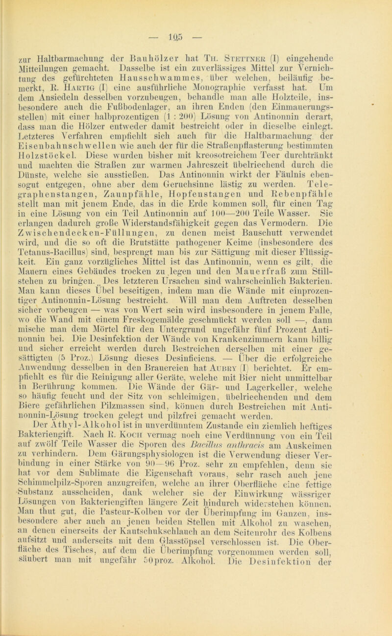 zur Haltbarmachung der Bauhölzer hat Tu. Stettner (I) eingehende Mitteilungen gemacht. Dasselbe ist ein zuverlässiges Mittel zur Vernich- tung des gefürchteten Hausschwammes, über welchen, beiläufig be- merkt, R. Hartig (I) eine ausführliche Monographie verfasst hat. Um dem Ansiedeln desselben vorzubeugen, behandle man alle Holzteile, ins- besondere auch die Fußbodenlager, an ihren Enden (den Einmauerungs- stellen) mit einer halbprozentigen (1 : 200) Lösung von Antinonnin derart, dass man die Hölzer entweder damit bestreicht oder in dieselbe einlegt. Letzteres Verfahren empfiehlt sich auch für die Haltbarmachung der Eisenbahnschwellen wie auch der für die Straßenpflasterung bestimmten Holzstöckel. Diese wurden bisher mit kreosotreichem Teer durchtränkt und machten die Straßen zur warmen Jahreszeit übelriechend durch die Dünste, welche sie ausstießen. Das Antinonnin wirkt der Fäulnis eben- sogut entgegen, ohne aber dem Geruchsinne lästig zu werden. Tele- graphenstangen, Zaunpfähle, Hopfenstangen und Bebenpfähle stellt man mit jenem Ende, das in die Erde kommen soll, für einen Tag in eine Lösung von ein Teil Antinonnin auf 100—200 Teile Wasser. Sie erlangen dadurch große Widerstandsfähigkeit gegen das Vermodern. Die Zwischendecken-Füllungen, zu denen meist Bauschutt verwendet wird, und die so oft die Brutstätte pathogener Keime (insbesondere des Tetanus-Bacillus) sind, besprengt man bis zur Sättigung mit dieser Flüssig- keit. Ein ganz vorzügliches Mittel ist das Antinonnin, wenn es gilt, die Mauern eines Gebäudes trocken zu.legen und den Mauerfraß zum Still- stehen zu bringen... Des letzteren Ursachen sind wahrscheinlich Bakterien. Man kann dieses Übel beseitigen, indem man die Wände mit einprozen- tiger Antinonnin-Lösung bestreicht. Will man dem Auftreten desselben sicher Vorbeugen — was von Wert sein wird insbesondere in jenem Falle, wo die Wand mit einem Freskogemälde geschmückt werden soll —, dann mische man dem Mörtel für den Untergrund ungefähr fünf Prozent Anti- Die Desinfektion der Wände von Krankenzimmern kann billig erreicht werden durch Bestreichen derselben mit einer ge- lToz.) Lösung dieses Desinficiens. — Uber die erfolgreiche nonnin bei. und sicher sättigten (5 Anwendung desselben in den Brauereien hat Aubry (I) berichtet. Er em- pfiehlt es für die Reinigung aller Geräte, welche mit Bier nicht unmittelbar in Berührung kommen. Die Wände der Gär- und Lagerkeller, welche so häufig feucht und der Sitz von schleimigen, übelriechenden und dem Biere gefährlichen Pilzmassen sind, können durch Bestreichen mit Anti- nonnin-Lösung trocken gelegt und pilzfrei gemacht werden. Der Äthyl-Alkohol ist in unverdünntem Zustande ein ziemlich heftiges Bakteriengift. Nach R. Koch vermag noch eine Verdünnung von ein Teil auf zwölf Teile Wasser die Sporen des Bacillus anthracis am Auskeimen zu verhindern. Dem Gärungsphysiologen ist die Verwendung dieser Ver- bindung in einer Stärke von 90—96 Proz. sehr zu empfehlen, denn sie hat vor dem Sublimate die Eigenschaft voraus, sehr rasch auch jene Schimmelpilz-Sporen anzugreifen, welche an ihrer Oberfläche eine fettige Substanz ausscheiden, dank welcher sie der Einwirkung wässriger von Bakteriengiften längere Zeit hindurch widerstehen können, gut, die Pasteur-Kolben vor der Überimpfung im Ganzen, ins- aber auch an jenen beiden Stellen mit Alkohol zu waschen, einerseits der Kautschukschlauch an dem Seitenrohr des Kolbens aufsitzt und anderseits mit dem Glasstöpsel verschlossen ist. Die Ober- fläche des Tisches, aut dem die Überimpfung vorgenommen werden soll, säubert man mit ungefähr 50proz. Alkohol. Die Desinfektion der Lösungen Man tliut besondere an denen