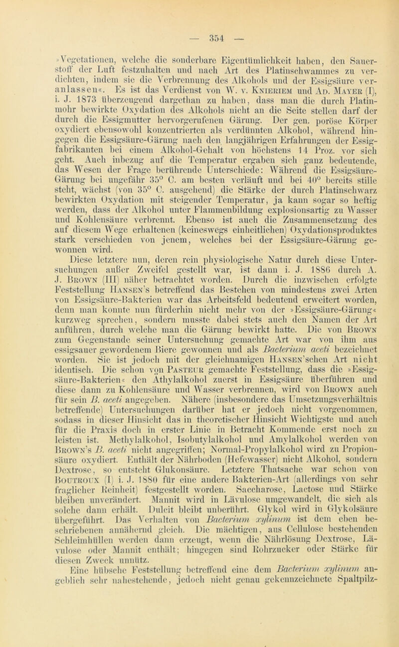 >Vegetationen, welche die sonderbare Eigentümlichkeit haben, den Sauer- stoff der Luft festzuhalten und nach Art des Platinschwammes zu ver- dichten, indem sie die Verbrennung des Alkohols und der Essigsäure ver- anlassen«. Es ist das Verdienst von W. v. Knieriem und Ad. Mayer (I), i. J. 1873 überzeugend dargethan zu haben, dass man die durch Platin- t dati n di i Alkohols nicht an die Seite stellen darf der durch die Essigmutter hervorgerufenen Gärung. Der gen. poröse Körper oxydiert ebensowohl konzentrierten als verdünnten Alkohol, während hin- gegen die Essigsäure-Gärung nach den langjährigen Erfahrungen der Essig- fabrikanten bei einem Alkohol-Gehalt von höchstens 14 Proz. vor sich geht. Auch inbezug auf die Temperatur ergaben sich ganz bedeutende, das Wesen der Frage berührende Unterschiede: Während die Essigsäure- Gärung bei ungefähr 35° C. am besten verläuft und bei 40° bereits stille steht, wächst (von 35° C. ausgehend) die Stärke der durch Platinschwarz bewirkten Oxydation mit steigender Temperatur, ja kann sogar so heftig werden, dass der Alkohol unter Flammenbildung explosionsartig zu Wasser und Kohlensäure verbrennt. Ebenso ist auch die Zusammensetzung des auf diesem Wege erhaltenen (keineswegs einheitlichen) Oxydationsproduktes Essigsäure-Gärung ge- verschieden von jenem, welches bei der wonncn wird. Diese letztere nun, deren rein physiologische Natur durch diese Unter- suchungen außer Zweifel gestellt war, ist dann i. J. 1886 durch A. J. Brown (III) näher betrachtet worden. Durch die inzwischen erfolgte Feststellung Hansen s betreffend das Bestehen von mindestens zwei Arten von Essigsäure-Bakterien war das Arbeitsfeld bedeutend erweitert worden, denn man konnte nun fürderhin nicht mehr von der »Essigsäure-Gärung« kurzweg sprechen, sondern musste dabei stets auch den Namen der Art anführen, durch welche man die Gärung bewirkt hatte. Die von Brown zum Gegenstände seiner Untersuchung gemachte Art war von ihm aus essigsauer gewordenem Biere gewonnen und als Bacterium aceti bezeichnet worden. Sie ist jedoch mit der gleichnamigen Hansen’sehen Art nicht identisch. Die schon von Pasteur gemachte Feststellung, dass die »Essig- säure-Bakterien« den Äthylalkohol zuerst in Essigsäure überführen und diese dann zu Kohlensäure und Wasser verbrennen, wird von Brown auch für sein B. aceti angegeben. Nähere (insbesondere das UmsetzungsVerhältnis betreffende) Untersuchungen darüber hat er jedoch nicht vorgenommen, sodass in dieser Hinsicht das in theoretischer Hinsicht Wichtigste und auch für die Praxis doch in erster Linie in Betracht Kommende erst noch zu leisten ist. Methylalkohol, Isobutylalkohol und Amylalkohol werden von Brown’s B. aceti nicht angegriffen; Normal-Propylalkohol wird zu Propion- säure oxydiert. Enthält der Nährboden (Hefewasser) nicht Alkohol, sondern Dextrose, so entsteht Glukonsäure. Letztere Thatsache war schon von Boutroux (I i. J. 1880 für eine andere Bakterien-Art (allerdings von sehr fraglicher Beinbeit) festgestellt worden. Saccharose, Lactose und Stärke bleiben unverändert. Mannit wird in Lävulosc umgewandelt, die sich als solche dann erhält. Dulcit bleibt unberührt. Glykol wird in Glykolsäure übergeführt. Das Verhalten von Bacterium xylinum ist dem eben be- schriebenen annähernd gleich. Die mächtigen, aus Cellulose bestehenden Schleimhullen werden dann erzeugt, wenn die Nährlösung Dextrose, Lä- vulose oder Mannit enthält; hingegen sind Bohrzucker oder Stärke für diesen Zweck unnütz. Eine hübsche Feststellung betreffend eine dem Bacterium xylinum an- geblich sehr nahestehende, jedoch nicht genau gekennzeichnete Spaltpilz-