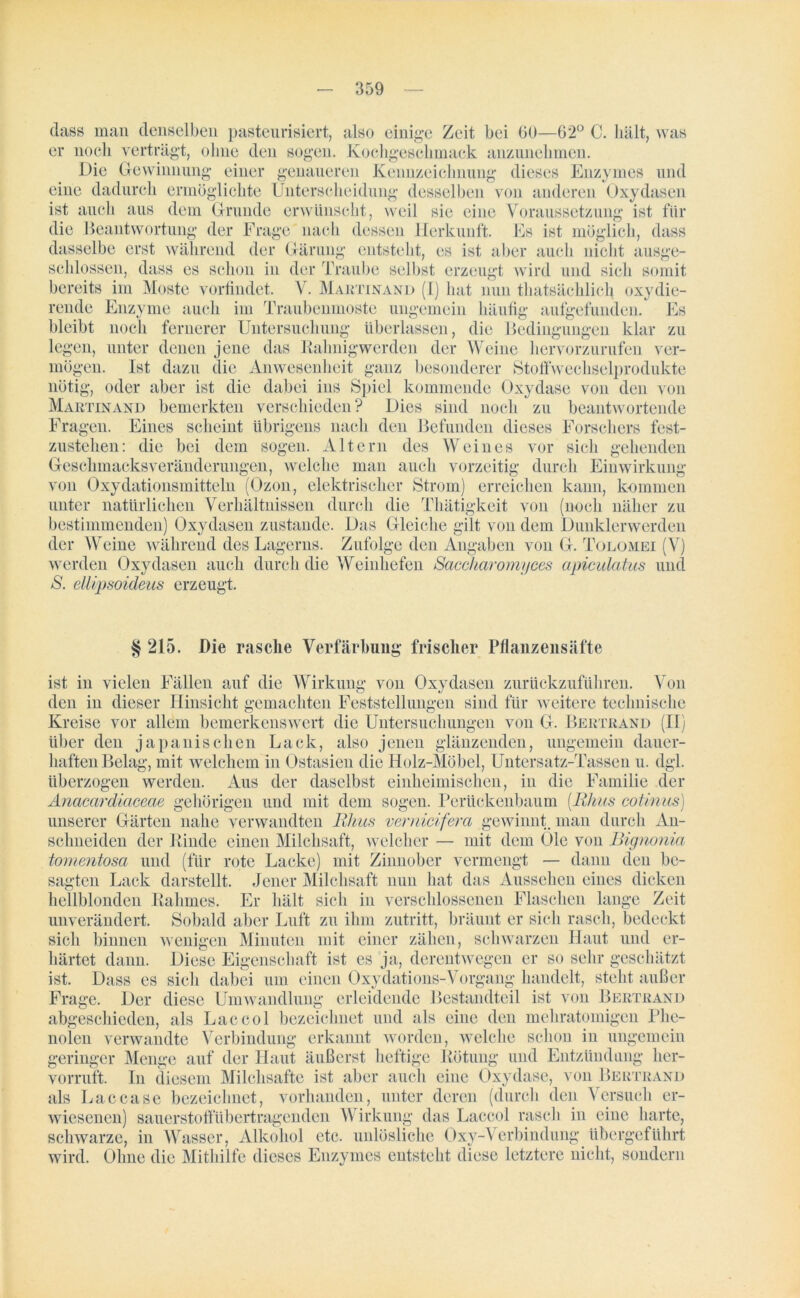 dass man denselben pasteurisiert, also einige Zeit bei 00—62° C. hält, was er noch verträgt, ohne den sogen. Kochgeschmack anzunehmen. Die Gewinnung einer genaueren Kennzeichnung dieses Enzymes und eine dadurch ermöglichte Unterscheidung desselben voii anderen Oxydasen ist auch aus dem Grunde erwünscht, weil sie eine Voraussetzung ist für die Beantwortung der Frage nach dessen Herkunft. Es ist möglich, dass dasselbe erst während der Gärung entsteht, es ist aber auch nicht ausge- schlossen, dass es schon in der Traube selbst erzeugt wird und sich somit bereits im Moste vorfindet. V. Martinand (I) hat nun thatsächlich oxydie- rende Enzyme auch im Traubenmoste ungemein häufig aufgefunden. Es bleibt noch fernerer Untersuchung überlassen, die Bedingungen klar zu legen, unter denen jene das Rahnigwerden der Weine hervorzurufen ver- mögen. Ist dazu die Anwesenheit ganz besonderer Stoffwechselprodukte nötig, oder aber ist die dabei ins Spiel kommende Oxydase von den von Martinand bemerkten verschieden? Dies sind noch zu beantwortende Fragen. Eines scheint übrigens nach den Befunden dieses Forschers fest- zustehen: die bei dem sogen. Altern des Weines vor sich gehenden Geschmacks Veränderungen, welche man auch vorzeitig durch Einwirkung von Oxydationsmitteln (Ozon, elektrischer Strom) erreichen kann, kommen unter natürlichen Verhältnissen durch die Thätigkeit von (noch näher zu bestimmenden) Oxydasen zustande. Das Gleiche gilt von dem Dunklerwerden der Weine während des Lagerns. Zufolge den Angaben von G. Tolomei (V) werden Oxydasen auch durch die Weinhefen Saccharomyces apiculatus und S. ellipsoideus erzeugt. § 215. Die rasche Verfärbung frischer Pflanzen säfte ist in vielen Fällen auf die Wirkung von Oxydasen zurückzuführen. Von den in dieser Hinsicht gemachten Feststellungen sind für weitere technische Kreise vor allem bemerkenswert die Untersuchungen von G. Bertrand (II) über den japanischen Lack, also jenen glänzenden, ungemein dauer- haften Belag, mit welchem in Ostasien die Holz-Möbel, Untersatz-Tassen u. dgl. überzogen werden. Aus der daselbst einheimischen, in die Familie der Anacardiaceae gehörigen und mit dem sogen. Perückenbaum (Uhus cotinus) unserer Gärten nahe verwandten Uhus vernicifera gewinnt, man durch An- schneiden der Rinde einen Milchsaft, welcher — mit dem Öle von Bignonia tomentosa und (für rote Lacke) mit Zinnober vermengt — dann den be- sagten Lack darstellt. Jener Milchsaft nun hat das Aussehen eines dicken hellblonden Rahmes. Er hält sich in verschlossenen Flaschen lange Zeit unverändert. Sobald aber Luft zu ihm Zutritt, bräunt er sich rasch, bedeckt sich binnen wenigen Minuten mit einer zähen, schwarzen Haut und er- härtet dann. Diese Eigenschaft ist es ja, derentwegen er so sehr geschätzt ist. Dass es sich dabei um einen Oxydations-Vorgang handelt, steht außer Frage. Der diese Umwandlung erleidende Bestandteil ist von Bertrand abgeschieden, als Laccol bezeichnet und als eine den mehratomigen Phe- nolen verwandte Verbindung erkannt worden, welche schon in ungemein geringer Menge auf der Haut äußerst heftige Rötung und Entzündung her- vorruft. In diesem Milchsäfte ist aber auch eine Oxydase, von Bertrand als Laccase bezeichnet, vorhanden, unter deren (durch den Versuch er- wiesenen) sauerstoffübertragenden Wirkung das Laccol rasch in eine harte, schwarze, in Wasser, Alkohol etc. unlösliche Oxy-Verbindung übergeführt wird. Ohne die Mithilfe dieses Enzymes entsteht diese letztere nicht, sondern
