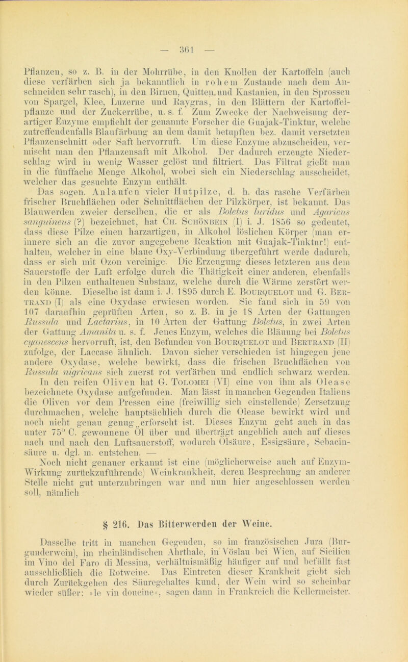 Pflanzen, so z. B. in der Mohrrübe, in den Knollen der Kartoffeln (auch diese verfärben sich ja bekanntlich in rohem Zustande nach dem An- schneiden sehr rasch), in den Birnen, Quitten.und Kastanien, in den Sprossen von Spargel, Klee, Luzerne und Raygras, in den Blättern der Kartoffel- pflanze und der Zuckerrübe, u. s. f. Zum Zwecke der Nachweisung der- artiger Enzyme empfiehlt der genannte Forscher die Guajak-Tinktur, welche zutreffendenfalls Blaufärbung an dem damit betupften bez. damit versetzten Pflanzenschnitt oder Saft hervorruft. Um diese Enzyme abzuscheiden, ver- mischt man den Pflanzensaft mit Alkohol. Der dadurch erzeugte Nieder- schlag wird in wenig Wasser gelöst und filtriert. Das Filtrat gießt man in die fünffache Menge Alkohol, wobei sich ein Niederschlag ausscheidet, welcher das gesuchte Enzym enthält. Das sogen. Anlaufen vieler Hutpilze, d. h. das rasche Verfärben frischer I »ruchflächen oder Schnittflächen der Pilzkörper, ist bekannt. Das Blauwerden zweier derselben, die er als Boletus luridus und Agaricus sangiäneus (?) bezeichnet, hat Ch. Schönbein (I) i. J. 1856 so gedeutet, dass diese Pilze einen harzartigen, in Alkohol löslichen Körper (man er- innere sich an die zuvor angegebene Reaktion mit Guaj ak-Tinktur!) ent- halten, welcher in eine blaue Oxy-Verbindung übergeführt werde dadurch, dass er sich mit Ozon vereinige. Die Erzeugung dieses letzteren aus dem Sauerstoffe der Luft erfolge durch die Thätigkeit einer anderen, ebenfalls in den Pilzen enthaltenen Substanz, welche durch die Wärme zerstört wer- den könne. Dieselbeist dann i. J. 1895 durch E. Bourquelot und G. Ber- trand (I) als eine Oxydase erwiesen worden. Sie fand sich in 59 von 107 daraufhin geprüften Arten, so z. B. in je 18 Arten der Gattungen Rnssula und Lcictariiis, in 10 Arten der Gattung Boletus, in zwei Arten der Gattung Amanita u. s. f. Jenes Enzym, welches die Bläuung bei Boletus cyanescens hervorruft, ist, den Befunden von Bourquelot und Bertrand (II zufolge, der Laccase ähnlich. Davon sicher verschieden ist hingegen jene andere Oxydase, welche bewirkt, dass die frischen Bruchflächen von Russula nigricans sich zuerst rot verfärben und endlich schwarz werden. In den reifen Oliven hat G. Tolomei (VI) eine von ihm als Olea sc bezeichnete Oxydase aufgefunden. Man lässt in manchen Gegenden Italiens die Oliven vor dem Pressen eine (freiwillig sich einstellende) Zersetzung durchmachen, welche hauptsächlich durch die Olease bewirkt wird und noch nicht genau genug ..erforscht ist. Dieses Enzym geht auch in das unter 75° C. gewonnene 01 über und überträgt angeblich auch auf dieses nach und nach den Luftsauerstoff, wodurch Olsäure, Essigsäure, Sebacin- säure u. dgl. m. entstehen. — Noch nicht genauer erkannt ist eine (möglicherweise auch auf Enzym- Wirkung zurückzuführende) Weinkrankheit, deren Besprechung an anderer Stelle nicht gut unterzubringen war und nun hier angeschlossen werden soll, nämlich 216. Das Bitterwerden der Weine. Dasselbe tritt in manchen Gegenden, so im französischen Jura (Bur- gunderwein), im rheinländischen Ahrthale, in Vöslau bei Wien, auf Sicilien im Vino del Faro di Messina, verhältnismäßig häufiger auf und befällt fast ausschließlich die Rotweine. Das Eintreten dieser Krankheit giebt sich durch Zurückgehen des Säuregehaltes kund, der Wein wird so scheinbar wieder süßer: »le vin doucine«, sagen dann in Frankreich die Kellermeister.