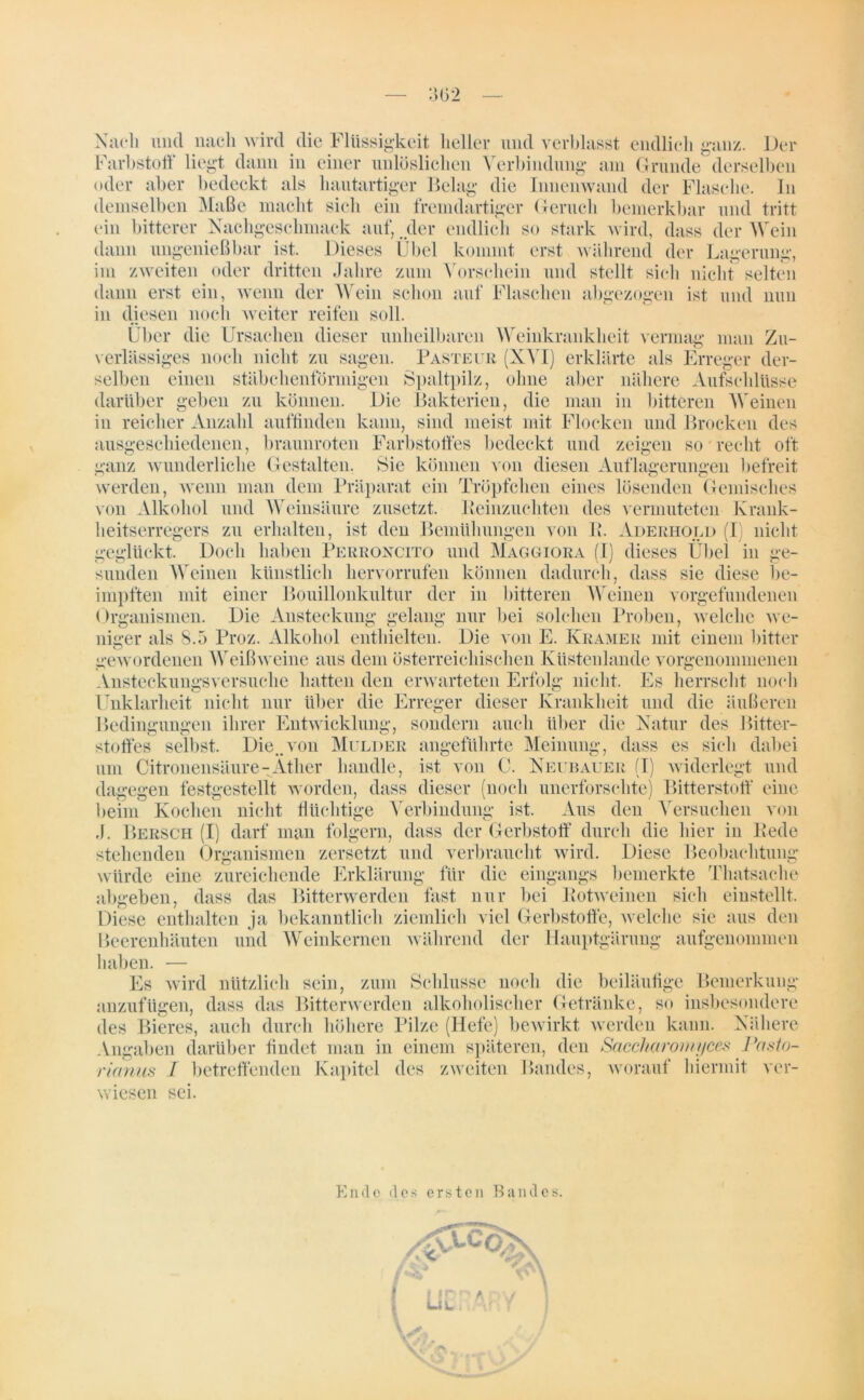 - 302 Nach mul nach wird die Flüssigkeit heller und verblasst endlich ganz. Der Farbstoff liegt dann in einer unlöslichen Verbindung am Grunde derselben oder aber bedeckt als hautartiger Belag die Innenwand der Flasche. In demselben Maße macht sich ein fremdartiger Geruch bemerkbar und tritt ein bitterer Nachgeschmack auf, .der endlich so stark wird, dass der Wein dann ungenießbar ist. Dieses Übel kommt erst während der Lagerung, im zweiten oder dritten Jahre zum Vorschein und stellt sich nicht selten dann erst ein, wenn der Wein schon auf Flaschen abgezogen ist und nun in diesen noch weiter reifen soll. Über die Ursachen dieser unheilbaren Weinkrankheit vermag man Zu- verlässiges noch nicht zu sagen. Pasteur (XVI) erklärte als Erreger der- selben einen stäbchenförmigen Spaltpilz, ohne aber nähere Aufschlüsse darüber geben zu können. Die Bakterien, die man in bitteren Weinen in reicher Anzahl auffinden kann, sind meist mit Flocken und Brocken des ausgeschiedenen, braunroten Farbstoffes bedeckt und zeigen so recht oft ganz wunderliche Gestalten. Sie können von diesen Auflagerungen befreit werden, wenn man dem Präparat ein Tröpfchen eines lösenden Gemisches von Alkohol und Weinsäure zusetzt. Peinzuchten des vermuteten Krank- heitserregers zu erhalten, ist den Bemühungen von P. Aderhold (I nicht geglückt. Doch haben Perroncito und Maggiora (I) dieses Übel in ge- sunden Weinen künstlich hervorrufen können dadurch, dass sie diese be- impften mit einer Bouillonkultur der in bitteren AVeinen Vorgefundenen Organismen. Die Ansteckung gelang nur bei solchen Proben, welche we- niger als 8.5 Proz. Alkohol enthielten. Die von E. Kramer mit einem bitter gewordenen Weißweine aus dein österreichischen Küstenlande vorgenommenen Ansteckungsversuche hatten den erwarteten Erfolg nicht. Es herrscht noch Unklarheit nicht nur über die Erreger dieser Krankheit und die äußeren Bedingungen ihrer Entwicklung, sondern auch über die Natur des Bitter- stoffes selbst. Die..von Melder angeführte Meinung, dass es sich dabei um Citronensäure-Äther handle, ist von C. Neubauer (I) widerlegt und dagegen festgestellt worden, dass dieser (noch unerforschte) Bitterstoff eine beim Kochen nicht flüchtige Verbindung ist. Aus den Versuchen von ,J. Bersch (I) darf man folgern, dass der Gerbstoff durch die hier in Rede stehenden Organismen zersetzt und verbraucht wird. Diese Beobachtung würde eine zureichende Erklärung für die eingangs bemerkte Thatsache abgeben, dass das Bitterwerden fast nur bei Rotweinen sich einstellt. Diese enthalten ja bekanntlich ziemlich viel Gerbstoffe, welche sie aus den Beerenhäuten und Weinkernen während der Hauptgärung aufgenommen haben. — Es wird nützlich sein, zum Schlüsse noch die beiläufige Bemerkung anzufügen, dass das Bitterwerden alkoholischer Getränke, so insbesondere des Bieres, auch durch höhere Pilze (Hefe) bewirkt werden kann. Nähere Angaben darüber findet man in einem späteren, den Saccharomyces Pasto- rianus I betreffenden Kapitel des zweiten Bandes, worauf hiermit ver- wiesen sei. Ende des ersten Bandes.
