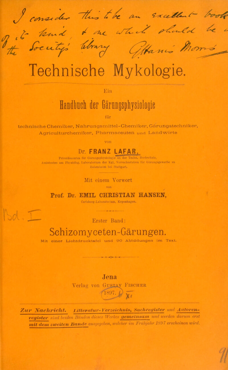 / J 7 f 7t £ C4~ 9 1U ft /Z^%, *£<*: ££^&~+. t 0 A»w Teehnisehe Mykologie. Ein Handbuch der Gärungsphysiologie für technische Chemiker, Nahrungsmittel-Chemiker, Gärungstechniker, Agriculturchemiker, Pharmaceuten und Landwirte von Dr. FRANZ LAFAR, Privatdocenten für Gärungsphysiologie an der Techn. Ilnrhscbnlc, Assistenten am Physiolog. Laboratorium der Kgl. Versuchsstation für Oiirungsgewerbe zu Hohenheim bei Stuttgart. Mit einem Vorwort von Prof. Dr. EMIL CHRISTIAN HANSEN, Carlsberg-Laboratorium, Kopenhagen. Erster Band: Sehizomyeeten-Gärungen. Mit einer Liehtdruektafel und 90 Abbildungen im Text. Jena Verlag von Gustav Fischer Zur Nachricht. IAtter atur-Verzeichnis, Sachregister und Autor en- register sind beiden Bänden dieses Werkes gemeinsam und werden darum erst mit dem zweiten Bande ausgegeben, welcher im Frühjahr 1897 erscheinen wird.