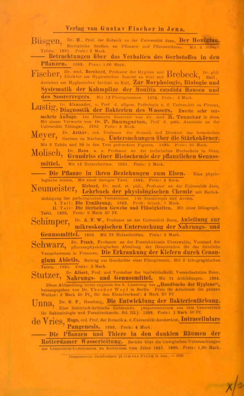 BÜSO'en 1>r’ M'’ IJrof> (^er I}ota,1>k nn <Ier Universität Jena, Der Honigtau. ^ Biologische Studien an Pflanzen und Pflanzenläusen. Mit 2 lithugr. Tafeln. 1891. Preis: 3 Mark. Betrachtungen iiher das Verhalten des Gerbstoffes in den Pllanzen. 1889. Preis: 1,60 Mark. Vj«r.lipr 1)r- ine(J- Bernhard, Professor der Hygiene und OrinKpolr Dr. phil. hjUllll j Direktor am Hygienischen Institut zu Kiel und -L)I UULvLvj Carl, Assistent am Hygienischen Institut zu Kiel, ZlIP jJIoi*pllOlOgie, Biologie Ulld Systematik der Kahmpilzc der Monilia candida Hansen und des Soorerregers. Mit 12 Photogrammen. 1894. Preis: 4 Mark. zu Florenz, sehr ver- mehrte Aulhlge. Ins Deutsche übersetzt von Dr. irred. K,. Teu.6Ch.er in Jena. Mit einem Vorworte von Dr. P. Baumgarten, Prof. d. path. Anatomie an der Universität Tübingen. 1893. Preis: 3 Mark. Dr. Arthur, ord. Professor der Botanik und Direktor des botanischen 1 Hof-Jo* *)r‘ Alexander, o. Prof. d. allgem. Pathologie a. d. Universität zi ±jubiiö? Diagnostik der Bakterien des Wassers« Zweite s< Meye r Schimper, ) Gartens zu Marburg, Untersuchungen iiher die Stärkekörner. Mit 9 Tafeln und 99 in den Text gedruckten Figuren. Iö95. Preis: 20 Mark. MaIi'qpIi Ur- Hans, a- °- Professor an der technischen Hochschule in Graz, iVlUllbOllj Grundriss einer Histochemic der pflanzlichen Genuss- mittel. Mit 15 Holzschnitten. 1891. Preis: 2 Mark. Uhv Pflanze in ihren Beziehungen zum Eisen. Eine physio- logische Studie. Mit einer farbigen Tatei. 18y2. Preis: 3 Mark. VT^i * Richard, Dr. med. et. phil., Professor an der Universität Jena, 1\ LUIilUlblUl j Lehrbuch der physiologischen Chemie mit Berück- sichtigung der pathologischen Verhältnisse, für tnudierende und Aerzte. I. Teil: Die Ernährung. 1893. Preis: brosch.* 7 Mark. II. Teil: Die tierischen Gewebe und Flüssigkeiten. Mit einer lithograph. Tafel. 1895. Preis: 8 Mark 50 Pf. Dr. A. F. W., Professor an der Universität Bonn, Anleitung zur mikroskopischen Untersuchung der ISahrungs- und Genussmitte]. 1886. Mit 79 Holzschnitten. Preis: 3 Mark. Q ] _ Dr. Frank, Professor an der Forstakademie Eberswalde, Vorstand der kjdlVYctlZij pflanzenphysiologischen Abteilung der Hauptstation für das forstliche Versuchswesen in Preussen, Die Erkrankung der Kiefern durch Ccnan- giUUl AbietlS. Beitrag zur Geschichte einer Pilzepidemie. Mit 2 lithographischen Tafeln. 1895. Preis: 5 Mark. Oi 1 Dr. Albert, Prof, und Vorsteher der landwirtschaftl. Versuchsstation Bonn, OtUlZCl, yain-imo-s- und Genussmittei. Mit 21 Abbildungen. 1894. Diese Abhandlung bildet zugleich dio 8. Lieferung des ,,Hnildl>llcllS der Hygiene44, herausgegeben von Dr. Theodor Weyl in Berlin. Preis tür Abnehmer des ganzen Werkes: 3 Mark 50 Pf., für den Einzelverkauf: 4 Mark 50 Pf. Ullllcl Dr- G p’ Haraburs» Die Entwicklung der Bakterienlärbung. ? Eine historisch-kritische Uebersictit. (Separataburucfc aus dem Uentralblatt für Bakteriologie und Parasitenkunde. Bd. III.) 1888. Preis: 1 Mark 50 Pf. ^0 yrHugo, ord. Prof, der Botanik a. d. Universität Amsterdam, Intracelluläre 1 Pangencsis. 1889. Preis: 4 Mark. Die Pflanzen und Thiere in den dunklen Bäumen der ßotterdamer W asserleitung. Bericht über die biologischen Untersuchungen der Grenoilirix-Uuinmission zu Kotterdam vom Jalire 1887. 1890. Preis: 1,80 Mark. Frommannsche Uuchdruckeroi (Hermann Pohle) in Jona. — G787
