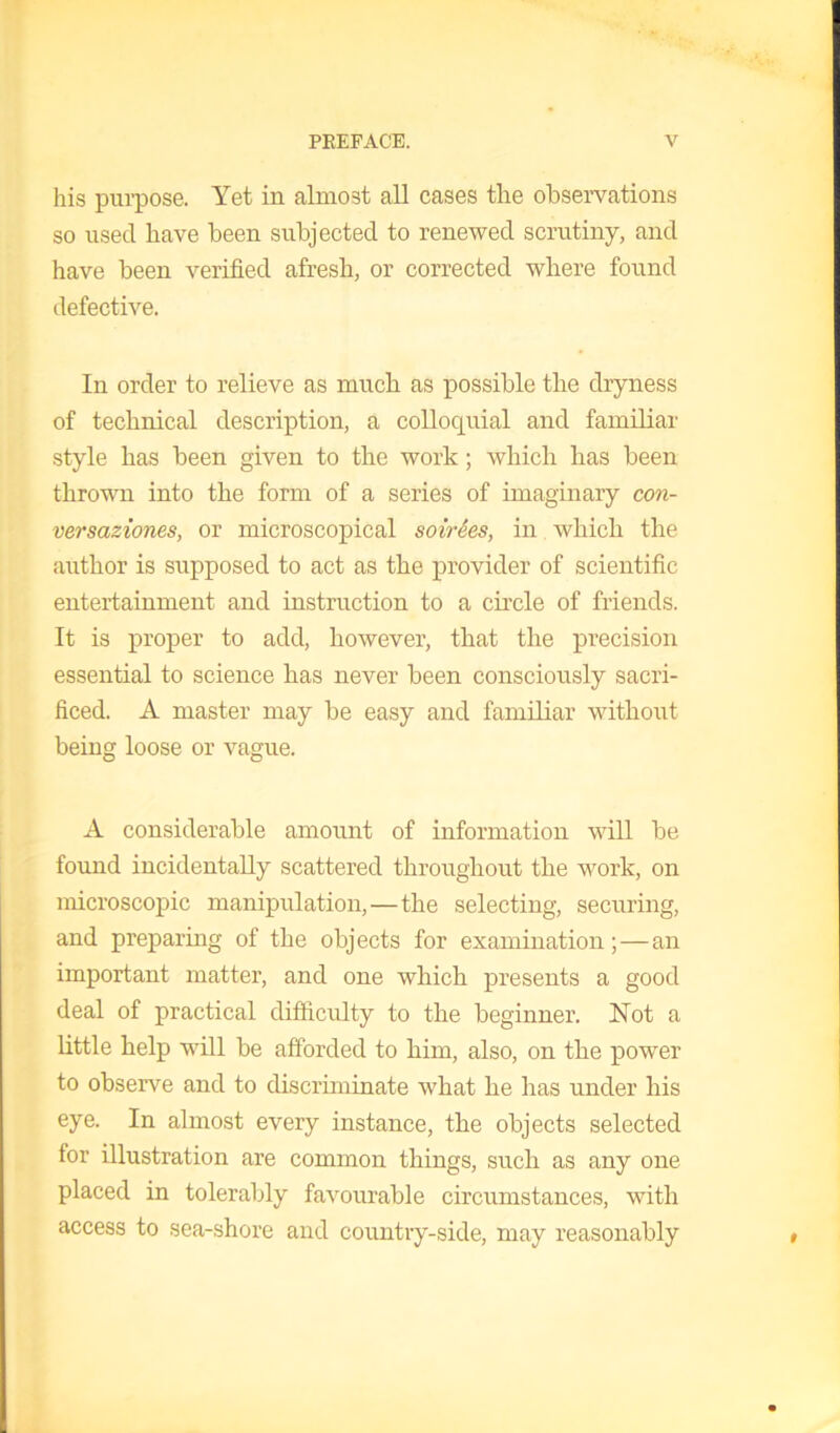 his purpose. Yet in almost all cases the observations so used have been subjected to renewed scrutiny, and have been verified afresh, or corrected where found defective. In order to relieve as much as possible the dryness of technical description, a colloquial and familiar style has been given to the work; which has been thrown into the form of a series of imaginary con- versaziones, or microscopical soirees, in which the author is supposed to act as the provider of scientific entertainment and instruction to a circle of friends. It is proper to add, however, that the precision essential to science has never been consciously sacri- ficed. A master may be easy and familiar without being loose or vague. A considerable amount of information will be found incidentally scattered throughout the work, on microscopic manipulation,—the selecting, securing, and preparing of the objects for examination; — an important matter, and one which presents a good deal of practical difficulty to the beginner. Not a little help will be afforded to him, also, on the power to observe and to discriminate what he has under his eye. In almost every instance, the objects selected tor illustration are common things, such as any one placed in tolerably favourable circumstances, with access to sea-shore and country-side, may reasonably