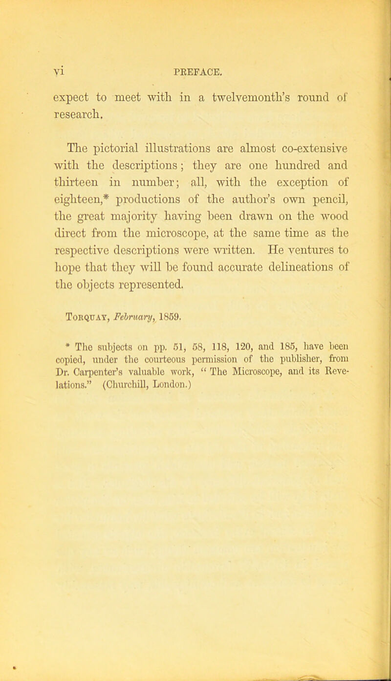 expect to meet with in a twelvemonth’s round of research. The pictorial illustrations are almost co-extensive with the descriptions; they are one hundred and thirteen in number; all, with the exception of eighteen,* productions of the author’s own pencil, the great majority having been drawn on the wood direct from the microscope, at the same time as the respective descriptions were written. He ventures to hope that they will be found accurate delineations of the objects represented. Torquay, February, 1859. * The subjects on pp. 51, 58, 118, 120, and 185, have been copied, under the courteous permission of the publisher, from Dr. Carpenter’s valuable work, “ The Microscope, and its Reve- lations.” (Churchill, London.)