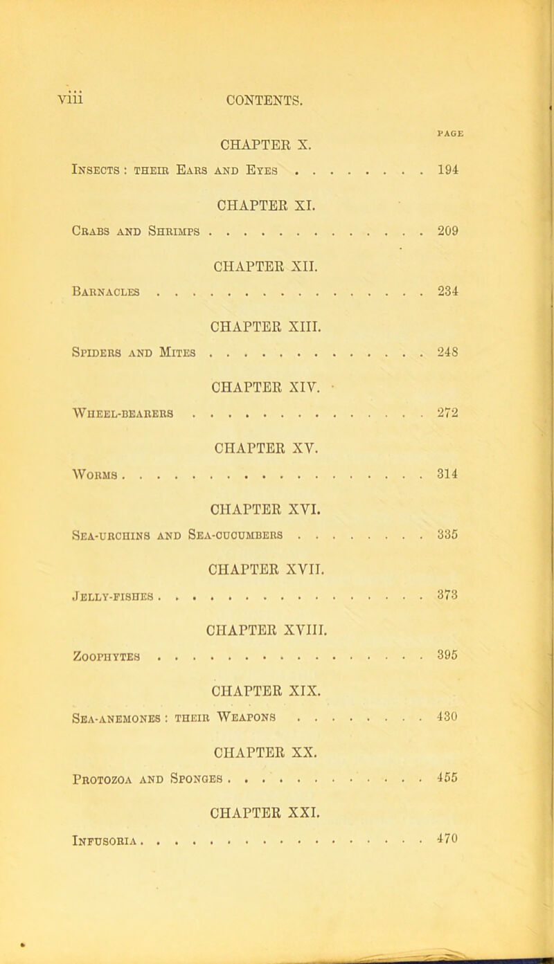 PAGE CHAPTER X. Insects : theib Ears and Eyes 194 CHAPTER XI. Crabs and Shrimps 209 CHAPTER XII. Barnacles 234 CHAPTER XIII. Spiders and Mites 24S CHAPTER XIV. ■ Wheel-bearers 272 CHAPTER XV. Worms 314 CHAPTER XVI. Sea-urchins and Sea-cucumbers 335 CHAPTER XVII. Jelly-fishes 373 CHAPTER XVIII. Zoophytes 395 CHAPTER XIX. Sea-anemones : their Weapons 430 CHAPTER XX. Protozoa and Sponges 455 CHAPTER XXI.