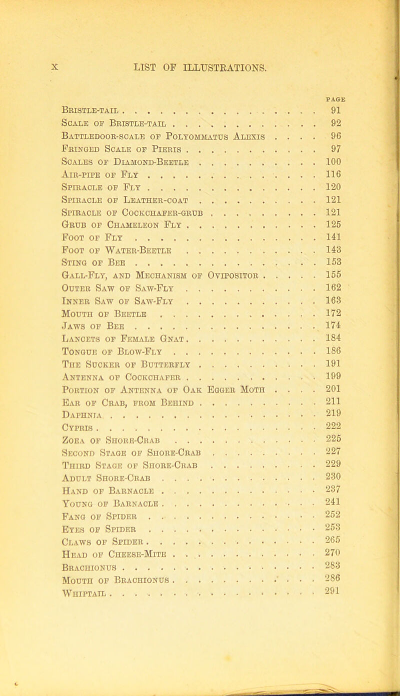 PAGE Bristle-tail 91 Scale op Bristle-tail 92 Battledoor-soale of Polyommatus Alexis .... 96 Fringed Scale of Pieris 97 Scales of Diamond-Beetle 100 Air-pipe of Fly 116 Spiracle of Fly 120 Spiracle of Leather-coat 121 Spiracle of Cookchaff.r-grub 121 Grub of Chameleon Fly 125 Foot of Fly 141 Foot of Water-Beetle . 143 Sting of Bee 153 Gall-Fly, and Mechanism of Ovipositor 155 Outer Saw of Saw-Fly 162 Inner Saw of Saw-Fly 163 Mouth of Beetle 172 Jaws of Bee 174 Lancets of Female Gnat 184 Tongue of Blow-Fly 186 The Sucker of Butterfly 191 Antenna of Cockchafer .199 Portion of Antenna of Oak Egger Moth .... 201 Ear of Crab, from Behind 211 Daphnia 219 Cypris 222 Zoea of Shore-Crab 225 Second Stage of Shore-Crab 227 Third Stage of Shore-Crab 229 Adult Shore-Crab 230 Hand of Barnacle 237 Young of Barnacle 241 Fang of Spider 252 Eyes of Spider 253 Claws of Spider 265 Head of Cheese-Mite 270 Brachionus 283 Mouth of Brachionus .286 Whiptail 291