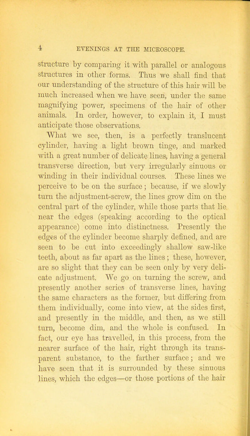 structure by comparing it with parallel or analogous structures in other forms. Thus we shall find that our understanding of the structure of this hair will be much increased when we have seen, under the same magnifying power, specimens of the hair of other animals. In order, however, to explain it, I must anticipate those observations. What we see, then, is a perfectly translucent cylinder, having a light brown tinge, and marked with a great number of delicate lines, having a general transverse direction, but very irregularly sinuous or winding in their individual courses. These lines we perceive to be on the surface; because, if we slowly turn the adjustment-screw, the lines grow dim on the central part of the cylinder, while those parts that lie near the edges (speaking according to the optical appearance) come into distinctness. Presently the edges of the cylinder become sharply defined, and are seen to be cut into exceedingly shallow saw-like teeth, about as far apart as the lines; these, however, are so slight that they can be seen only by very deli- cate adjustment. We go on turning the screw, and presently another series of transverse lines, having the same characters as the former, but differing from them individually, come into view, at the sides first, and presently in the middle, and then, as we still turn, become dim, and the whole is confused. In fact, our eye has travelled, in this process, from the nearer surface of the hair, right through its trans- parent substance, to the farther surface; and we have seen that it is surrounded by these sinuous lines, which the edges—or those portions of the hair