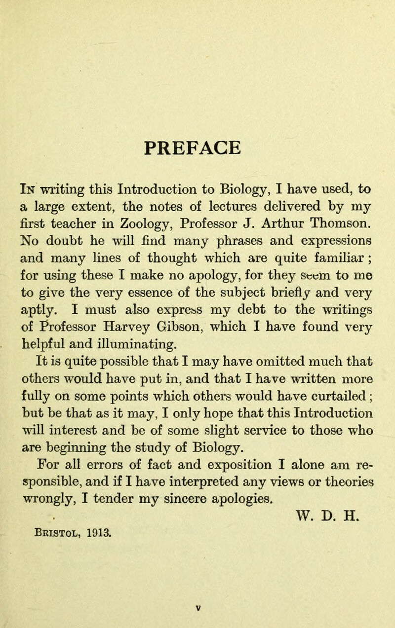 PREFACE In writing this Introduction to Biology, I have used, to a large extent, the notes of lectures delivered by my first teacher in Zoology, Professor J. Arthur Thomson. No doubt he will find many phrases and expressions and many lines of thought which are quite familiar ; for using these I make no apology, for they seem to me to give the very essence of the subject briefly and very aptly. I must also express my debt to the writings of Professor Harvey Gibson, which I have found very helpful and illuminating. It is quite possible that I may have omitted much that others would have put in, and that I have written more fully on some points which others would have curtailed; but be that as it may, I only hope that this Introduction will interest and be of some slight service to those who are beginning the study of Biology. For all errors of fact and exposition I alone am re- sponsible, and if I have interpreted any views or theories wrongly, I tender my sincere apologies. W. D. H. Bristol, 1913.