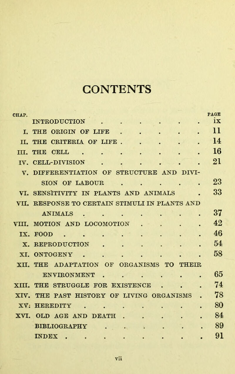 CONTENTS CHAP. PAGE INTRODUCTION ix I. THE ORIGIN OF LIFE 11 II. THE CRITERIA OF LIFE 14 HI. THE CELL 16 IV. CELL-DIVISION 21 V. DIFFERENTIATION OF STRUCTURE AND DIVI- SION OF LABOUR 23 VI. SENSITIVITY IN PLANTS AND ANIMALS . 33 VII. RESPONSE TO CERTAIN STIMULI IN PLANTS AND ANIMALS . 37 VIH. MOTION AND LOCOMOTION .... 42 IX. FOOD 46 X. REPRODUCTION 54 XI. ONTOGENY 58 XH. THE ADAPTATION OF ORGANISMS TO THEIR ENVIRONMENT 65 XIH. THE STRUGGLE FOR EXISTENCE . . .74 XIV. THE PAST HISTORY OF LIVING ORGANISMS . 78 XV; HEREDITY 80 XVI. OLD AGE AND DEATH 84 BIBLIOGRAPHY 89 INDEX 91