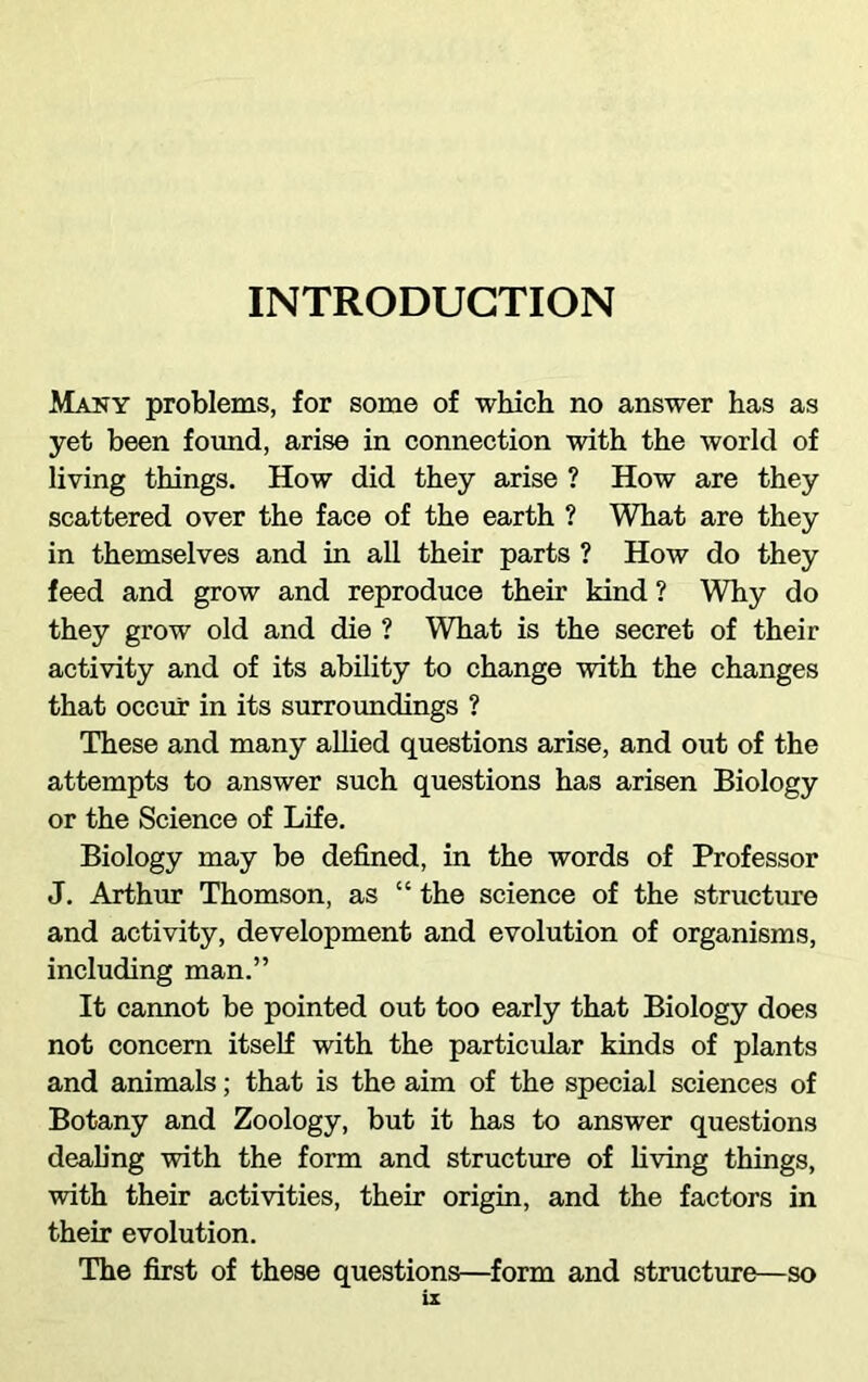 INTRODUCTION Many problems, for some of which no answer has as yet been found, arise in connection with the world of living things. How did they arise ? How are they scattered over the face of the earth ? What are they in themselves and in all their parts ? How do they feed and grow and reproduce their kind ? Why do they grow old and die ? What is the secret of their activity and of its ability to change with the changes that occur in its surroundings ? These and many allied questions arise, and out of the attempts to answer such questions has arisen Biology or the Science of Life. Biology may be defined, in the words of Professor J. Arthur Thomson, as “ the science of the structure and activity, development and evolution of organisms, including man.” It cannot be pointed out too early that Biology does not concern itself with the particular kinds of plants and animals; that is the aim of the special sciences of Botany and Zoology, but it has to answer questions dealing with the form and structure of living things, with their activities, their origin, and the factors in their evolution. The first of these questions—form and structure—so is