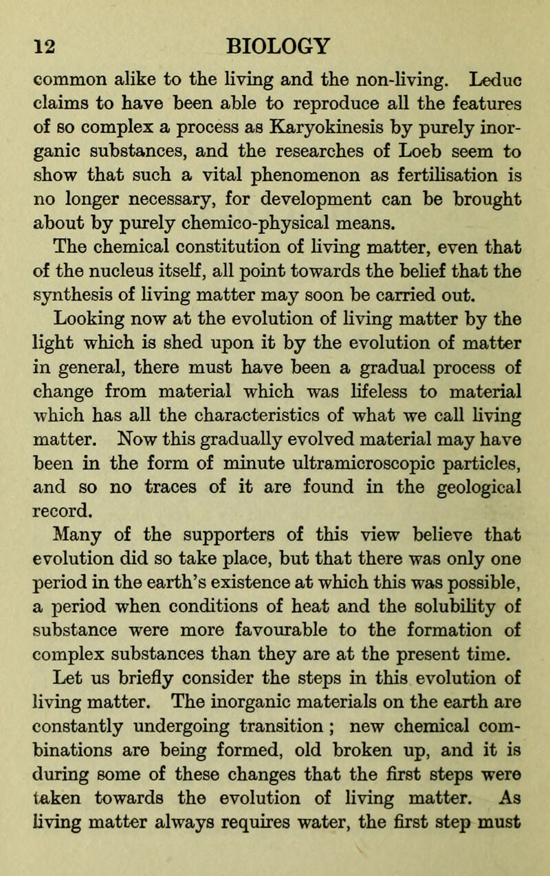 common alike to the living and the non-living. Leduc claims to have been able to reproduce all the features of so complex a process as Karyokinesis by purely inor- ganic substances, and the researches of Loeb seem to show that such a vital phenomenon as fertilisation is no longer necessary, for development can be brought about by purely chemico-physical means. The chemical constitution of living matter, even that of the nucleus itself, all point towards the belief that the synthesis of living matter may soon be carried out. Looking now at the evolution of living matter by the light which is shed upon it by the evolution of matter in general, there must have been a gradual process of change from material which was lifeless to material which has all the characteristics of what we call living matter. Now this gradually evolved material may have been in the form of minute ultramicroscopic particles, and so no traces of it are found in the geological record. Many of the supporters of this view believe that evolution did so take place, but that there was only one period in the earth’s existence at which this was possible, a period when conditions of heat and the solubility of substance were more favourable to the formation of complex substances than they are at the present time. Let us briefly consider the steps in this evolution of living matter. The inorganic materials on the earth are constantly undergoing transition; new chemical com- binations are being formed, old broken up, and it is during some of these changes that the first steps were taken towards the evolution of living matter. As living matter always requires water, the first step must