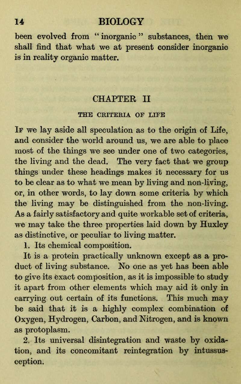 been evolved from “ inorganic ” substances, then we shall find that what we at present consider inorganic is in reality organic matter. CHAPTER II THE CRITERIA OF LIFE If we lay aside all speculation as to the origin of Life, and consider the world around us, we are able to place most of the things we see under one of two categories, the living and the dead. The very fact that we group things under these headings makes it necessary for us to be clear as to what we mean by living and non-living, or, in other words, to lay down some criteria by which the living may be distinguished from the non-living. As a fairly satisfactory and quite workable set of criteria, we may take the three properties laid down by Huxley as distinctive, or peculiar to living matter. 1. Its chemical composition. It is a protein practically unknown except as a pro- duct of living substance. No one as yet has been able to give its exact composition, as it is impossible to study it apart from other elements which may aid it only in carrying out certain of its functions. This much may be said that it is a highly complex combination of Oxygen, Hydrogen, Carbon, and Nitrogen, and is known as protoplasm. 2. Its universal disintegration and waste by oxida- tion, and its concomitant reintegration by intussus- ception.