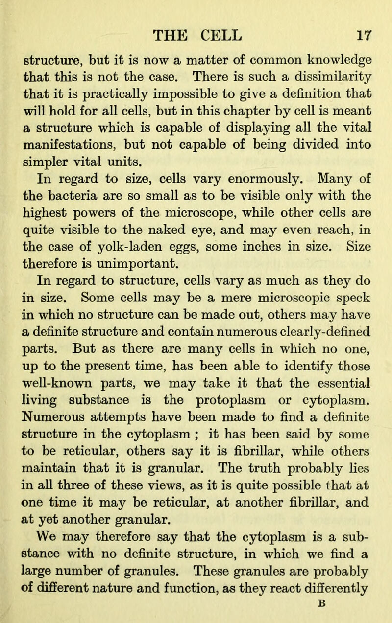 structure, but it is now a matter of common knowledge that this is not the case. There is such a dissimilarity that it is practically impossible to give a definition that will hold for all cells, but in this chapter by cell is meant a structure which is capable of displaying all the vital manifestations, but not capable of being divided into simpler vital units. In regard to size, cells vary enormously. Many of the bacteria are so small as to be visible only with the highest powers of the microscope, while other cells are quite visible to the naked eye, and may even reach, in the case of yolk-laden eggs, some inches in size. Size therefore is unimportant. In regard to structure, cells vary as much as they do in size. Some cells may be a mere microscopic speck in which no structure can be made out, others may have a definite structure and contain numerous clearly-defined parts. But as there are many cells in which no one, up to the present time, has been able to identify those well-known parts, we may take it that the essential living substance is the protoplasm or cytoplasm. Numerous attempts have been made to find a definite structure in the cytoplasm ; it has been said by some to be reticular, others say it is fibrillar, while others maintain that it is granular. The truth probably lies in all three of these views, as it is quite possible that at one time it may be reticular, at another fibrillar, and at yet another granular. We may therefore say that the cytoplasm is a sub- stance with no definite structure, in which we find a large number of granules. These granules are probably of different nature and function, as they react differently B