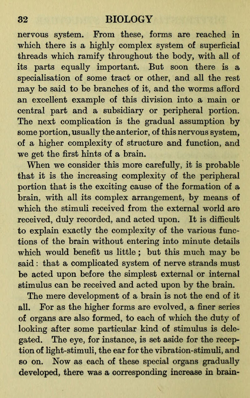 nervous system. Prom these, forms are reached in which there is a highly complex system of superficial threads which ramify throughout the body, with all of its parts equally important. But soon there is a specialisation of some tract or other, and all the rest may be said to be branches of it, and the worms afford an excellent example of this division into a main or central part and a subsidiary or peripheral portion. The next complication is the gradual assumption by some portion, usually the anterior, of this nervous system, of a higher complexity of structure and function, and we get the first hints of a brain. When we consider this more carefully, it is probable that it is the increasing complexity of the peripheral portion that is the exciting cause of the formation of a brain, with all its complex arrangement, by means of which the stimuli received from the external world are received, duly recorded, and acted upon. It is difficult to explain exactly the complexity of the various func- tions of the brain without entering into minute details which would benefit us little; but this much may be said : that a complicated system of nerve strands must be acted upon before the simplest external or internal stimulus can be received and acted upon by the brain. The mere development of a brain is not the end of it all. For as the higher forms are evolved, a finer series of organs are also formed, to each of which the duty of looking after some particular kind of stimulus is dele- gated. The eye, for instance, is set aside for the recep- tion of light-stimuli, the ear for the vibration-stimuli, and so on. Now as each of these special organs gradually developed, there was a corresponding increase in brain-